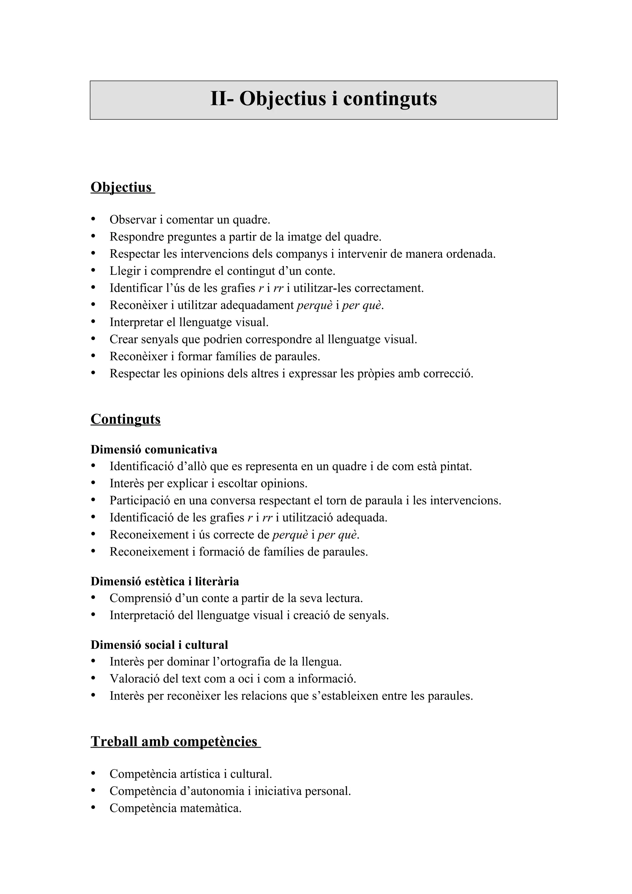 II- Objectius i continguts



Objectius

•   Observar i comentar un quadre.
•   Respondre preguntes a partir de la imatge del quadre.
•   Respectar les intervencions dels companys i intervenir de manera ordenada.
•   Llegir i comprendre el contingut d’un conte.
•   Identificar l’ús de les grafies r i rr i utilitzar-les correctament.
•   Reconèixer i utilitzar adequadament perquè i per què.
•   Interpretar el llenguatge visual.
•   Crear senyals que podrien correspondre al llenguatge visual.
•   Reconèixer i formar famílies de paraules.
•   Respectar les opinions dels altres i expressar les pròpies amb correcció.


Continguts

Dimensió comunicativa
• Identificació d’allò que es representa en un quadre i de com està pintat.
• Interès per explicar i escoltar opinions.
• Participació en una conversa respectant el torn de paraula i les intervencions.
• Identificació de les grafies r i rr i utilització adequada.
• Reconeixement i ús correcte de perquè i per què.
• Reconeixement i formació de famílies de paraules.

Dimensió estètica i literària
• Comprensió d’un conte a partir de la seva lectura.
• Interpretació del llenguatge visual i creació de senyals.

Dimensió social i cultural
• Interès per dominar l’ortografia de la llengua.
• Valoració del text com a oci i com a informació.
• Interès per reconèixer les relacions que s’estableixen entre les paraules.


Treball amb competències

• Competència artística i cultural.
• Competència d’autonomia i iniciativa personal.
• Competència matemàtica.
 