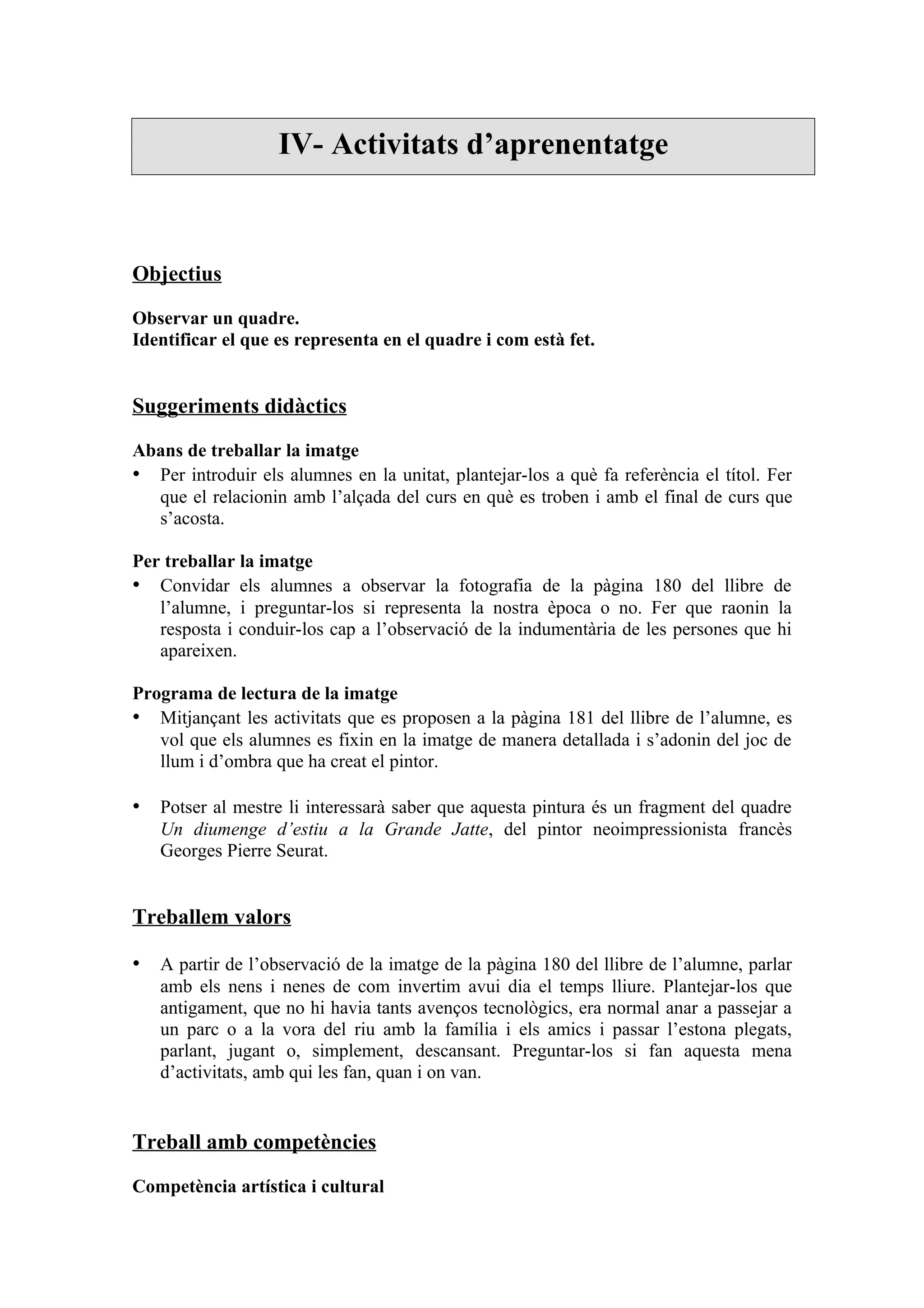 IV- Activitats d’aprenentatge



Objectius

Observar un quadre.
Identificar el que es representa en el quadre i com està fet.


Suggeriments didàctics

Abans de treballar la imatge
• Per introduir els alumnes en la unitat, plantejar-los a què fa referència el títol. Fer
  que el relacionin amb l’alçada del curs en què es troben i amb el final de curs que
  s’acosta.

Per treballar la imatge
• Convidar els alumnes a observar la fotografia de la pàgina 180 del llibre de
   l’alumne, i preguntar-los si representa la nostra època o no. Fer que raonin la
   resposta i conduir-los cap a l’observació de la indumentària de les persones que hi
   apareixen.

Programa de lectura de la imatge
• Mitjançant les activitats que es proposen a la pàgina 181 del llibre de l’alumne, es
   vol que els alumnes es fixin en la imatge de manera detallada i s’adonin del joc de
   llum i d’ombra que ha creat el pintor.

• Potser al mestre li interessarà saber que aquesta pintura és un fragment del quadre
   Un diumenge d’estiu a la Grande Jatte, del pintor neoimpressionista francès
   Georges Pierre Seurat.


Treballem valors

• A partir de l’observació de la imatge de la pàgina 180 del llibre de l’alumne, parlar
   amb els nens i nenes de com invertim avui dia el temps lliure. Plantejar-los que
   antigament, que no hi havia tants avenços tecnològics, era normal anar a passejar a
   un parc o a la vora del riu amb la família i els amics i passar l’estona plegats,
   parlant, jugant o, simplement, descansant. Preguntar-los si fan aquesta mena
   d’activitats, amb qui les fan, quan i on van.


Treball amb competències

Competència artística i cultural
 