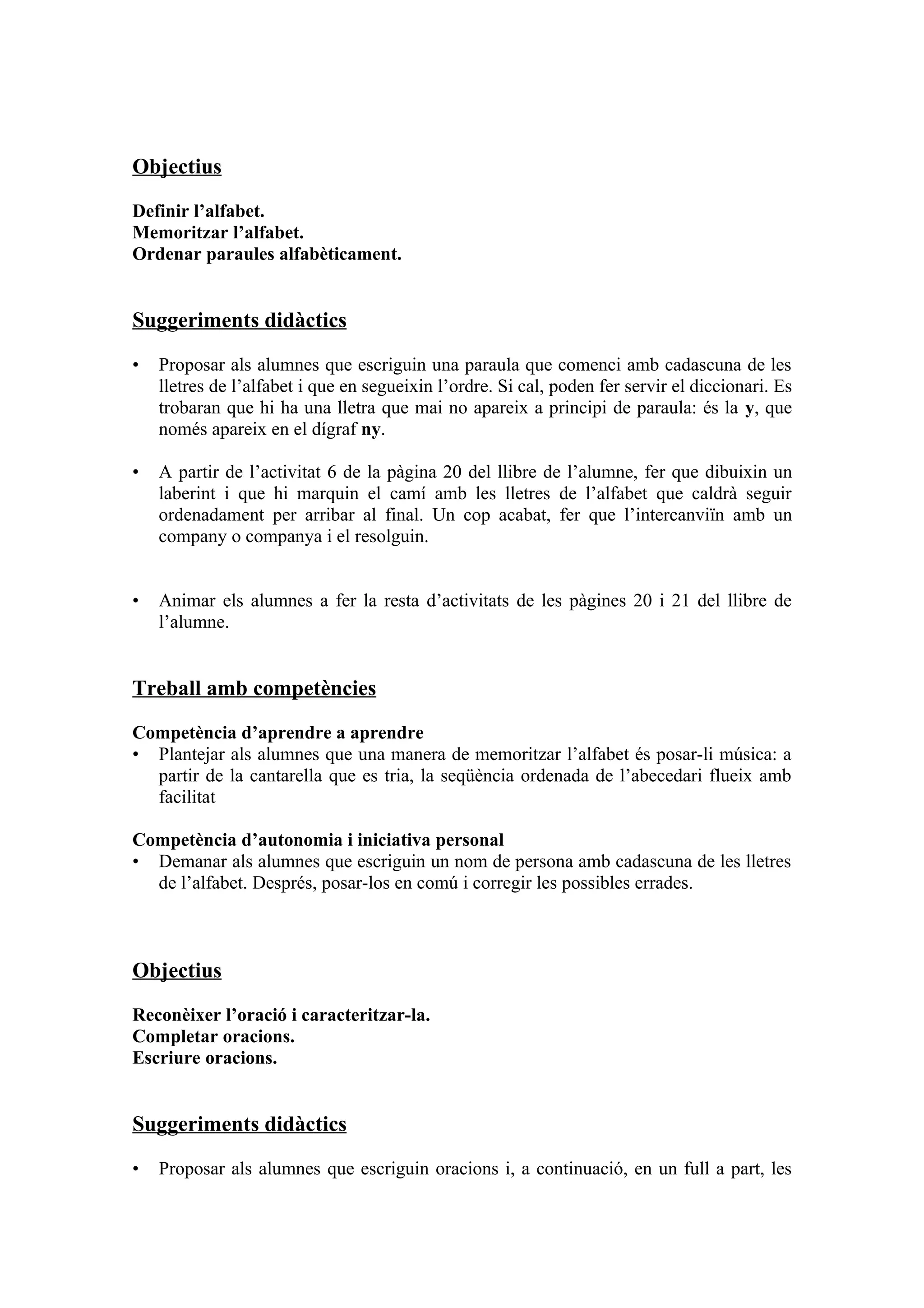 Objectius

Definir l’alfabet.
Memoritzar l’alfabet.
Ordenar paraules alfabèticament.


Suggeriments didàctics

•   Proposar als alumnes que escriguin una paraula que comenci amb cadascuna de les
    lletres de l’alfabet i que en segueixin l’ordre. Si cal, poden fer servir el diccionari. Es
    trobaran que hi ha una lletra que mai no apareix a principi de paraula: és la y, que
    només apareix en el dígraf ny.

•   A partir de l’activitat 6 de la pàgina 20 del llibre de l’alumne, fer que dibuixin un
    laberint i que hi marquin el camí amb les lletres de l’alfabet que caldrà seguir
    ordenadament per arribar al final. Un cop acabat, fer que l’intercanviïn amb un
    company o companya i el resolguin.


•   Animar els alumnes a fer la resta d’activitats de les pàgines 20 i 21 del llibre de
    l’alumne.


Treball amb competències

Competència d’aprendre a aprendre
• Plantejar als alumnes que una manera de memoritzar l’alfabet és posar-li música: a
  partir de la cantarella que es tria, la seqüència ordenada de l’abecedari flueix amb
  facilitat

Competència d’autonomia i iniciativa personal
• Demanar als alumnes que escriguin un nom de persona amb cadascuna de les lletres
  de l’alfabet. Després, posar-los en comú i corregir les possibles errades.



Objectius

Reconèixer l’oració i caracteritzar-la.
Completar oracions.
Escriure oracions.


Suggeriments didàctics

•   Proposar als alumnes que escriguin oracions i, a continuació, en un full a part, les
 