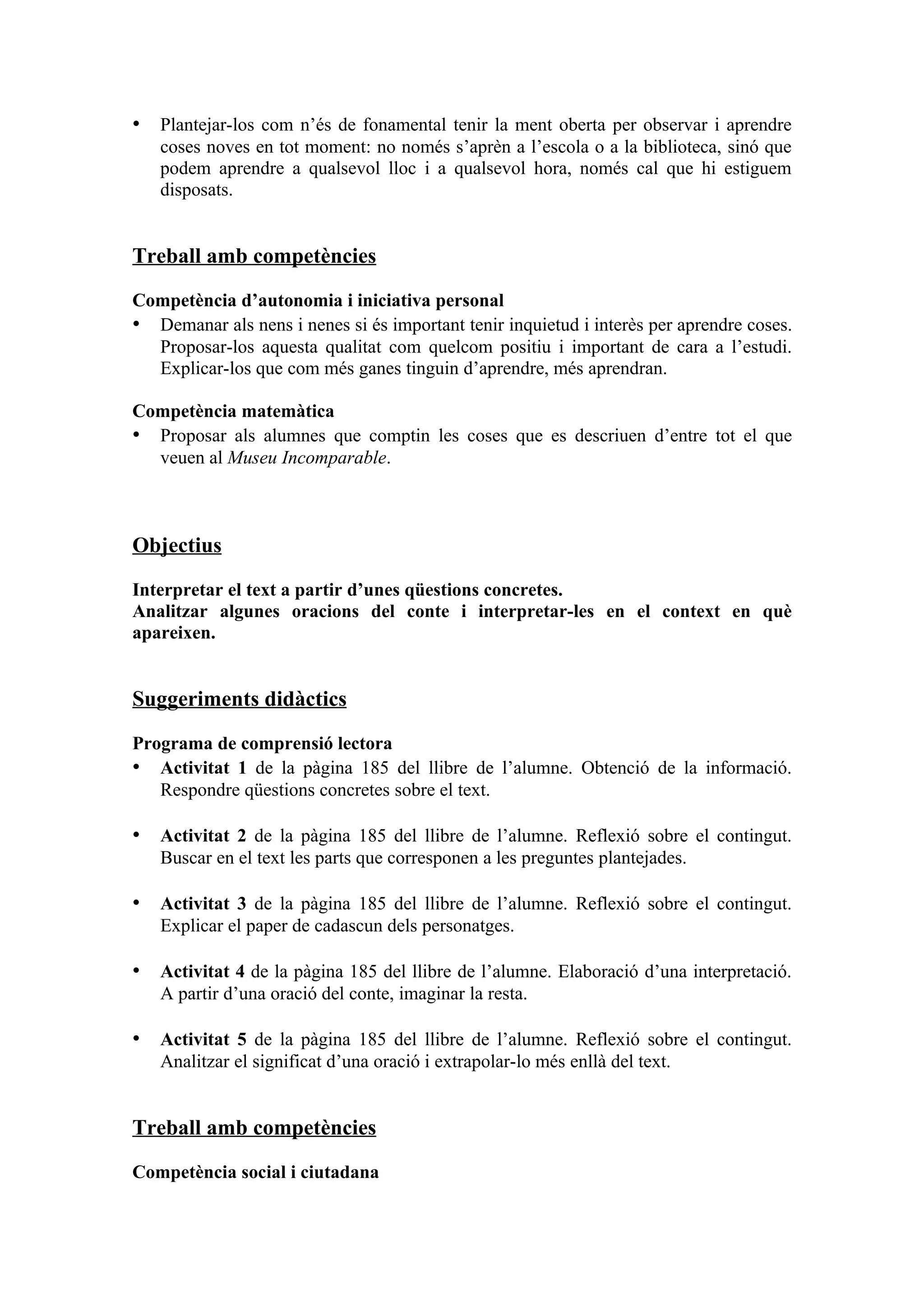 • Plantejar-los com n’és de fonamental tenir la ment oberta per observar i aprendre
   coses noves en tot moment: no només s’aprèn a l’escola o a la biblioteca, sinó que
   podem aprendre a qualsevol lloc i a qualsevol hora, només cal que hi estiguem
   disposats.


Treball amb competències

Competència d’autonomia i iniciativa personal
• Demanar als nens i nenes si és important tenir inquietud i interès per aprendre coses.
  Proposar-los aquesta qualitat com quelcom positiu i important de cara a l’estudi.
  Explicar-los que com més ganes tinguin d’aprendre, més aprendran.

Competència matemàtica
• Proposar als alumnes que comptin les coses que es descriuen d’entre tot el que
  veuen al Museu Incomparable.



Objectius

Interpretar el text a partir d’unes qüestions concretes.
Analitzar algunes oracions del conte i interpretar-les en el context en què
apareixen.


Suggeriments didàctics

Programa de comprensió lectora
• Activitat 1 de la pàgina 185 del llibre de l’alumne. Obtenció de la informació.
   Respondre qüestions concretes sobre el text.

• Activitat 2 de la pàgina 185 del llibre de l’alumne. Reflexió sobre el contingut.
   Buscar en el text les parts que corresponen a les preguntes plantejades.

• Activitat 3 de la pàgina 185 del llibre de l’alumne. Reflexió sobre el contingut.
   Explicar el paper de cadascun dels personatges.

• Activitat 4 de la pàgina 185 del llibre de l’alumne. Elaboració d’una interpretació.
   A partir d’una oració del conte, imaginar la resta.

• Activitat 5 de la pàgina 185 del llibre de l’alumne. Reflexió sobre el contingut.
   Analitzar el significat d’una oració i extrapolar-lo més enllà del text.


Treball amb competències

Competència social i ciutadana
 