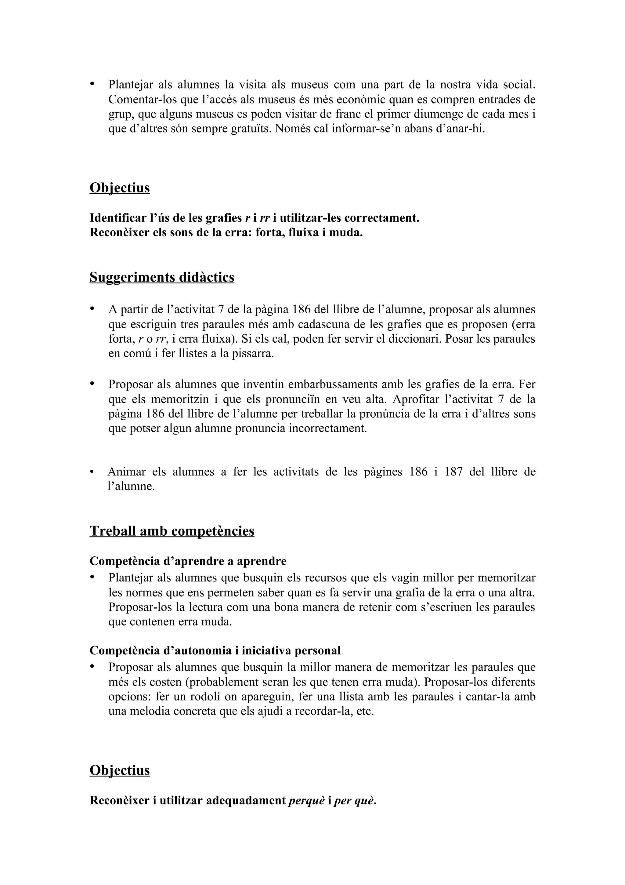 • Plantejar als alumnes la visita als museus com una part de la nostra vida social.
    Comentar-los que l’accés als museus és més econòmic quan es compren entrades de
    grup, que alguns museus es poden visitar de franc el primer diumenge de cada mes i
    que d’altres són sempre gratuïts. Només cal informar-se’n abans d’anar-hi.



Objectius

Identificar l’ús de les grafies r i rr i utilitzar-les correctament.
Reconèixer els sons de la erra: forta, fluixa i muda.


Suggeriments didàctics

• A partir de l’activitat 7 de la pàgina 186 del llibre de l’alumne, proposar als alumnes
    que escriguin tres paraules més amb cadascuna de les grafies que es proposen (erra
    forta, r o rr, i erra fluixa). Si els cal, poden fer servir el diccionari. Posar les paraules
    en comú i fer llistes a la pissarra.

• Proposar als alumnes que inventin embarbussaments amb les grafies de la erra. Fer
    que els memoritzin i que els pronunciïn en veu alta. Aprofitar l’activitat 7 de la
    pàgina 186 del llibre de l’alumne per treballar la pronúncia de la erra i d’altres sons
    que potser algun alumne pronuncia incorrectament.


•   Animar els alumnes a fer les activitats de les pàgines 186 i 187 del llibre de
    l’alumne.


Treball amb competències

Competència d’aprendre a aprendre
• Plantejar als alumnes que busquin els recursos que els vagin millor per memoritzar
  les normes que ens permeten saber quan es fa servir una grafia de la erra o una altra.
  Proposar-los la lectura com una bona manera de retenir com s’escriuen les paraules
  que contenen erra muda.

Competència d’autonomia i iniciativa personal
• Proposar als alumnes que busquin la millor manera de memoritzar les paraules que
  més els costen (probablement seran les que tenen erra muda). Proposar-los diferents
  opcions: fer un rodolí on apareguin, fer una llista amb les paraules i cantar-la amb
  una melodia concreta que els ajudi a recordar-la, etc.



Objectius

Reconèixer i utilitzar adequadament perquè i per què.
 