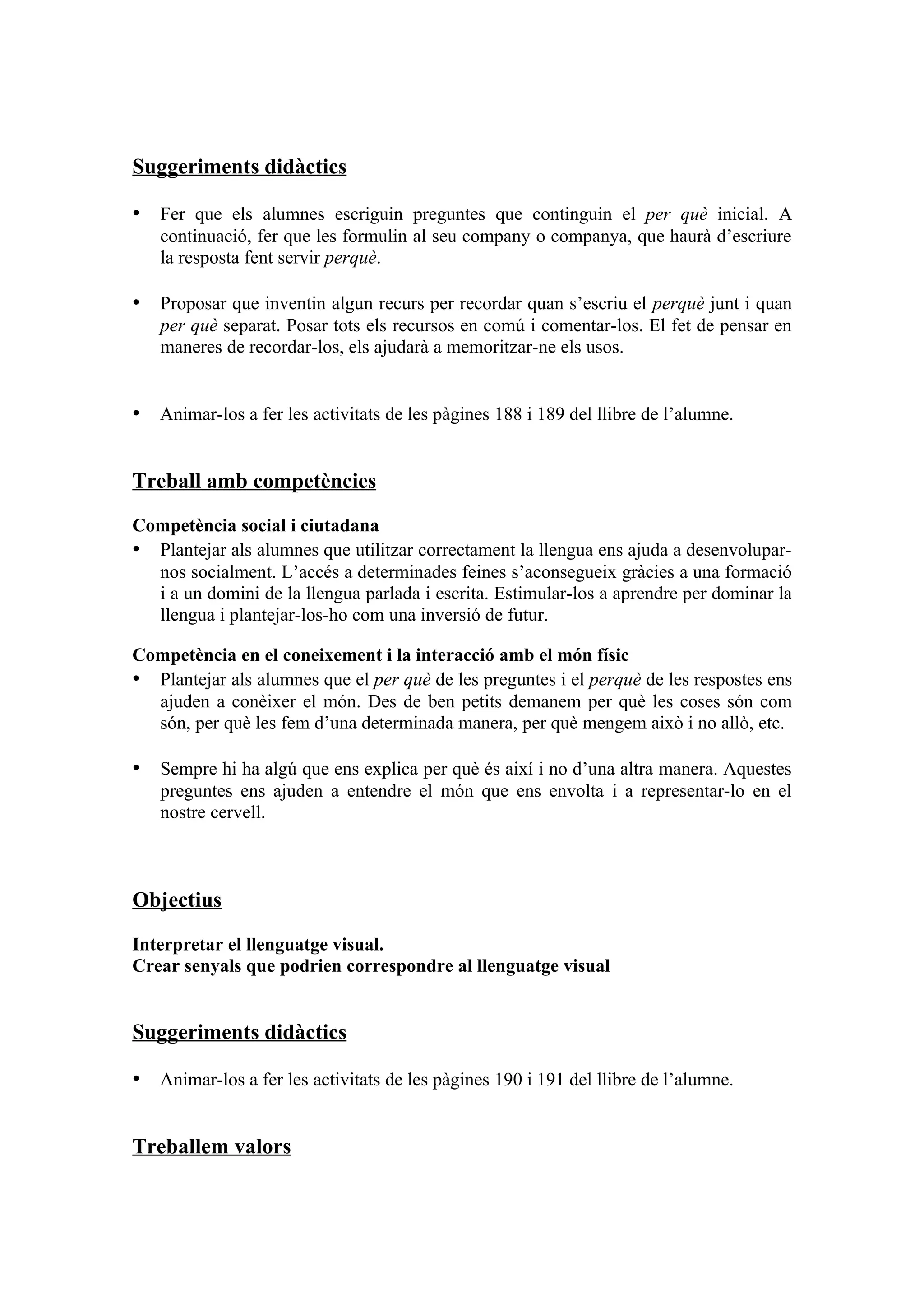 Suggeriments didàctics

• Fer que els alumnes escriguin preguntes que continguin el per què inicial. A
   continuació, fer que les formulin al seu company o companya, que haurà d’escriure
   la resposta fent servir perquè.

• Proposar que inventin algun recurs per recordar quan s’escriu el perquè junt i quan
   per què separat. Posar tots els recursos en comú i comentar-los. El fet de pensar en
   maneres de recordar-los, els ajudarà a memoritzar-ne els usos.


• Animar-los a fer les activitats de les pàgines 188 i 189 del llibre de l’alumne.


Treball amb competències

Competència social i ciutadana
• Plantejar als alumnes que utilitzar correctament la llengua ens ajuda a desenvolupar-
  nos socialment. L’accés a determinades feines s’aconsegueix gràcies a una formació
  i a un domini de la llengua parlada i escrita. Estimular-los a aprendre per dominar la
  llengua i plantejar-los-ho com una inversió de futur.

Competència en el coneixement i la interacció amb el món físic
• Plantejar als alumnes que el per què de les preguntes i el perquè de les respostes ens
  ajuden a conèixer el món. Des de ben petits demanem per què les coses són com
  són, per què les fem d’una determinada manera, per què mengem això i no allò, etc.

• Sempre hi ha algú que ens explica per què és així i no d’una altra manera. Aquestes
   preguntes ens ajuden a entendre el món que ens envolta i a representar-lo en el
   nostre cervell.



Objectius

Interpretar el llenguatge visual.
Crear senyals que podrien correspondre al llenguatge visual


Suggeriments didàctics

• Animar-los a fer les activitats de les pàgines 190 i 191 del llibre de l’alumne.


Treballem valors
 