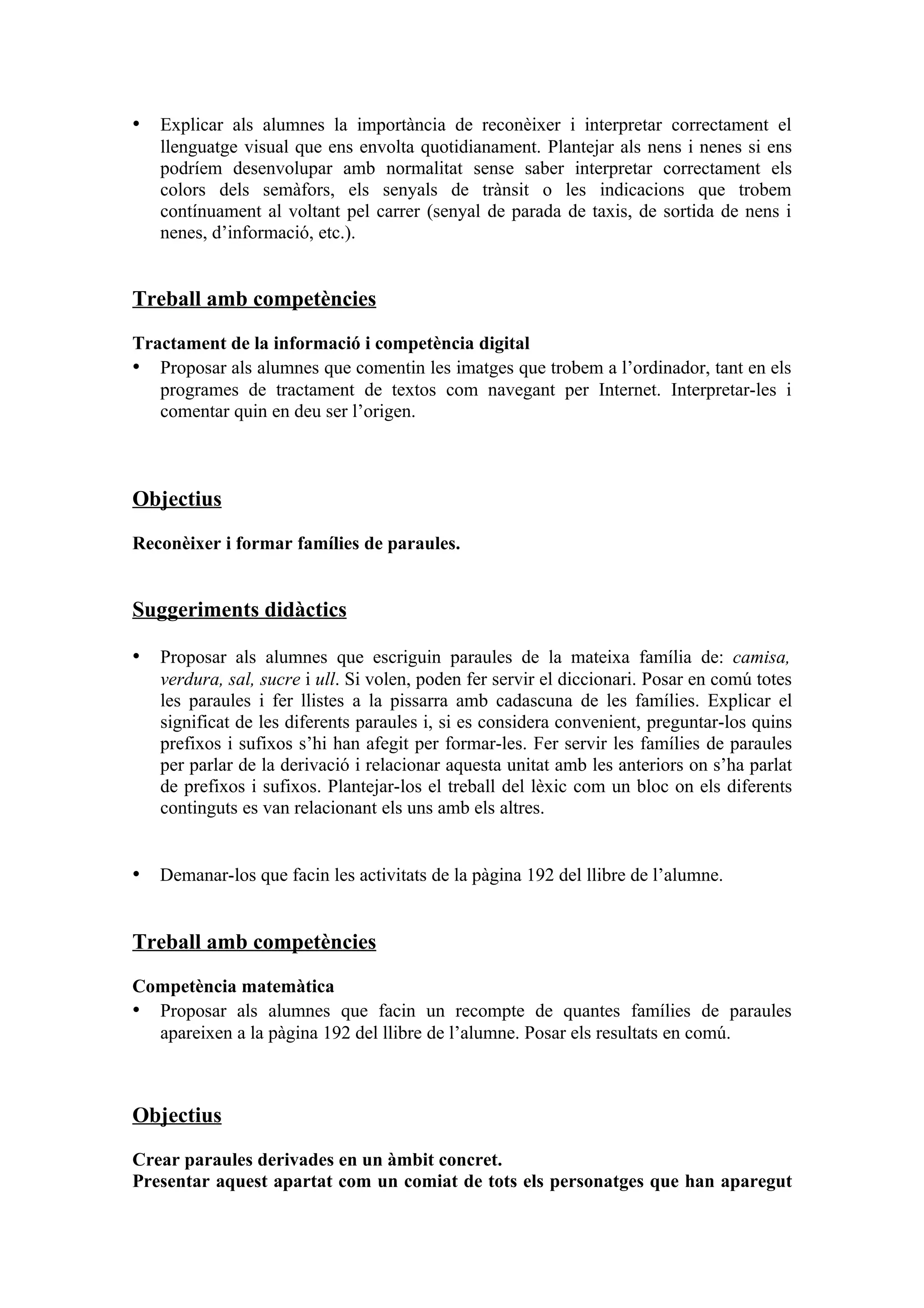 • Explicar als alumnes la importància de reconèixer i interpretar correctament el
   llenguatge visual que ens envolta quotidianament. Plantejar als nens i nenes si ens
   podríem desenvolupar amb normalitat sense saber interpretar correctament els
   colors dels semàfors, els senyals de trànsit o les indicacions que trobem
   contínuament al voltant pel carrer (senyal de parada de taxis, de sortida de nens i
   nenes, d’informació, etc.).


Treball amb competències

Tractament de la informació i competència digital
• Proposar als alumnes que comentin les imatges que trobem a l’ordinador, tant en els
   programes de tractament de textos com navegant per Internet. Interpretar-les i
   comentar quin en deu ser l’origen.



Objectius

Reconèixer i formar famílies de paraules.


Suggeriments didàctics

• Proposar als alumnes que escriguin paraules de la mateixa família de: camisa,
   verdura, sal, sucre i ull. Si volen, poden fer servir el diccionari. Posar en comú totes
   les paraules i fer llistes a la pissarra amb cadascuna de les famílies. Explicar el
   significat de les diferents paraules i, si es considera convenient, preguntar-los quins
   prefixos i sufixos s’hi han afegit per formar-les. Fer servir les famílies de paraules
   per parlar de la derivació i relacionar aquesta unitat amb les anteriors on s’ha parlat
   de prefixos i sufixos. Plantejar-los el treball del lèxic com un bloc on els diferents
   continguts es van relacionant els uns amb els altres.


• Demanar-los que facin les activitats de la pàgina 192 del llibre de l’alumne.


Treball amb competències

Competència matemàtica
• Proposar als alumnes que facin un recompte de quantes famílies de paraules
  apareixen a la pàgina 192 del llibre de l’alumne. Posar els resultats en comú.



Objectius

Crear paraules derivades en un àmbit concret.
Presentar aquest apartat com un comiat de tots els personatges que han aparegut
 