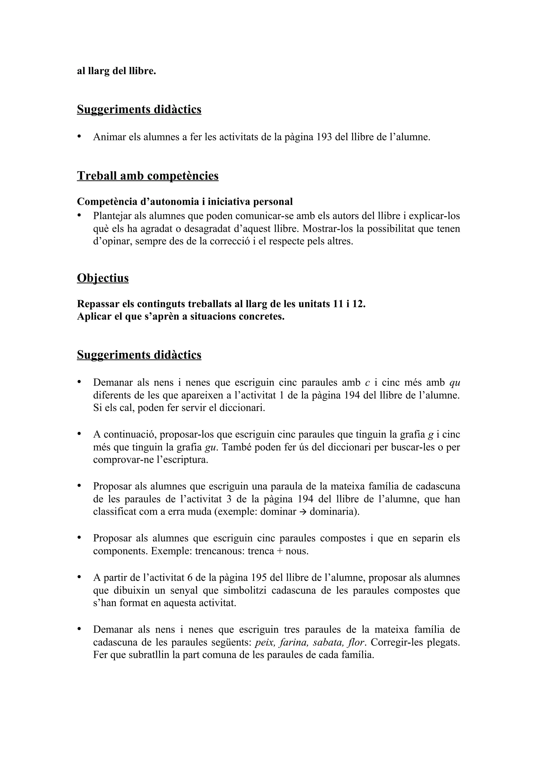 al llarg del llibre.


Suggeriments didàctics

• Animar els alumnes a fer les activitats de la pàgina 193 del llibre de l’alumne.


Treball amb competències

Competència d’autonomia i iniciativa personal
• Plantejar als alumnes que poden comunicar-se amb els autors del llibre i explicar-los
  què els ha agradat o desagradat d’aquest llibre. Mostrar-los la possibilitat que tenen
  d’opinar, sempre des de la correcció i el respecte pels altres.


Objectius

Repassar els continguts treballats al llarg de les unitats 11 i 12.
Aplicar el que s’aprèn a situacions concretes.


Suggeriments didàctics

• Demanar als nens i nenes que escriguin cinc paraules amb c i cinc més amb qu
    diferents de les que apareixen a l’activitat 1 de la pàgina 194 del llibre de l’alumne.
    Si els cal, poden fer servir el diccionari.

• A continuació, proposar-los que escriguin cinc paraules que tinguin la grafia g i cinc
    més que tinguin la grafia gu. També poden fer ús del diccionari per buscar-les o per
    comprovar-ne l’escriptura.

• Proposar als alumnes que escriguin una paraula de la mateixa família de cadascuna
    de les paraules de l’activitat 3 de la pàgina 194 del llibre de l’alumne, que han
    classificat com a erra muda (exemple: dominar  dominaria).

• Proposar als alumnes que escriguin cinc paraules compostes i que en separin els
    components. Exemple: trencanous: trenca + nous.

• A partir de l’activitat 6 de la pàgina 195 del llibre de l’alumne, proposar als alumnes
    que dibuixin un senyal que simbolitzi cadascuna de les paraules compostes que
    s’han format en aquesta activitat.

• Demanar als nens i nenes que escriguin tres paraules de la mateixa família de
    cadascuna de les paraules següents: peix, farina, sabata, flor. Corregir-les plegats.
    Fer que subratllin la part comuna de les paraules de cada família.
 
