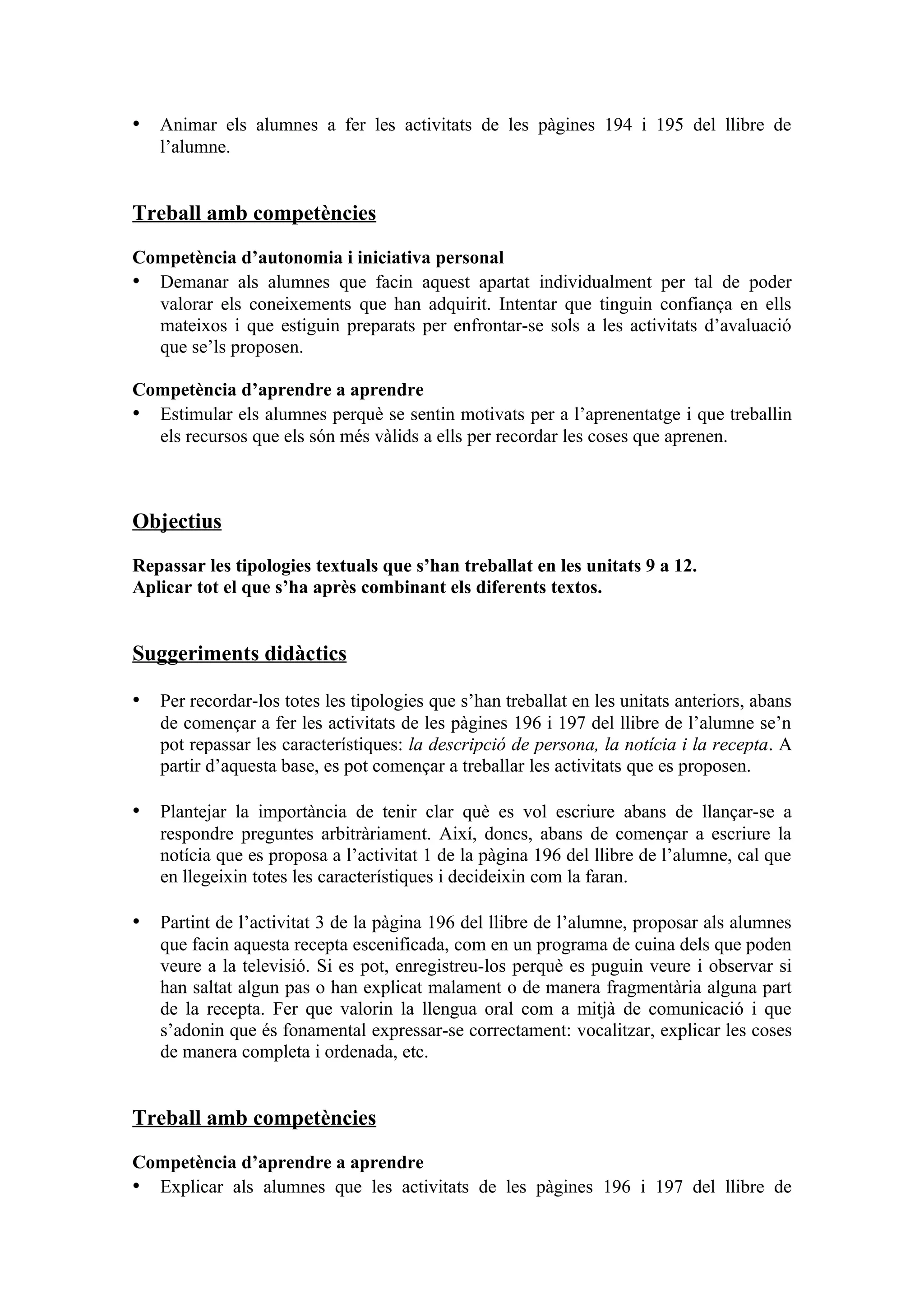• Animar els alumnes a fer les activitats de les pàgines 194 i 195 del llibre de
   l’alumne.


Treball amb competències

Competència d’autonomia i iniciativa personal
• Demanar als alumnes que facin aquest apartat individualment per tal de poder
  valorar els coneixements que han adquirit. Intentar que tinguin confiança en ells
  mateixos i que estiguin preparats per enfrontar-se sols a les activitats d’avaluació
  que se’ls proposen.

Competència d’aprendre a aprendre
• Estimular els alumnes perquè se sentin motivats per a l’aprenentatge i que treballin
  els recursos que els són més vàlids a ells per recordar les coses que aprenen.



Objectius

Repassar les tipologies textuals que s’han treballat en les unitats 9 a 12.
Aplicar tot el que s’ha après combinant els diferents textos.


Suggeriments didàctics

• Per recordar-los totes les tipologies que s’han treballat en les unitats anteriors, abans
   de començar a fer les activitats de les pàgines 196 i 197 del llibre de l’alumne se’n
   pot repassar les característiques: la descripció de persona, la notícia i la recepta. A
   partir d’aquesta base, es pot començar a treballar les activitats que es proposen.

• Plantejar la importància de tenir clar què es vol escriure abans de llançar-se a
   respondre preguntes arbitràriament. Així, doncs, abans de començar a escriure la
   notícia que es proposa a l’activitat 1 de la pàgina 196 del llibre de l’alumne, cal que
   en llegeixin totes les característiques i decideixin com la faran.

• Partint de l’activitat 3 de la pàgina 196 del llibre de l’alumne, proposar als alumnes
   que facin aquesta recepta escenificada, com en un programa de cuina dels que poden
   veure a la televisió. Si es pot, enregistreu-los perquè es puguin veure i observar si
   han saltat algun pas o han explicat malament o de manera fragmentària alguna part
   de la recepta. Fer que valorin la llengua oral com a mitjà de comunicació i que
   s’adonin que és fonamental expressar-se correctament: vocalitzar, explicar les coses
   de manera completa i ordenada, etc.


Treball amb competències

Competència d’aprendre a aprendre
• Explicar als alumnes que les activitats de les pàgines 196 i 197 del llibre de
 
