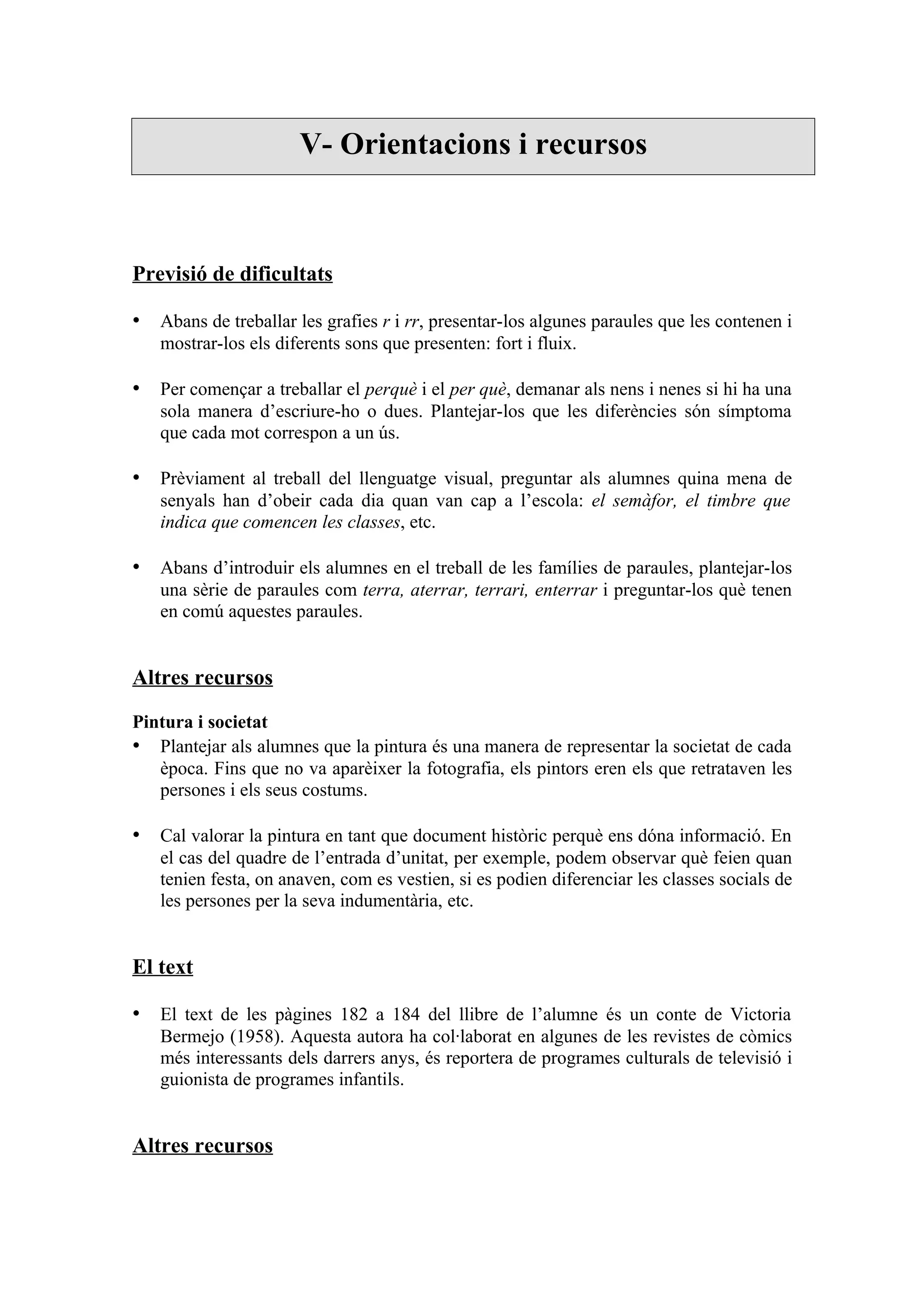 V- Orientacions i recursos



Previsió de dificultats

• Abans de treballar les grafies r i rr, presentar-los algunes paraules que les contenen i
   mostrar-los els diferents sons que presenten: fort i fluix.

• Per començar a treballar el perquè i el per què, demanar als nens i nenes si hi ha una
   sola manera d’escriure-ho o dues. Plantejar-los que les diferències són símptoma
   que cada mot correspon a un ús.

• Prèviament al treball del llenguatge visual, preguntar als alumnes quina mena de
   senyals han d’obeir cada dia quan van cap a l’escola: el semàfor, el timbre que
   indica que comencen les classes, etc.

• Abans d’introduir els alumnes en el treball de les famílies de paraules, plantejar-los
   una sèrie de paraules com terra, aterrar, terrari, enterrar i preguntar-los què tenen
   en comú aquestes paraules.


Altres recursos

Pintura i societat
• Plantejar als alumnes que la pintura és una manera de representar la societat de cada
   època. Fins que no va aparèixer la fotografia, els pintors eren els que retrataven les
   persones i els seus costums.

• Cal valorar la pintura en tant que document històric perquè ens dóna informació. En
   el cas del quadre de l’entrada d’unitat, per exemple, podem observar què feien quan
   tenien festa, on anaven, com es vestien, si es podien diferenciar les classes socials de
   les persones per la seva indumentària, etc.


El text

• El text de les pàgines 182 a 184 del llibre de l’alumne és un conte de Victoria
   Bermejo (1958). Aquesta autora ha col·laborat en algunes de les revistes de còmics
   més interessants dels darrers anys, és reportera de programes culturals de televisió i
   guionista de programes infantils.


Altres recursos
 