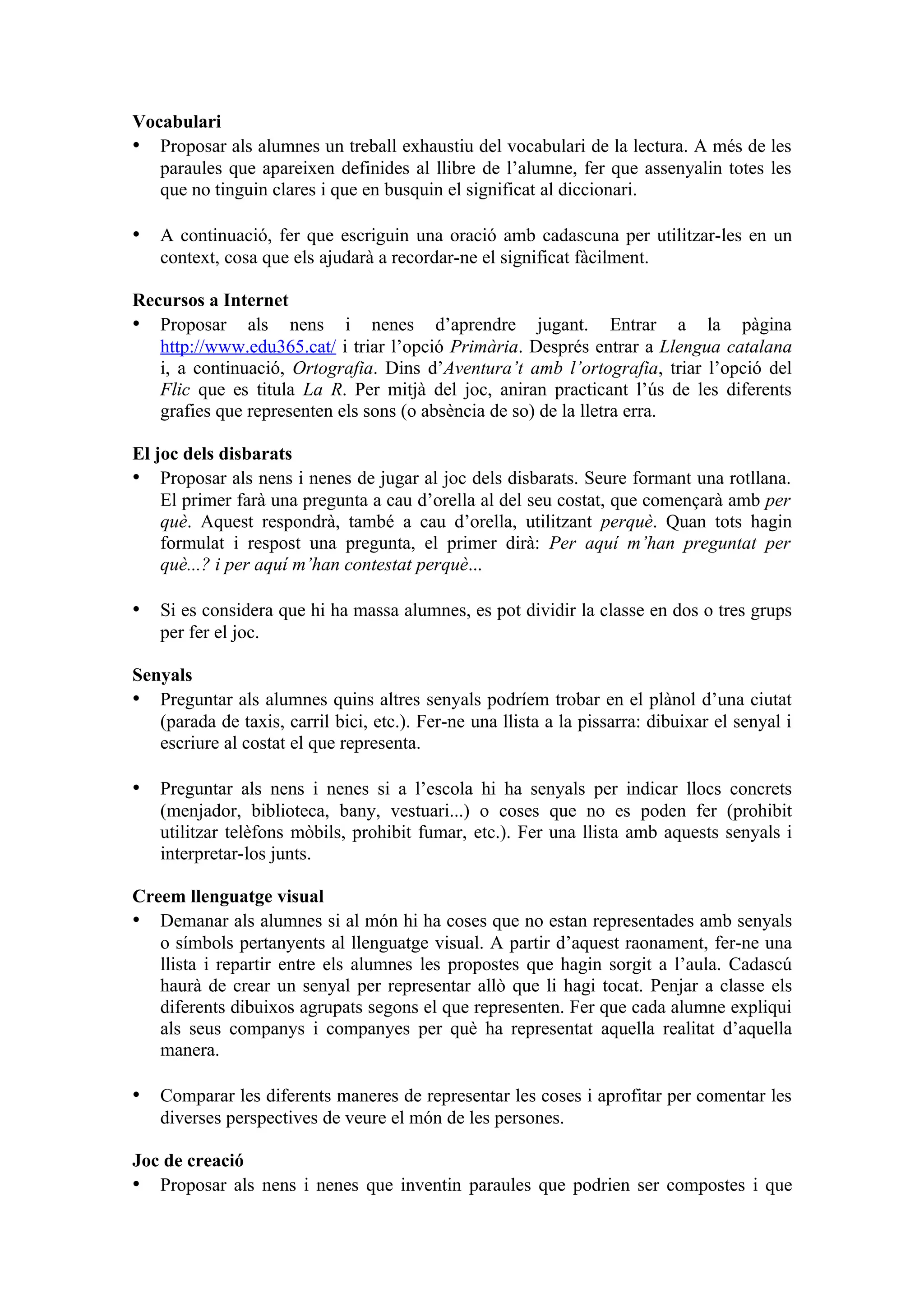 Vocabulari
• Proposar als alumnes un treball exhaustiu del vocabulari de la lectura. A més de les
   paraules que apareixen definides al llibre de l’alumne, fer que assenyalin totes les
   que no tinguin clares i que en busquin el significat al diccionari.

• A continuació, fer que escriguin una oració amb cadascuna per utilitzar-les en un
   context, cosa que els ajudarà a recordar-ne el significat fàcilment.

Recursos a Internet
• Proposar als nens i nenes d’aprendre jugant. Entrar a la pàgina
   http://www.edu365.cat/ i triar l’opció Primària. Després entrar a Llengua catalana
   i, a continuació, Ortografia. Dins d’Aventura’t amb l’ortografia, triar l’opció del
   Flic que es titula La R. Per mitjà del joc, aniran practicant l’ús de les diferents
   grafies que representen els sons (o absència de so) de la lletra erra.

El joc dels disbarats
• Proposar als nens i nenes de jugar al joc dels disbarats. Seure formant una rotllana.
    El primer farà una pregunta a cau d’orella al del seu costat, que començarà amb per
    què. Aquest respondrà, també a cau d’orella, utilitzant perquè. Quan tots hagin
    formulat i respost una pregunta, el primer dirà: Per aquí m’han preguntat per
    què...? i per aquí m’han contestat perquè...

• Si es considera que hi ha massa alumnes, es pot dividir la classe en dos o tres grups
   per fer el joc.

Senyals
• Preguntar als alumnes quins altres senyals podríem trobar en el plànol d’una ciutat
   (parada de taxis, carril bici, etc.). Fer-ne una llista a la pissarra: dibuixar el senyal i
   escriure al costat el que representa.

• Preguntar als nens i nenes si a l’escola hi ha senyals per indicar llocs concrets
   (menjador, biblioteca, bany, vestuari...) o coses que no es poden fer (prohibit
   utilitzar telèfons mòbils, prohibit fumar, etc.). Fer una llista amb aquests senyals i
   interpretar-los junts.

Creem llenguatge visual
• Demanar als alumnes si al món hi ha coses que no estan representades amb senyals
   o símbols pertanyents al llenguatge visual. A partir d’aquest raonament, fer-ne una
   llista i repartir entre els alumnes les propostes que hagin sorgit a l’aula. Cadascú
   haurà de crear un senyal per representar allò que li hagi tocat. Penjar a classe els
   diferents dibuixos agrupats segons el que representen. Fer que cada alumne expliqui
   als seus companys i companyes per què ha representat aquella realitat d’aquella
   manera.

• Comparar les diferents maneres de representar les coses i aprofitar per comentar les
   diverses perspectives de veure el món de les persones.

Joc de creació
• Proposar als nens i nenes que inventin paraules que podrien ser compostes i que
 