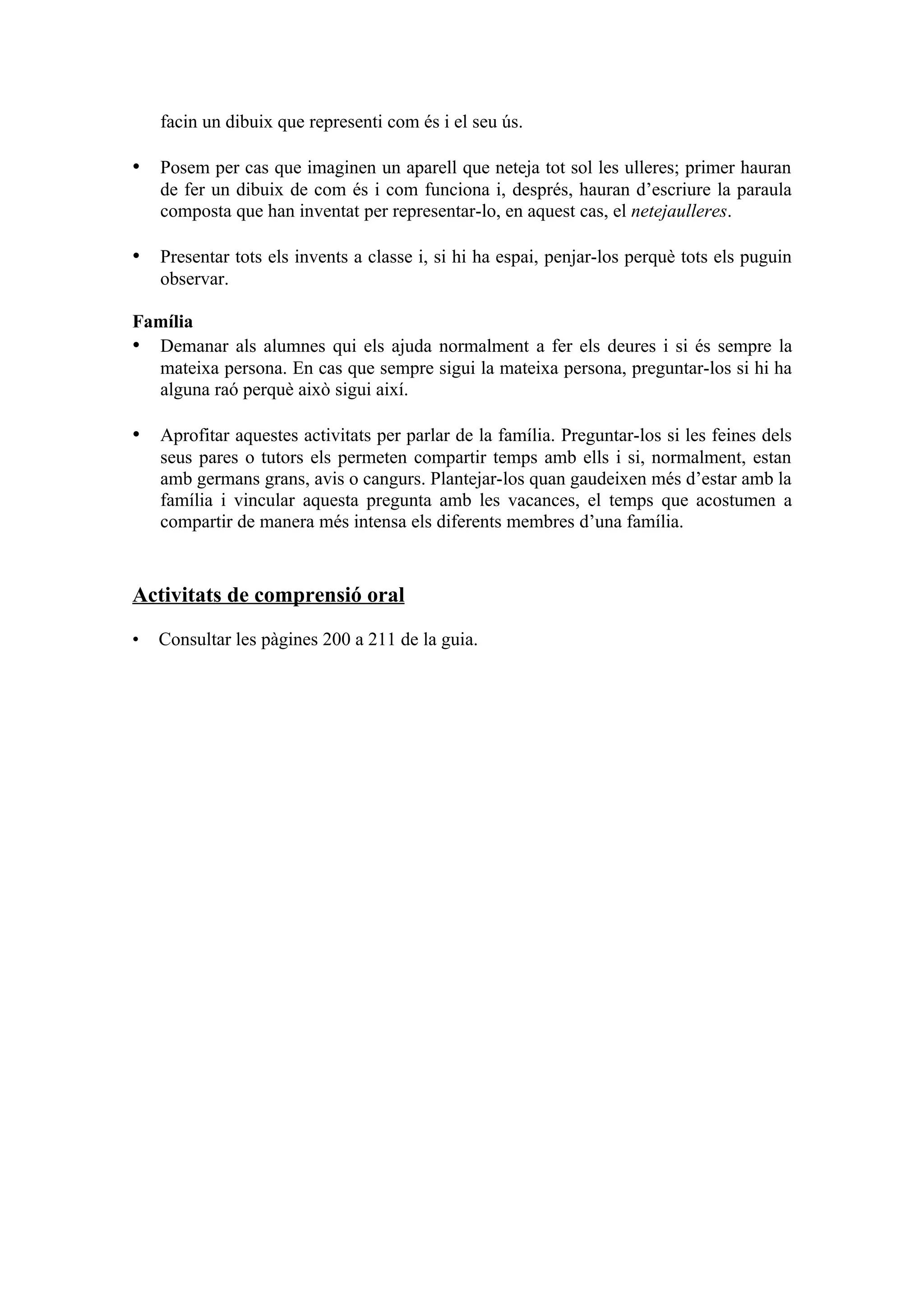 facin un dibuix que representi com és i el seu ús.

• Posem per cas que imaginen un aparell que neteja tot sol les ulleres; primer hauran
    de fer un dibuix de com és i com funciona i, després, hauran d’escriure la paraula
    composta que han inventat per representar-lo, en aquest cas, el netejaulleres.

• Presentar tots els invents a classe i, si hi ha espai, penjar-los perquè tots els puguin
    observar.

Família
• Demanar als alumnes qui els ajuda normalment a fer els deures i si és sempre la
  mateixa persona. En cas que sempre sigui la mateixa persona, preguntar-los si hi ha
  alguna raó perquè això sigui així.

• Aprofitar aquestes activitats per parlar de la família. Preguntar-los si les feines dels
    seus pares o tutors els permeten compartir temps amb ells i si, normalment, estan
    amb germans grans, avis o cangurs. Plantejar-los quan gaudeixen més d’estar amb la
    família i vincular aquesta pregunta amb les vacances, el temps que acostumen a
    compartir de manera més intensa els diferents membres d’una família.


Activitats de comprensió oral

•   Consultar les pàgines 200 a 211 de la guia.
 