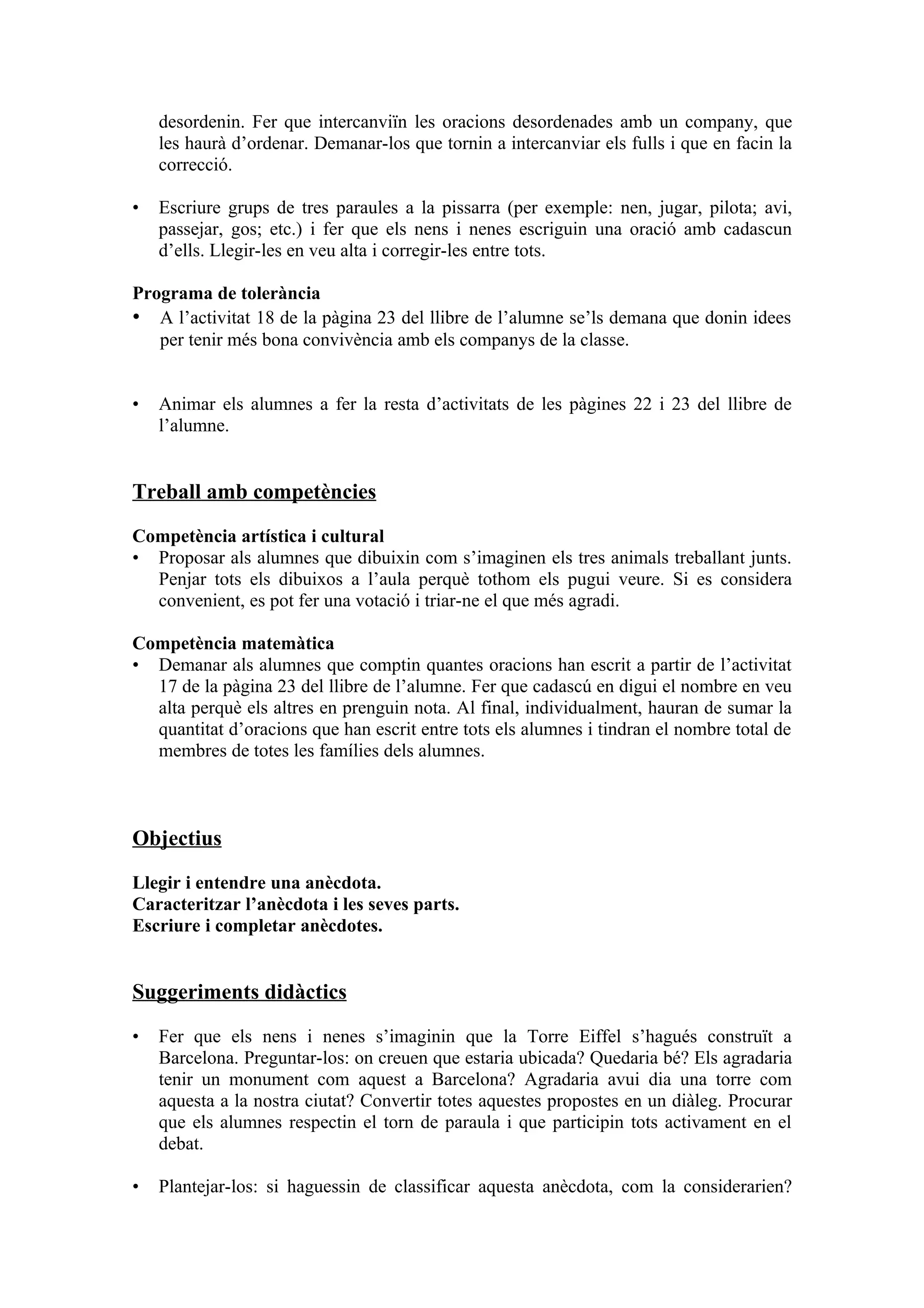desordenin. Fer que intercanviïn les oracions desordenades amb un company, que
    les haurà d’ordenar. Demanar-los que tornin a intercanviar els fulls i que en facin la
    correcció.

•   Escriure grups de tres paraules a la pissarra (per exemple: nen, jugar, pilota; avi,
    passejar, gos; etc.) i fer que els nens i nenes escriguin una oració amb cadascun
    d’ells. Llegir-les en veu alta i corregir-les entre tots.

Programa de tolerància
• A l’activitat 18 de la pàgina 23 del llibre de l’alumne se’ls demana que donin idees
   per tenir més bona convivència amb els companys de la classe.


•   Animar els alumnes a fer la resta d’activitats de les pàgines 22 i 23 del llibre de
    l’alumne.


Treball amb competències

Competència artística i cultural
• Proposar als alumnes que dibuixin com s’imaginen els tres animals treballant junts.
  Penjar tots els dibuixos a l’aula perquè tothom els pugui veure. Si es considera
  convenient, es pot fer una votació i triar-ne el que més agradi.

Competència matemàtica
• Demanar als alumnes que comptin quantes oracions han escrit a partir de l’activitat
  17 de la pàgina 23 del llibre de l’alumne. Fer que cadascú en digui el nombre en veu
  alta perquè els altres en prenguin nota. Al final, individualment, hauran de sumar la
  quantitat d’oracions que han escrit entre tots els alumnes i tindran el nombre total de
  membres de totes les famílies dels alumnes.



Objectius

Llegir i entendre una anècdota.
Caracteritzar l’anècdota i les seves parts.
Escriure i completar anècdotes.


Suggeriments didàctics

•   Fer que els nens i nenes s’imaginin que la Torre Eiffel s’hagués construït a
    Barcelona. Preguntar-los: on creuen que estaria ubicada? Quedaria bé? Els agradaria
    tenir un monument com aquest a Barcelona? Agradaria avui dia una torre com
    aquesta a la nostra ciutat? Convertir totes aquestes propostes en un diàleg. Procurar
    que els alumnes respectin el torn de paraula i que participin tots activament en el
    debat.

•   Plantejar-los: si haguessin de classificar aquesta anècdota, com la considerarien?
 