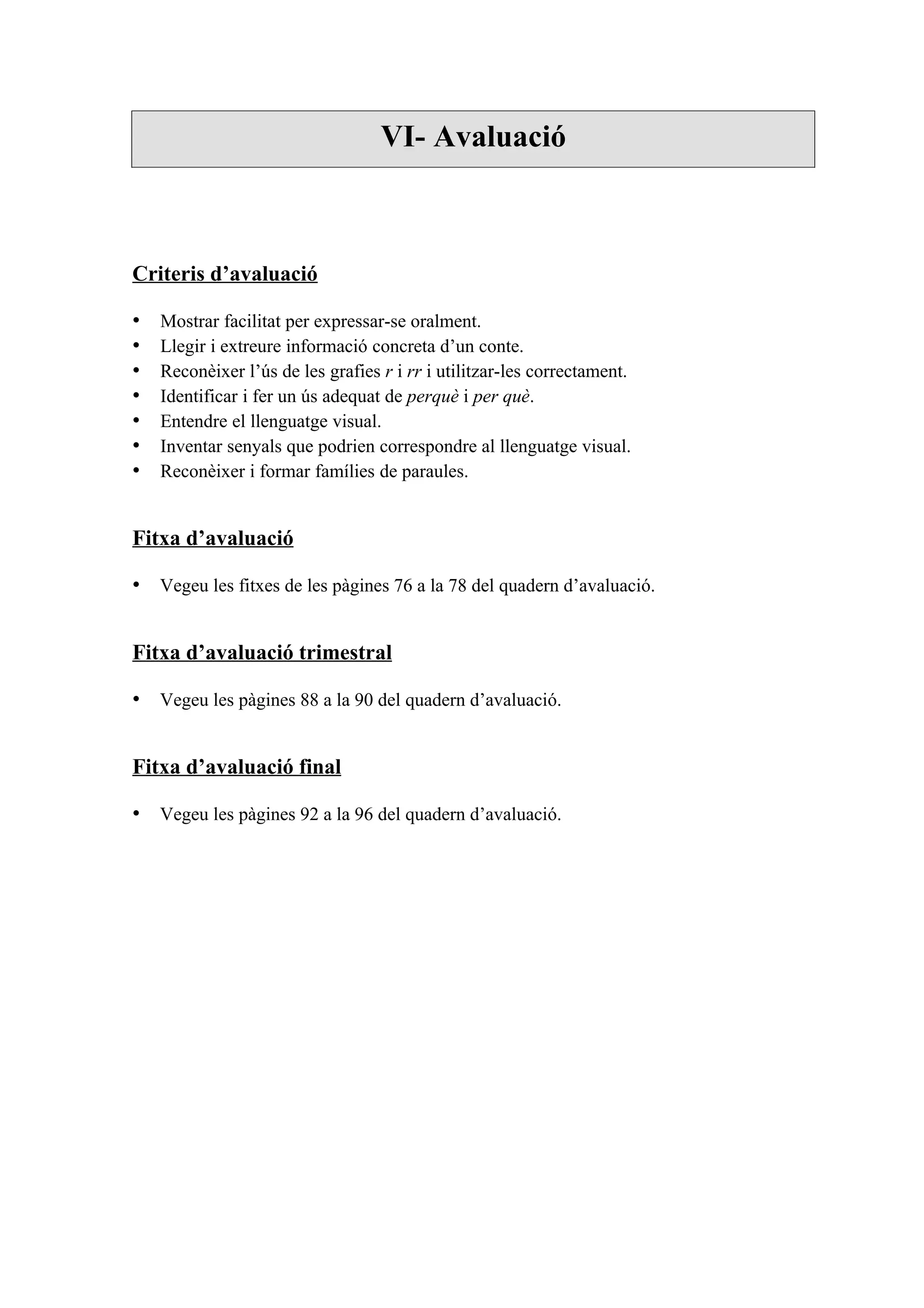 VI- Avaluació



Criteris d’avaluació

•   Mostrar facilitat per expressar-se oralment.
•   Llegir i extreure informació concreta d’un conte.
•   Reconèixer l’ús de les grafies r i rr i utilitzar-les correctament.
•   Identificar i fer un ús adequat de perquè i per què.
•   Entendre el llenguatge visual.
•   Inventar senyals que podrien correspondre al llenguatge visual.
•   Reconèixer i formar famílies de paraules.


Fitxa d’avaluació

• Vegeu les fitxes de les pàgines 76 a la 78 del quadern d’avaluació.


Fitxa d’avaluació trimestral

• Vegeu les pàgines 88 a la 90 del quadern d’avaluació.


Fitxa d’avaluació final

• Vegeu les pàgines 92 a la 96 del quadern d’avaluació.
 