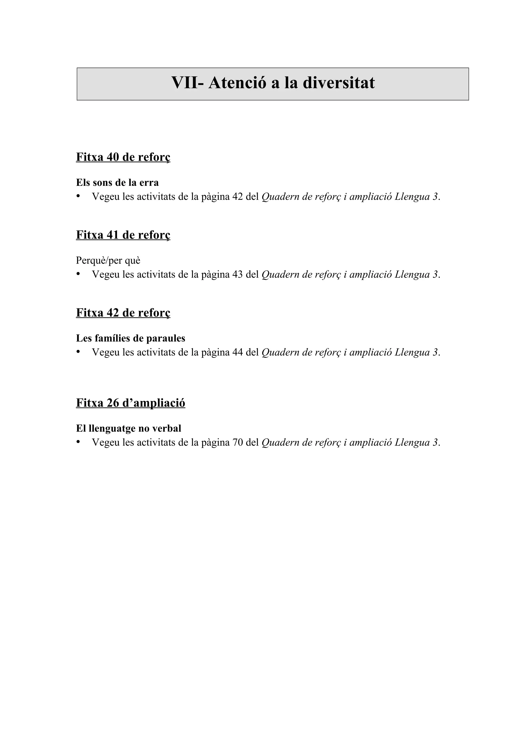 VII- Atenció a la diversitat



Fitxa 40 de reforç

Els sons de la erra
• Vegeu les activitats de la pàgina 42 del Quadern de reforç i ampliació Llengua 3.


Fitxa 41 de reforç

Perquè/per què
• Vegeu les activitats de la pàgina 43 del Quadern de reforç i ampliació Llengua 3.


Fitxa 42 de reforç

Les famílies de paraules
• Vegeu les activitats de la pàgina 44 del Quadern de reforç i ampliació Llengua 3.



Fitxa 26 d’ampliació

El llenguatge no verbal
• Vegeu les activitats de la pàgina 70 del Quadern de reforç i ampliació Llengua 3.
 