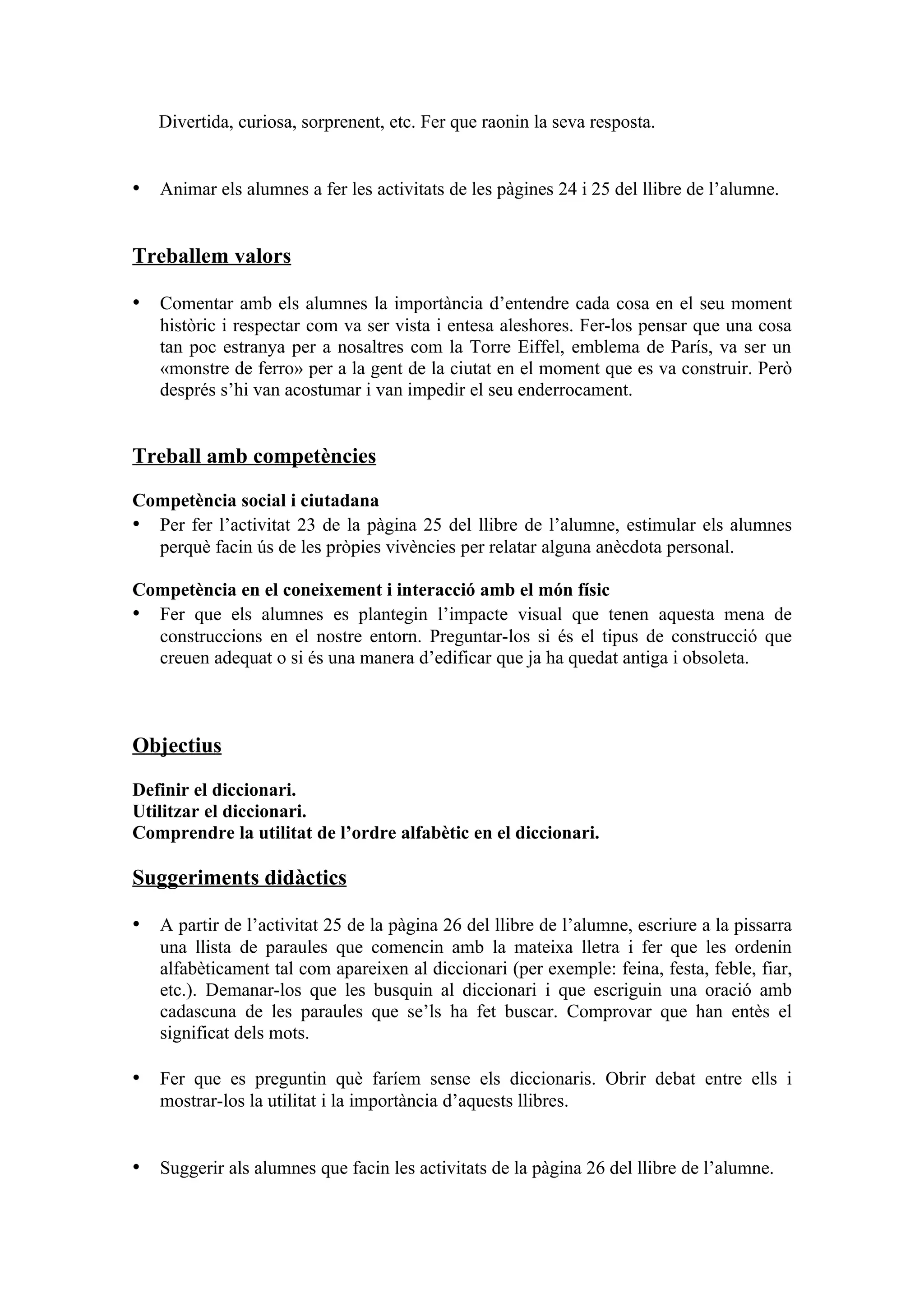 Divertida, curiosa, sorprenent, etc. Fer que raonin la seva resposta.


• Animar els alumnes a fer les activitats de les pàgines 24 i 25 del llibre de l’alumne.


Treballem valors

• Comentar amb els alumnes la importància d’entendre cada cosa en el seu moment
   històric i respectar com va ser vista i entesa aleshores. Fer-los pensar que una cosa
   tan poc estranya per a nosaltres com la Torre Eiffel, emblema de París, va ser un
   «monstre de ferro» per a la gent de la ciutat en el moment que es va construir. Però
   després s’hi van acostumar i van impedir el seu enderrocament.


Treball amb competències

Competència social i ciutadana
• Per fer l’activitat 23 de la pàgina 25 del llibre de l’alumne, estimular els alumnes
  perquè facin ús de les pròpies vivències per relatar alguna anècdota personal.

Competència en el coneixement i interacció amb el món físic
• Fer que els alumnes es plantegin l’impacte visual que tenen aquesta mena de
  construccions en el nostre entorn. Preguntar-los si és el tipus de construcció que
  creuen adequat o si és una manera d’edificar que ja ha quedat antiga i obsoleta.



Objectius

Definir el diccionari.
Utilitzar el diccionari.
Comprendre la utilitat de l’ordre alfabètic en el diccionari.

Suggeriments didàctics

• A partir de l’activitat 25 de la pàgina 26 del llibre de l’alumne, escriure a la pissarra
   una llista de paraules que comencin amb la mateixa lletra i fer que les ordenin
   alfabèticament tal com apareixen al diccionari (per exemple: feina, festa, feble, fiar,
   etc.). Demanar-los que les busquin al diccionari i que escriguin una oració amb
   cadascuna de les paraules que se’ls ha fet buscar. Comprovar que han entès el
   significat dels mots.

• Fer que es preguntin què faríem sense els diccionaris. Obrir debat entre ells i
   mostrar-los la utilitat i la importància d’aquests llibres.


• Suggerir als alumnes que facin les activitats de la pàgina 26 del llibre de l’alumne.
 