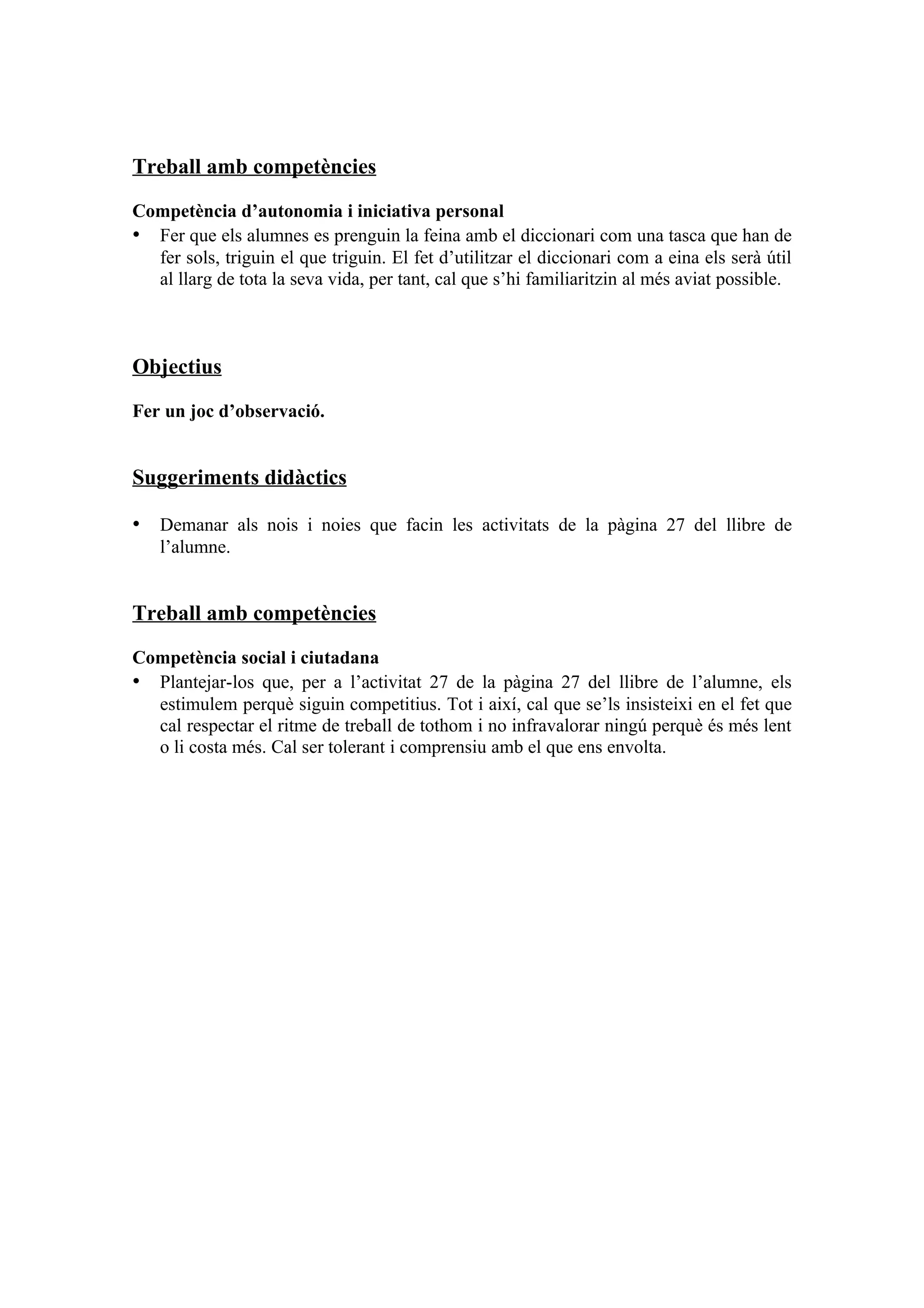 Treball amb competències

Competència d’autonomia i iniciativa personal
• Fer que els alumnes es prenguin la feina amb el diccionari com una tasca que han de
  fer sols, triguin el que triguin. El fet d’utilitzar el diccionari com a eina els serà útil
  al llarg de tota la seva vida, per tant, cal que s’hi familiaritzin al més aviat possible.



Objectius

Fer un joc d’observació.


Suggeriments didàctics

• Demanar als nois i noies que facin les activitats de la pàgina 27 del llibre de
   l’alumne.


Treball amb competències

Competència social i ciutadana
• Plantejar-los que, per a l’activitat 27 de la pàgina 27 del llibre de l’alumne, els
  estimulem perquè siguin competitius. Tot i així, cal que se’ls insisteixi en el fet que
  cal respectar el ritme de treball de tothom i no infravalorar ningú perquè és més lent
  o li costa més. Cal ser tolerant i comprensiu amb el que ens envolta.
 