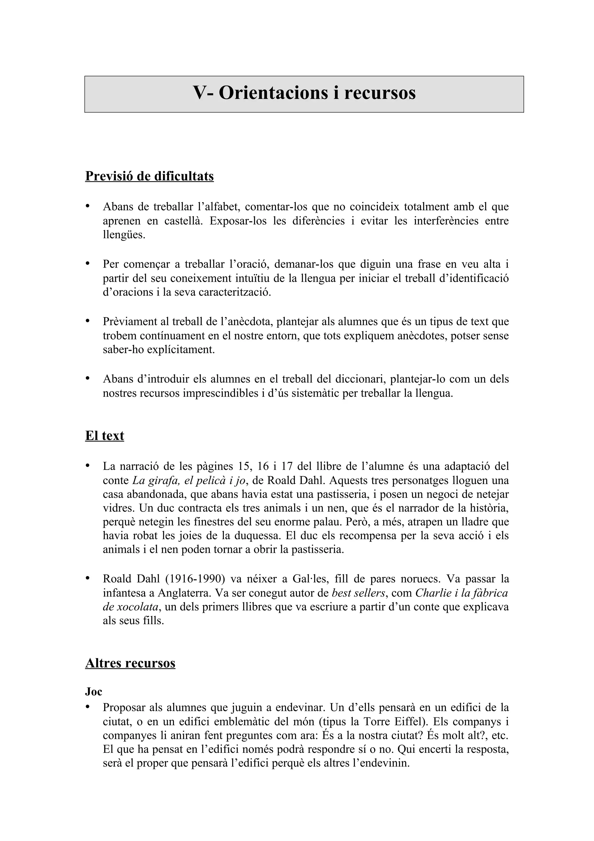 V- Orientacions i recursos



Previsió de dificultats

• Abans de treballar l’alfabet, comentar-los que no coincideix totalment amb el que
      aprenen en castellà. Exposar-los les diferències i evitar les interferències entre
      llengües.

• Per començar a treballar l’oració, demanar-los que diguin una frase en veu alta i
      partir del seu coneixement intuïtiu de la llengua per iniciar el treball d’identificació
      d’oracions i la seva caracterització.

• Prèviament al treball de l’anècdota, plantejar als alumnes que és un tipus de text que
      trobem contínuament en el nostre entorn, que tots expliquem anècdotes, potser sense
      saber-ho explícitament.

• Abans d’introduir els alumnes en el treball del diccionari, plantejar-lo com un dels
      nostres recursos imprescindibles i d’ús sistemàtic per treballar la llengua.


El text

• La narració de les pàgines 15, 16 i 17 del llibre de l’alumne és una adaptació del
      conte La girafa, el pelicà i jo, de Roald Dahl. Aquests tres personatges lloguen una
      casa abandonada, que abans havia estat una pastisseria, i posen un negoci de netejar
      vidres. Un duc contracta els tres animals i un nen, que és el narrador de la història,
      perquè netegin les finestres del seu enorme palau. Però, a més, atrapen un lladre que
      havia robat les joies de la duquessa. El duc els recompensa per la seva acció i els
      animals i el nen poden tornar a obrir la pastisseria.

• Roald Dahl (1916-1990) va néixer a Gal·les, fill de pares noruecs. Va passar la
      infantesa a Anglaterra. Va ser conegut autor de best sellers, com Charlie i la fàbrica
      de xocolata, un dels primers llibres que va escriure a partir d’un conte que explicava
      als seus fills.


Altres recursos

Joc
• Proposar als alumnes que juguin a endevinar. Un d’ells pensarà en un edifici de la
      ciutat, o en un edifici emblemàtic del món (tipus la Torre Eiffel). Els companys i
      companyes li aniran fent preguntes com ara: És a la nostra ciutat? És molt alt?, etc.
      El que ha pensat en l’edifici només podrà respondre sí o no. Qui encerti la resposta,
      serà el proper que pensarà l’edifici perquè els altres l’endevinin.
 
