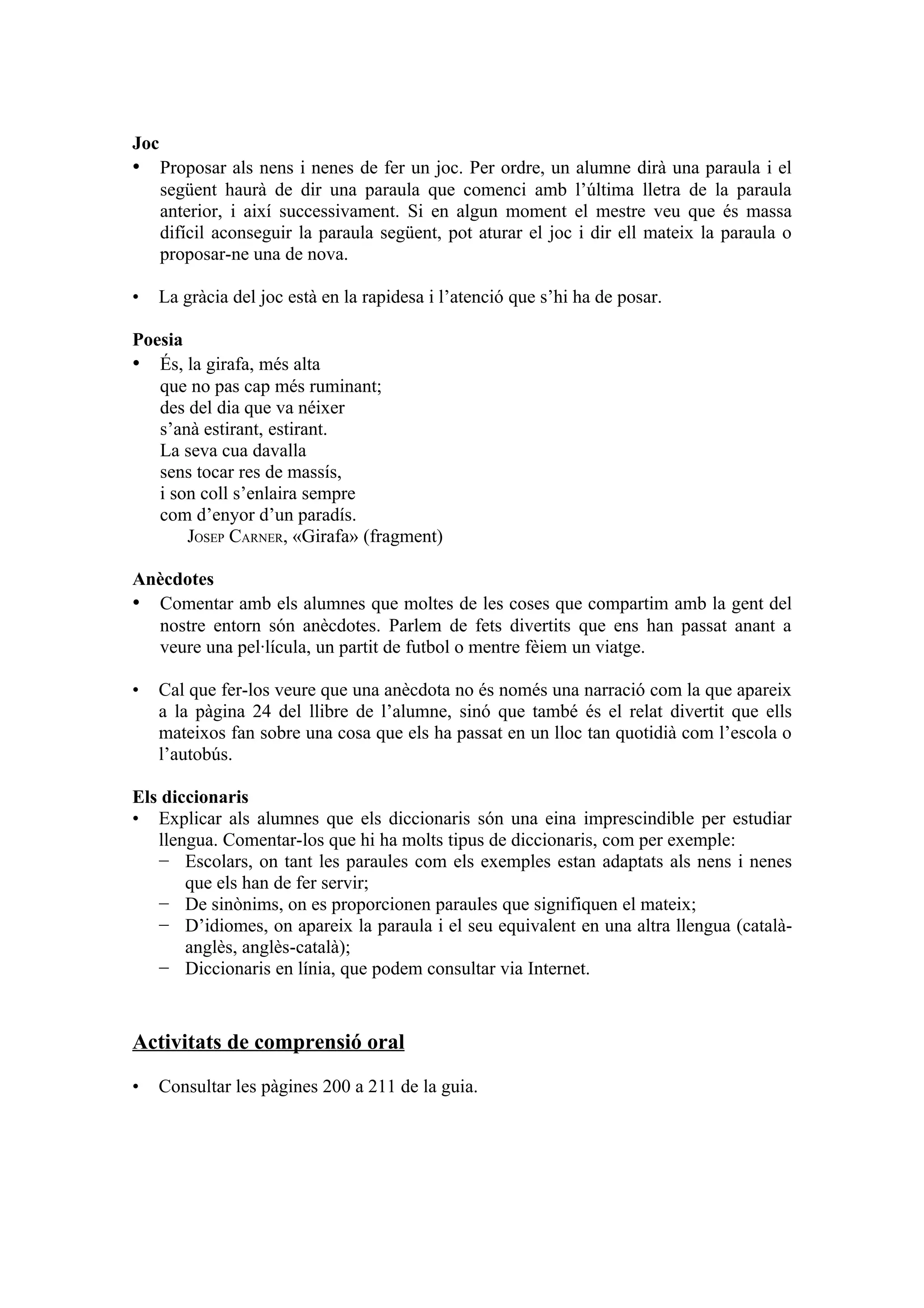 Joc
• Proposar als nens i nenes de fer un joc. Per ordre, un alumne dirà una paraula i el
      següent haurà de dir una paraula que comenci amb l’última lletra de la paraula
      anterior, i així successivament. Si en algun moment el mestre veu que és massa
      difícil aconseguir la paraula següent, pot aturar el joc i dir ell mateix la paraula o
      proposar-ne una de nova.

•   La gràcia del joc està en la rapidesa i l’atenció que s’hi ha de posar.

Poesia
• És, la girafa, més alta
   que no pas cap més ruminant;
   des del dia que va néixer
   s’anà estirant, estirant.
   La seva cua davalla
   sens tocar res de massís,
   i son coll s’enlaira sempre
   com d’enyor d’un paradís.
       JOSEP CARNER, «Girafa» (fragment)

Anècdotes
• Comentar amb els alumnes que moltes de les coses que compartim amb la gent del
  nostre entorn són anècdotes. Parlem de fets divertits que ens han passat anant a
  veure una pel·lícula, un partit de futbol o mentre fèiem un viatge.

•   Cal que fer-los veure que una anècdota no és només una narració com la que apareix
    a la pàgina 24 del llibre de l’alumne, sinó que també és el relat divertit que ells
    mateixos fan sobre una cosa que els ha passat en un lloc tan quotidià com l’escola o
    l’autobús.

Els diccionaris
• Explicar als alumnes que els diccionaris són una eina imprescindible per estudiar
   llengua. Comentar-los que hi ha molts tipus de diccionaris, com per exemple:
   − Escolars, on tant les paraules com els exemples estan adaptats als nens i nenes
       que els han de fer servir;
   − De sinònims, on es proporcionen paraules que signifiquen el mateix;
   − D’idiomes, on apareix la paraula i el seu equivalent en una altra llengua (català-
       anglès, anglès-català);
   − Diccionaris en línia, que podem consultar via Internet.


Activitats de comprensió oral

•   Consultar les pàgines 200 a 211 de la guia.
 