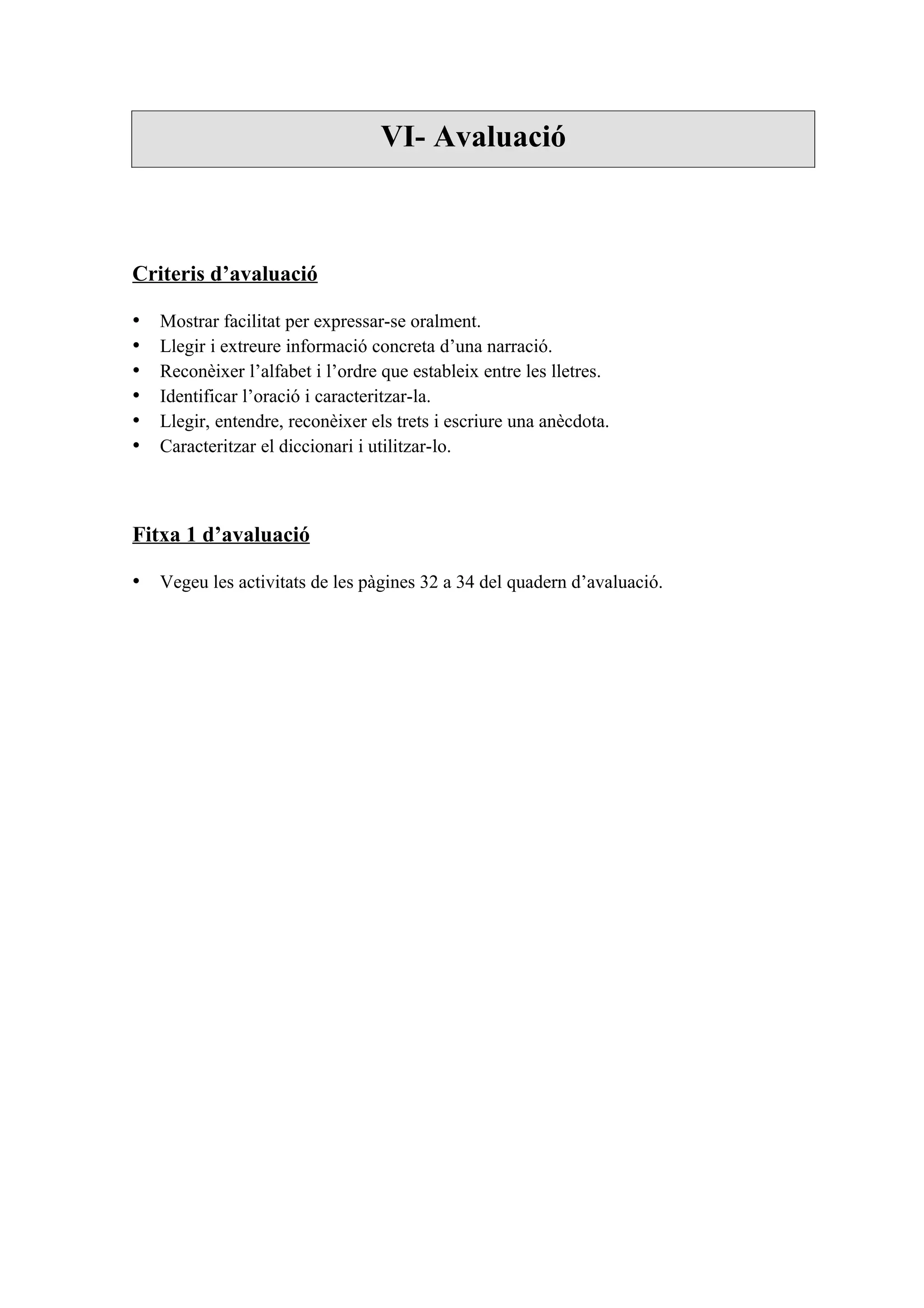 VI- Avaluació



Criteris d’avaluació

•   Mostrar facilitat per expressar-se oralment.
•   Llegir i extreure informació concreta d’una narració.
•   Reconèixer l’alfabet i l’ordre que estableix entre les lletres.
•   Identificar l’oració i caracteritzar-la.
•   Llegir, entendre, reconèixer els trets i escriure una anècdota.
•   Caracteritzar el diccionari i utilitzar-lo.



Fitxa 1 d’avaluació

• Vegeu les activitats de les pàgines 32 a 34 del quadern d’avaluació.
 