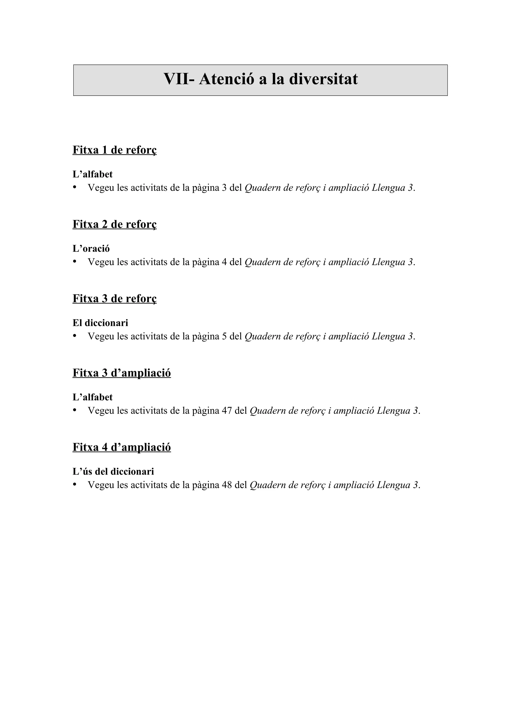 VII- Atenció a la diversitat



Fitxa 1 de reforç

L’alfabet
• Vegeu les activitats de la pàgina 3 del Quadern de reforç i ampliació Llengua 3.


Fitxa 2 de reforç

L’oració
• Vegeu les activitats de la pàgina 4 del Quadern de reforç i ampliació Llengua 3.


Fitxa 3 de reforç

El diccionari
• Vegeu les activitats de la pàgina 5 del Quadern de reforç i ampliació Llengua 3.


Fitxa 3 d’ampliació

L’alfabet
• Vegeu les activitats de la pàgina 47 del Quadern de reforç i ampliació Llengua 3.


Fitxa 4 d’ampliació

L’ús del diccionari
• Vegeu les activitats de la pàgina 48 del Quadern de reforç i ampliació Llengua 3.
 