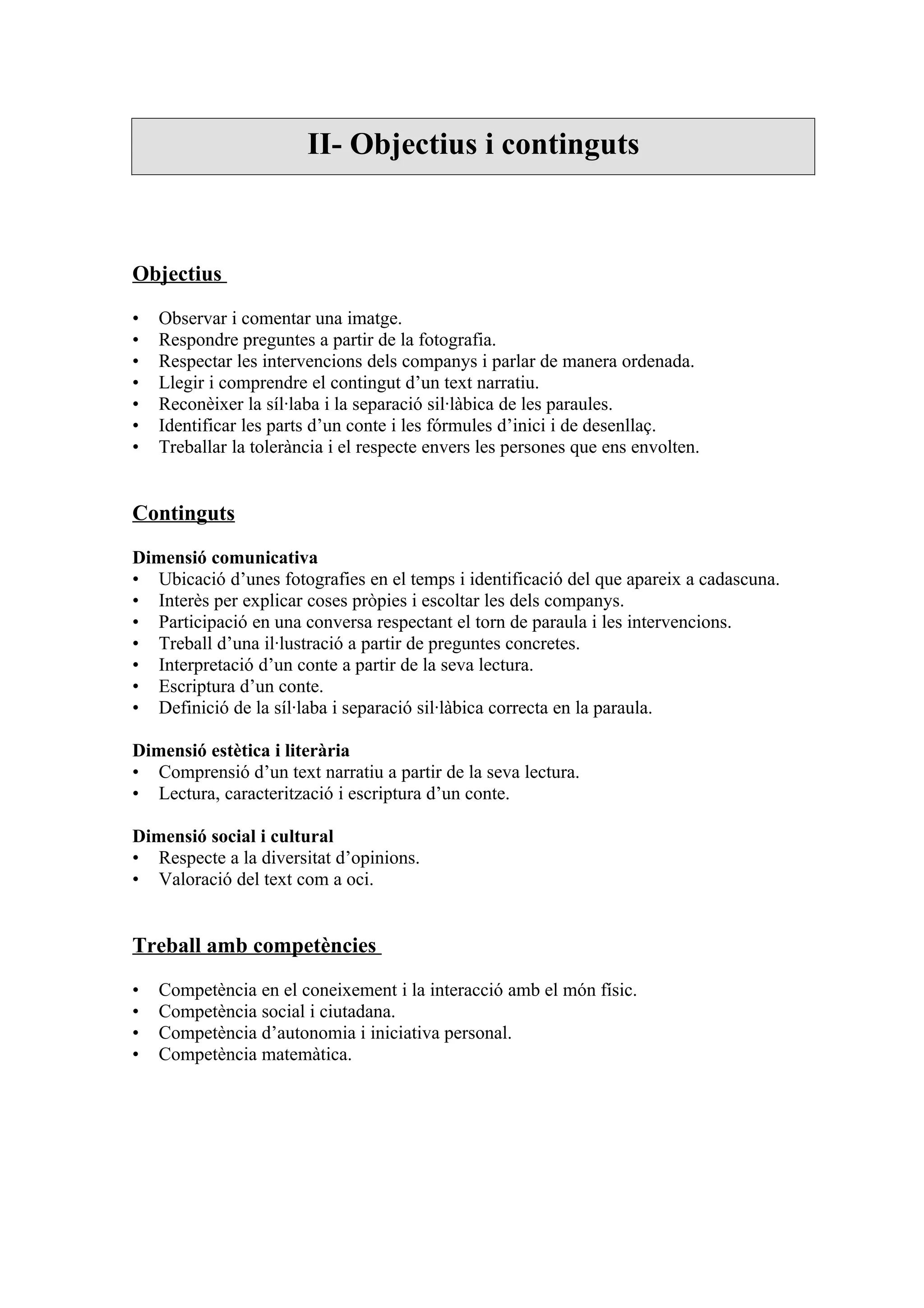 II- Objectius i continguts



Objectius

•   Observar i comentar una imatge.
•   Respondre preguntes a partir de la fotografia.
•   Respectar les intervencions dels companys i parlar de manera ordenada.
•   Llegir i comprendre el contingut d’un text narratiu.
•   Reconèixer la síl·laba i la separació sil·làbica de les paraules.
•   Identificar les parts d’un conte i les fórmules d’inici i de desenllaç.
•   Treballar la tolerància i el respecte envers les persones que ens envolten.


Continguts

Dimensió comunicativa
• Ubicació d’unes fotografies en el temps i identificació del que apareix a cadascuna.
• Interès per explicar coses pròpies i escoltar les dels companys.
• Participació en una conversa respectant el torn de paraula i les intervencions.
• Treball d’una il·lustració a partir de preguntes concretes.
• Interpretació d’un conte a partir de la seva lectura.
• Escriptura d’un conte.
• Definició de la síl·laba i separació sil·làbica correcta en la paraula.

Dimensió estètica i literària
• Comprensió d’un text narratiu a partir de la seva lectura.
• Lectura, caracterització i escriptura d’un conte.

Dimensió social i cultural
• Respecte a la diversitat d’opinions.
• Valoració del text com a oci.


Treball amb competències

•   Competència en el coneixement i la interacció amb el món físic.
•   Competència social i ciutadana.
•   Competència d’autonomia i iniciativa personal.
•   Competència matemàtica.
 