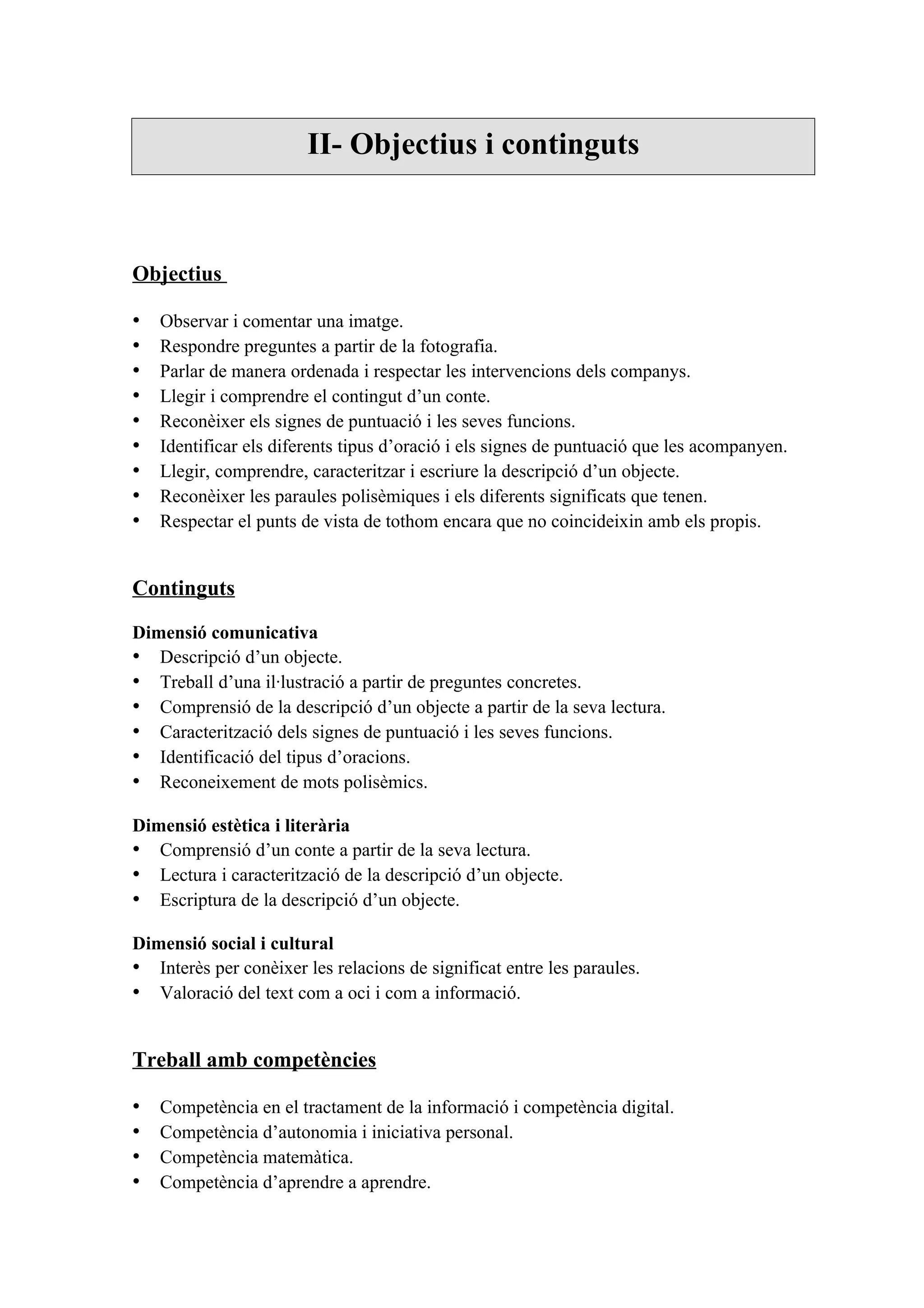 II- Objectius i continguts



Objectius

•   Observar i comentar una imatge.
•   Respondre preguntes a partir de la fotografia.
•   Parlar de manera ordenada i respectar les intervencions dels companys.
•   Llegir i comprendre el contingut d’un conte.
•   Reconèixer els signes de puntuació i les seves funcions.
•   Identificar els diferents tipus d’oració i els signes de puntuació que les acompanyen.
•   Llegir, comprendre, caracteritzar i escriure la descripció d’un objecte.
•   Reconèixer les paraules polisèmiques i els diferents significats que tenen.
•   Respectar el punts de vista de tothom encara que no coincideixin amb els propis.


Continguts

Dimensió comunicativa
• Descripció d’un objecte.
• Treball d’una il·lustració a partir de preguntes concretes.
• Comprensió de la descripció d’un objecte a partir de la seva lectura.
• Caracterització dels signes de puntuació i les seves funcions.
• Identificació del tipus d’oracions.
• Reconeixement de mots polisèmics.

Dimensió estètica i literària
• Comprensió d’un conte a partir de la seva lectura.
• Lectura i caracterització de la descripció d’un objecte.
• Escriptura de la descripció d’un objecte.

Dimensió social i cultural
• Interès per conèixer les relacions de significat entre les paraules.
• Valoració del text com a oci i com a informació.


Treball amb competències

•   Competència en el tractament de la informació i competència digital.
•   Competència d’autonomia i iniciativa personal.
•   Competència matemàtica.
•   Competència d’aprendre a aprendre.
 