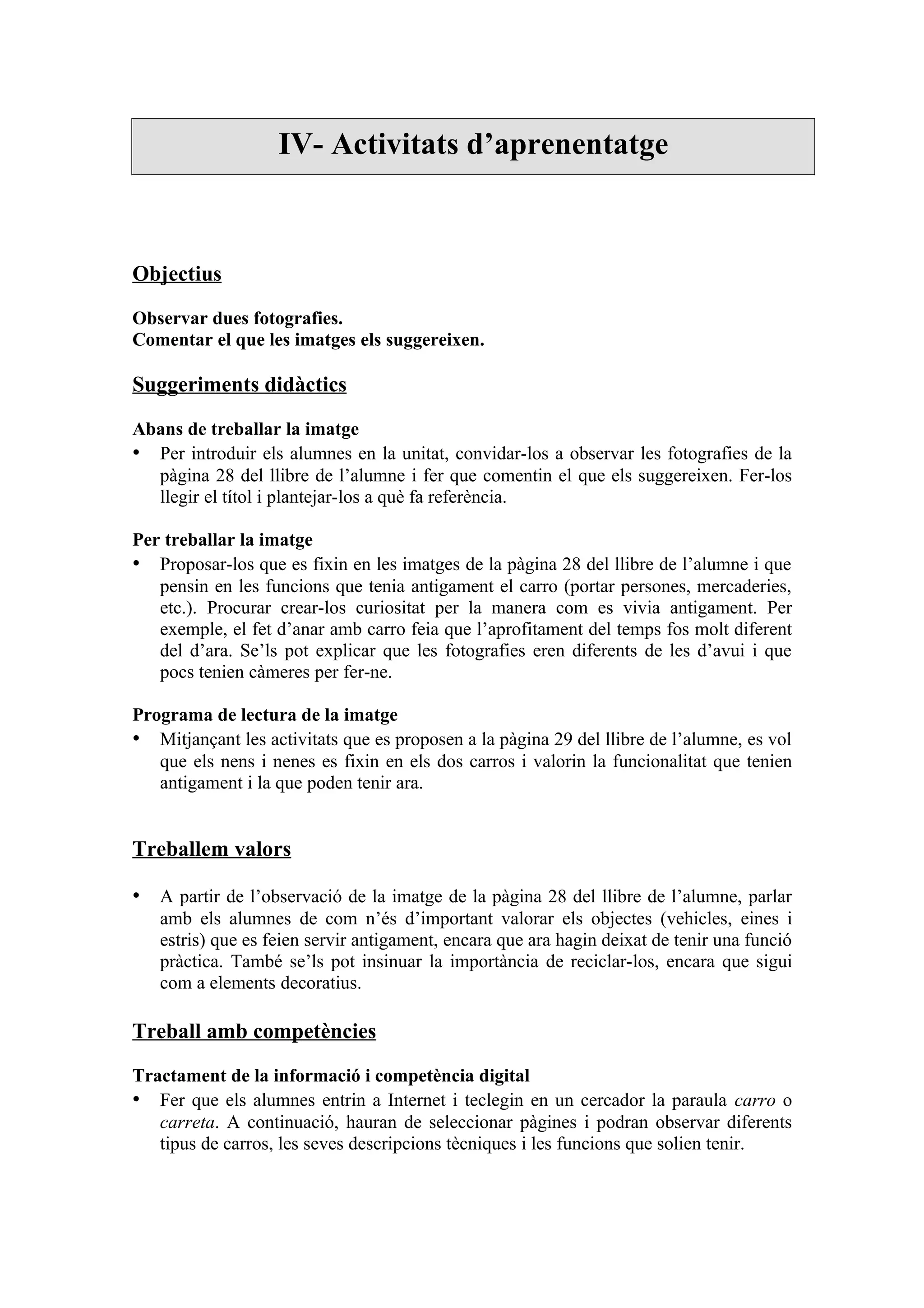 IV- Activitats d’aprenentatge



Objectius

Observar dues fotografies.
Comentar el que les imatges els suggereixen.

Suggeriments didàctics

Abans de treballar la imatge
• Per introduir els alumnes en la unitat, convidar-los a observar les fotografies de la
  pàgina 28 del llibre de l’alumne i fer que comentin el que els suggereixen. Fer-los
  llegir el títol i plantejar-los a què fa referència.

Per treballar la imatge
• Proposar-los que es fixin en les imatges de la pàgina 28 del llibre de l’alumne i que
   pensin en les funcions que tenia antigament el carro (portar persones, mercaderies,
   etc.). Procurar crear-los curiositat per la manera com es vivia antigament. Per
   exemple, el fet d’anar amb carro feia que l’aprofitament del temps fos molt diferent
   del d’ara. Se’ls pot explicar que les fotografies eren diferents de les d’avui i que
   pocs tenien càmeres per fer-ne.

Programa de lectura de la imatge
• Mitjançant les activitats que es proposen a la pàgina 29 del llibre de l’alumne, es vol
   que els nens i nenes es fixin en els dos carros i valorin la funcionalitat que tenien
   antigament i la que poden tenir ara.


Treballem valors

• A partir de l’observació de la imatge de la pàgina 28 del llibre de l’alumne, parlar
   amb els alumnes de com n’és d’important valorar els objectes (vehicles, eines i
   estris) que es feien servir antigament, encara que ara hagin deixat de tenir una funció
   pràctica. També se’ls pot insinuar la importància de reciclar-los, encara que sigui
   com a elements decoratius.

Treball amb competències

Tractament de la informació i competència digital
• Fer que els alumnes entrin a Internet i teclegin en un cercador la paraula carro o
   carreta. A continuació, hauran de seleccionar pàgines i podran observar diferents
   tipus de carros, les seves descripcions tècniques i les funcions que solien tenir.
 