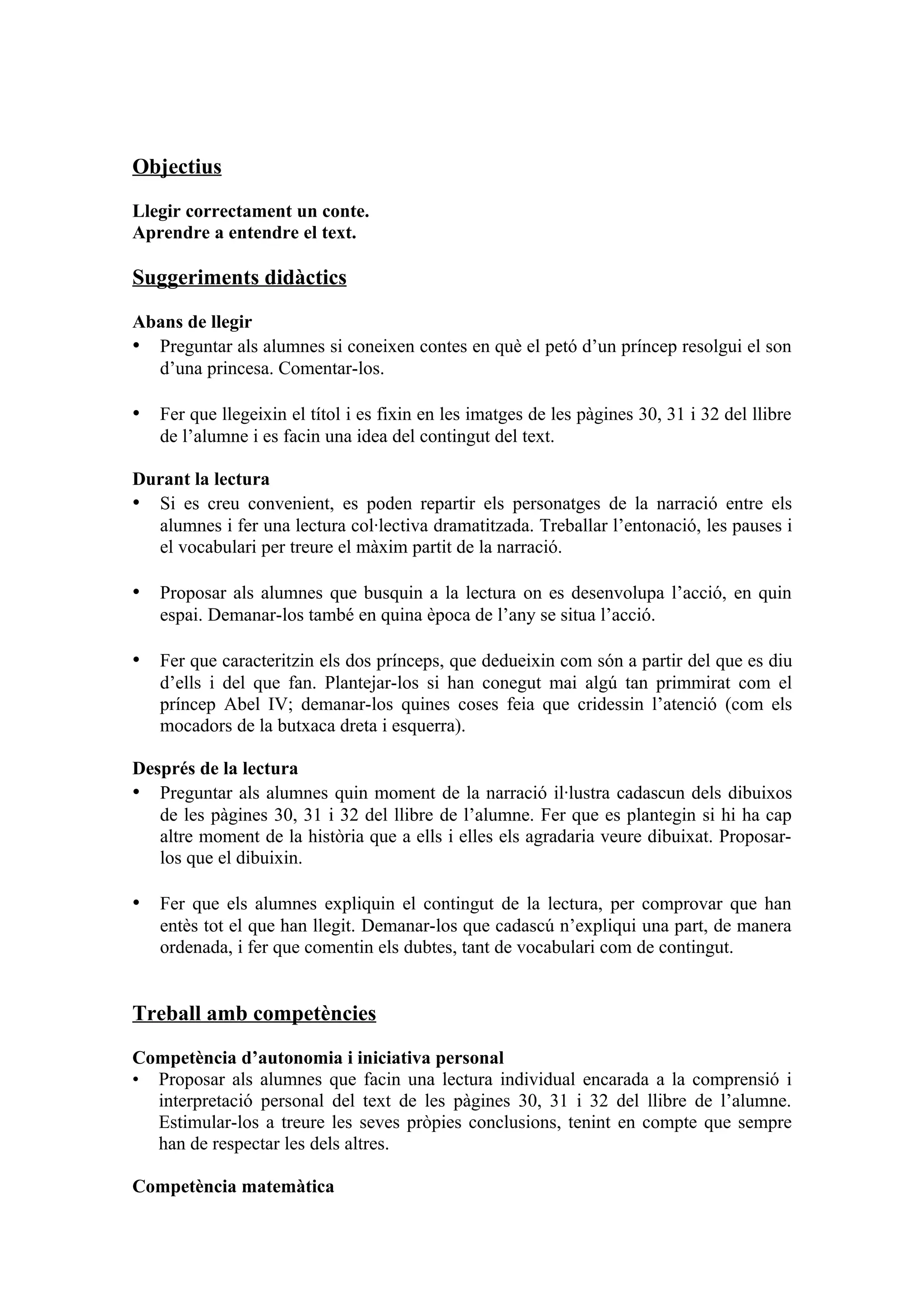 Objectius

Llegir correctament un conte.
Aprendre a entendre el text.

Suggeriments didàctics

Abans de llegir
• Preguntar als alumnes si coneixen contes en què el petó d’un príncep resolgui el son
  d’una princesa. Comentar-los.

• Fer que llegeixin el títol i es fixin en les imatges de les pàgines 30, 31 i 32 del llibre
   de l’alumne i es facin una idea del contingut del text.

Durant la lectura
• Si es creu convenient, es poden repartir els personatges de la narració entre els
  alumnes i fer una lectura col·lectiva dramatitzada. Treballar l’entonació, les pauses i
  el vocabulari per treure el màxim partit de la narració.

• Proposar als alumnes que busquin a la lectura on es desenvolupa l’acció, en quin
   espai. Demanar-los també en quina època de l’any se situa l’acció.

• Fer que caracteritzin els dos prínceps, que dedueixin com són a partir del que es diu
   d’ells i del que fan. Plantejar-los si han conegut mai algú tan primmirat com el
   príncep Abel IV; demanar-los quines coses feia que cridessin l’atenció (com els
   mocadors de la butxaca dreta i esquerra).

Després de la lectura
• Preguntar als alumnes quin moment de la narració il·lustra cadascun dels dibuixos
   de les pàgines 30, 31 i 32 del llibre de l’alumne. Fer que es plantegin si hi ha cap
   altre moment de la història que a ells i elles els agradaria veure dibuixat. Proposar-
   los que el dibuixin.

• Fer que els alumnes expliquin el contingut de la lectura, per comprovar que han
   entès tot el que han llegit. Demanar-los que cadascú n’expliqui una part, de manera
   ordenada, i fer que comentin els dubtes, tant de vocabulari com de contingut.


Treball amb competències

Competència d’autonomia i iniciativa personal
• Proposar als alumnes que facin una lectura individual encarada a la comprensió i
  interpretació personal del text de les pàgines 30, 31 i 32 del llibre de l’alumne.
  Estimular-los a treure les seves pròpies conclusions, tenint en compte que sempre
  han de respectar les dels altres.

Competència matemàtica
 