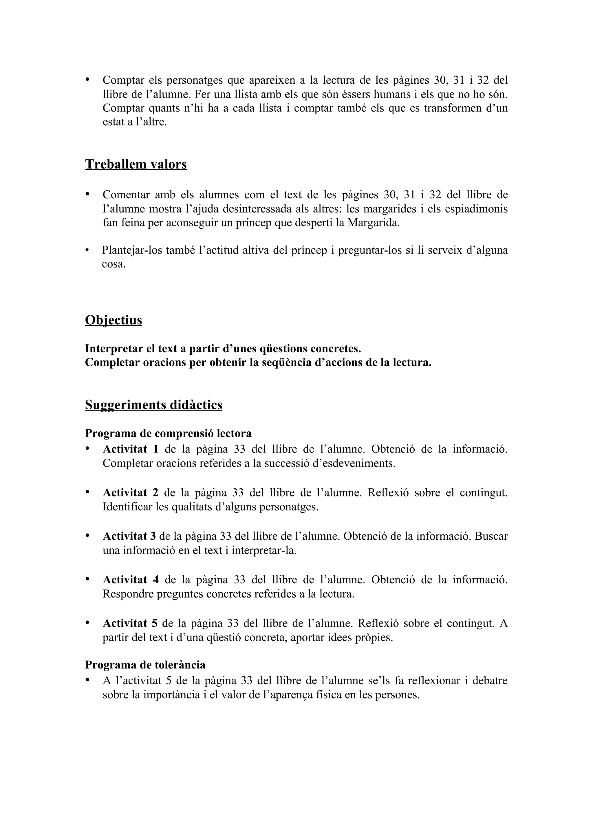 • Comptar els personatges que apareixen a la lectura de les pàgines 30, 31 i 32 del
    llibre de l’alumne. Fer una llista amb els que són éssers humans i els que no ho són.
    Comptar quants n’hi ha a cada llista i comptar també els que es transformen d’un
    estat a l’altre.


Treballem valors

• Comentar amb els alumnes com el text de les pàgines 30, 31 i 32 del llibre de
    l’alumne mostra l’ajuda desinteressada als altres: les margarides i els espiadimonis
    fan feina per aconseguir un príncep que desperti la Margarida.

•   Plantejar-los també l’actitud altiva del príncep i preguntar-los si li serveix d’alguna
    cosa.



Objectius

Interpretar el text a partir d’unes qüestions concretes.
Completar oracions per obtenir la seqüència d’accions de la lectura.


Suggeriments didàctics

Programa de comprensió lectora
• Activitat 1 de la pàgina 33 del llibre de l’alumne. Obtenció de la informació.
   Completar oracions referides a la successió d’esdeveniments.

• Activitat 2 de la pàgina 33 del llibre de l’alumne. Reflexió sobre el contingut.
    Identificar les qualitats d’alguns personatges.

• Activitat 3 de la pàgina 33 del llibre de l’alumne. Obtenció de la informació. Buscar
    una informació en el text i interpretar-la.

• Activitat 4 de la pàgina 33 del llibre de l’alumne. Obtenció de la informació.
    Respondre preguntes concretes referides a la lectura.

• Activitat 5 de la pàgina 33 del llibre de l’alumne. Reflexió sobre el contingut. A
    partir del text i d’una qüestió concreta, aportar idees pròpies.

Programa de tolerància
• A l’activitat 5 de la pàgina 33 del llibre de l’alumne se’ls fa reflexionar i debatre
   sobre la importància i el valor de l’aparença física en les persones.
 
