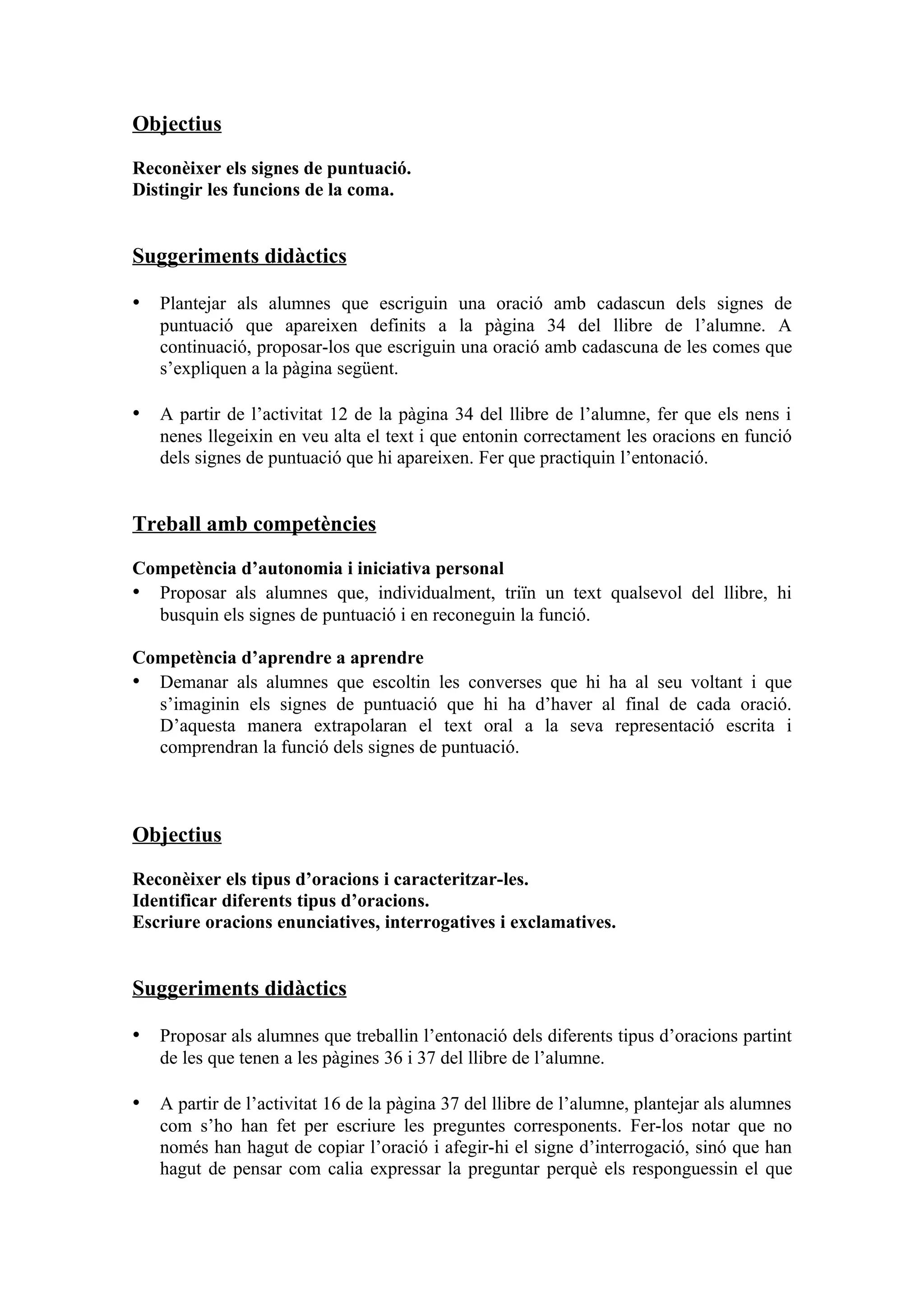 Objectius

Reconèixer els signes de puntuació.
Distingir les funcions de la coma.


Suggeriments didàctics

• Plantejar als alumnes que escriguin una oració amb cadascun dels signes de
   puntuació que apareixen definits a la pàgina 34 del llibre de l’alumne. A
   continuació, proposar-los que escriguin una oració amb cadascuna de les comes que
   s’expliquen a la pàgina següent.

• A partir de l’activitat 12 de la pàgina 34 del llibre de l’alumne, fer que els nens i
   nenes llegeixin en veu alta el text i que entonin correctament les oracions en funció
   dels signes de puntuació que hi apareixen. Fer que practiquin l’entonació.


Treball amb competències

Competència d’autonomia i iniciativa personal
• Proposar als alumnes que, individualment, triïn un text qualsevol del llibre, hi
  busquin els signes de puntuació i en reconeguin la funció.

Competència d’aprendre a aprendre
• Demanar als alumnes que escoltin les converses que hi ha al seu voltant i que
  s’imaginin els signes de puntuació que hi ha d’haver al final de cada oració.
  D’aquesta manera extrapolaran el text oral a la seva representació escrita i
  comprendran la funció dels signes de puntuació.



Objectius

Reconèixer els tipus d’oracions i caracteritzar-les.
Identificar diferents tipus d’oracions.
Escriure oracions enunciatives, interrogatives i exclamatives.


Suggeriments didàctics

• Proposar als alumnes que treballin l’entonació dels diferents tipus d’oracions partint
   de les que tenen a les pàgines 36 i 37 del llibre de l’alumne.

• A partir de l’activitat 16 de la pàgina 37 del llibre de l’alumne, plantejar als alumnes
   com s’ho han fet per escriure les preguntes corresponents. Fer-los notar que no
   només han hagut de copiar l’oració i afegir-hi el signe d’interrogació, sinó que han
   hagut de pensar com calia expressar la preguntar perquè els responguessin el que
 
