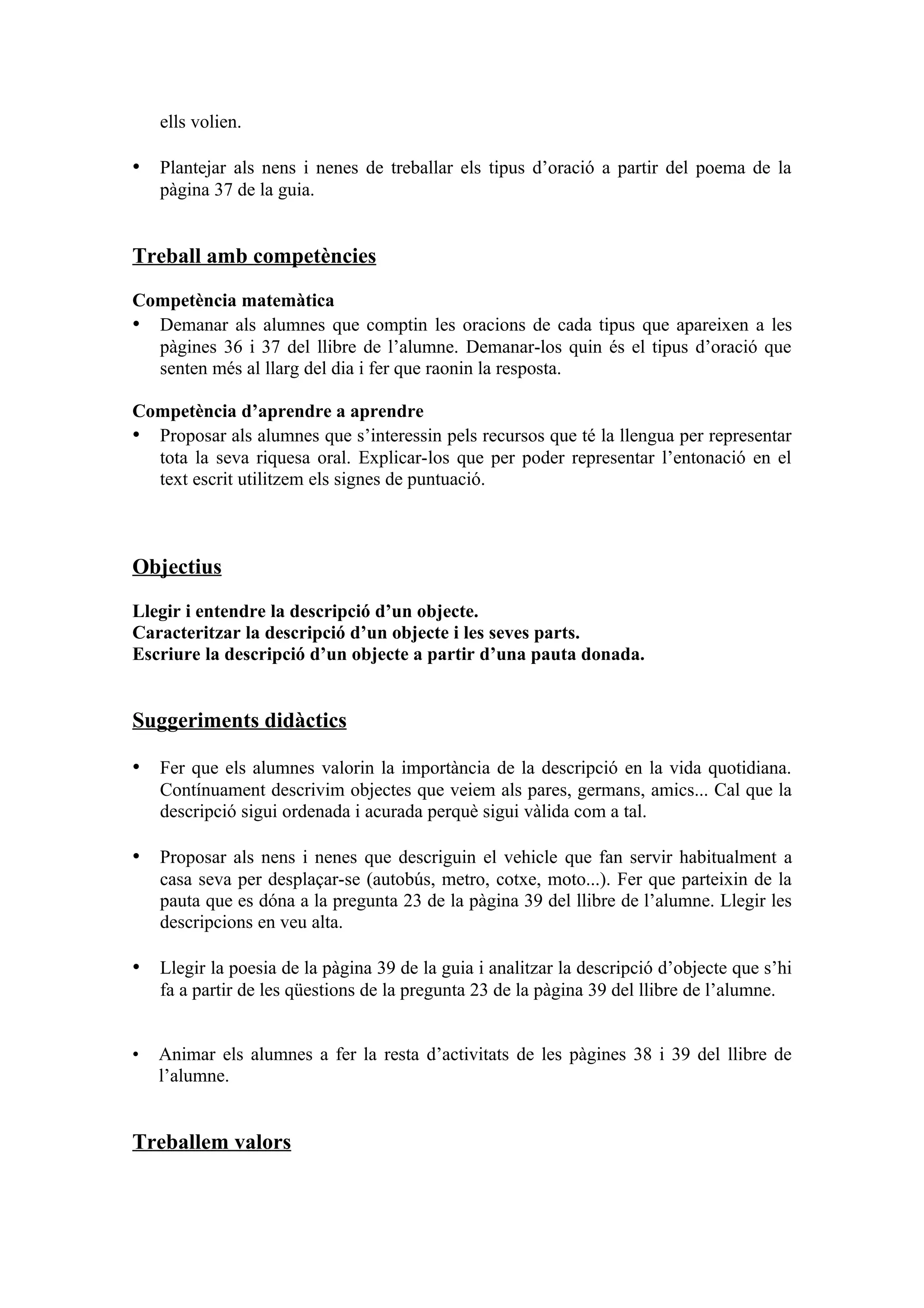 ells volien.

• Plantejar als nens i nenes de treballar els tipus d’oració a partir del poema de la
    pàgina 37 de la guia.


Treball amb competències

Competència matemàtica
• Demanar als alumnes que comptin les oracions de cada tipus que apareixen a les
  pàgines 36 i 37 del llibre de l’alumne. Demanar-los quin és el tipus d’oració que
  senten més al llarg del dia i fer que raonin la resposta.

Competència d’aprendre a aprendre
• Proposar als alumnes que s’interessin pels recursos que té la llengua per representar
  tota la seva riquesa oral. Explicar-los que per poder representar l’entonació en el
  text escrit utilitzem els signes de puntuació.



Objectius

Llegir i entendre la descripció d’un objecte.
Caracteritzar la descripció d’un objecte i les seves parts.
Escriure la descripció d’un objecte a partir d’una pauta donada.


Suggeriments didàctics

• Fer que els alumnes valorin la importància de la descripció en la vida quotidiana.
    Contínuament descrivim objectes que veiem als pares, germans, amics... Cal que la
    descripció sigui ordenada i acurada perquè sigui vàlida com a tal.

• Proposar als nens i nenes que descriguin el vehicle que fan servir habitualment a
    casa seva per desplaçar-se (autobús, metro, cotxe, moto...). Fer que parteixin de la
    pauta que es dóna a la pregunta 23 de la pàgina 39 del llibre de l’alumne. Llegir les
    descripcions en veu alta.

• Llegir la poesia de la pàgina 39 de la guia i analitzar la descripció d’objecte que s’hi
    fa a partir de les qüestions de la pregunta 23 de la pàgina 39 del llibre de l’alumne.


•   Animar els alumnes a fer la resta d’activitats de les pàgines 38 i 39 del llibre de
    l’alumne.


Treballem valors
 