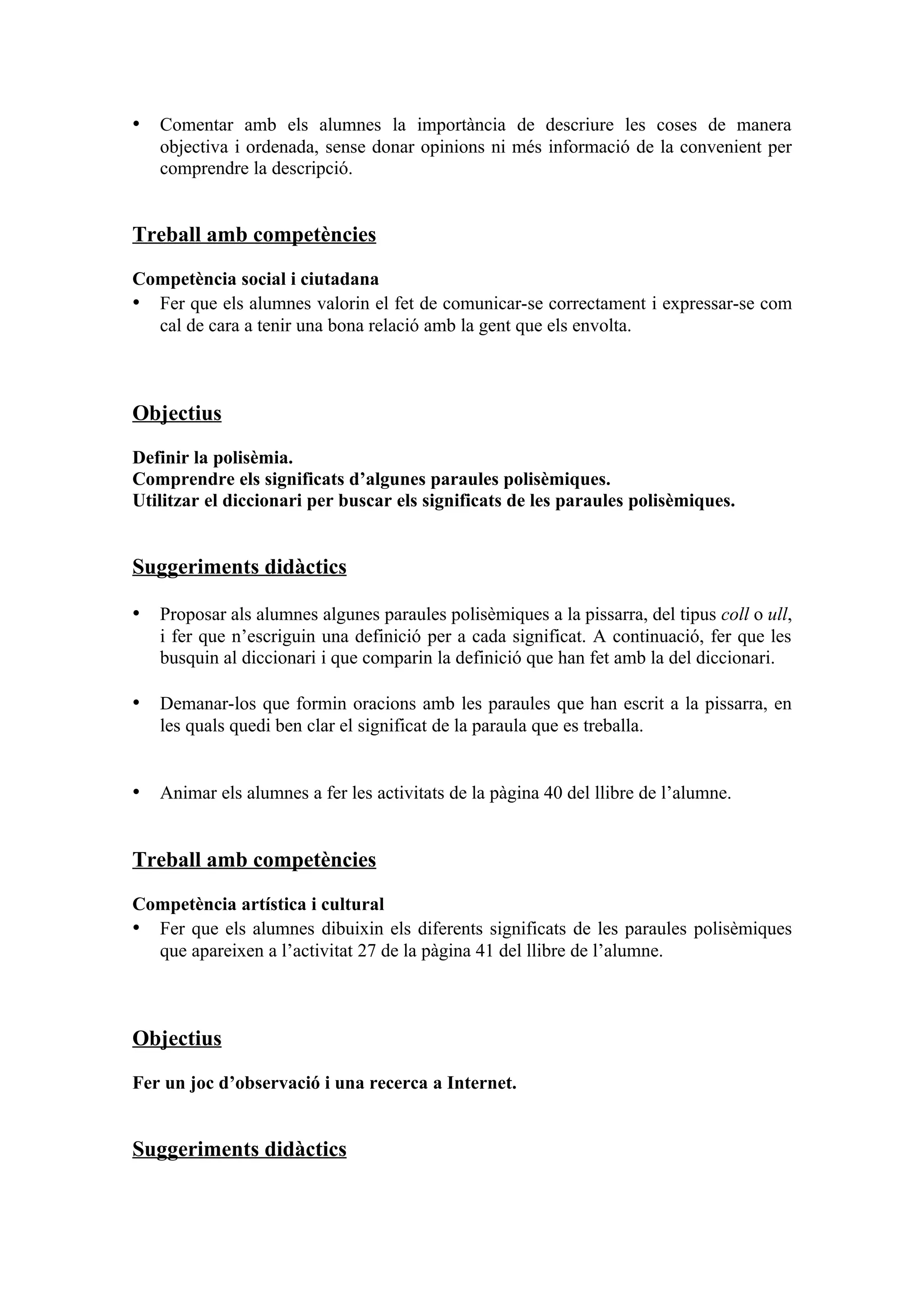 • Comentar amb els alumnes la importància de descriure les coses de manera
   objectiva i ordenada, sense donar opinions ni més informació de la convenient per
   comprendre la descripció.


Treball amb competències

Competència social i ciutadana
• Fer que els alumnes valorin el fet de comunicar-se correctament i expressar-se com
  cal de cara a tenir una bona relació amb la gent que els envolta.



Objectius

Definir la polisèmia.
Comprendre els significats d’algunes paraules polisèmiques.
Utilitzar el diccionari per buscar els significats de les paraules polisèmiques.


Suggeriments didàctics

• Proposar als alumnes algunes paraules polisèmiques a la pissarra, del tipus coll o ull,
   i fer que n’escriguin una definició per a cada significat. A continuació, fer que les
   busquin al diccionari i que comparin la definició que han fet amb la del diccionari.

• Demanar-los que formin oracions amb les paraules que han escrit a la pissarra, en
   les quals quedi ben clar el significat de la paraula que es treballa.


• Animar els alumnes a fer les activitats de la pàgina 40 del llibre de l’alumne.


Treball amb competències

Competència artística i cultural
• Fer que els alumnes dibuixin els diferents significats de les paraules polisèmiques
  que apareixen a l’activitat 27 de la pàgina 41 del llibre de l’alumne.



Objectius

Fer un joc d’observació i una recerca a Internet.


Suggeriments didàctics
 