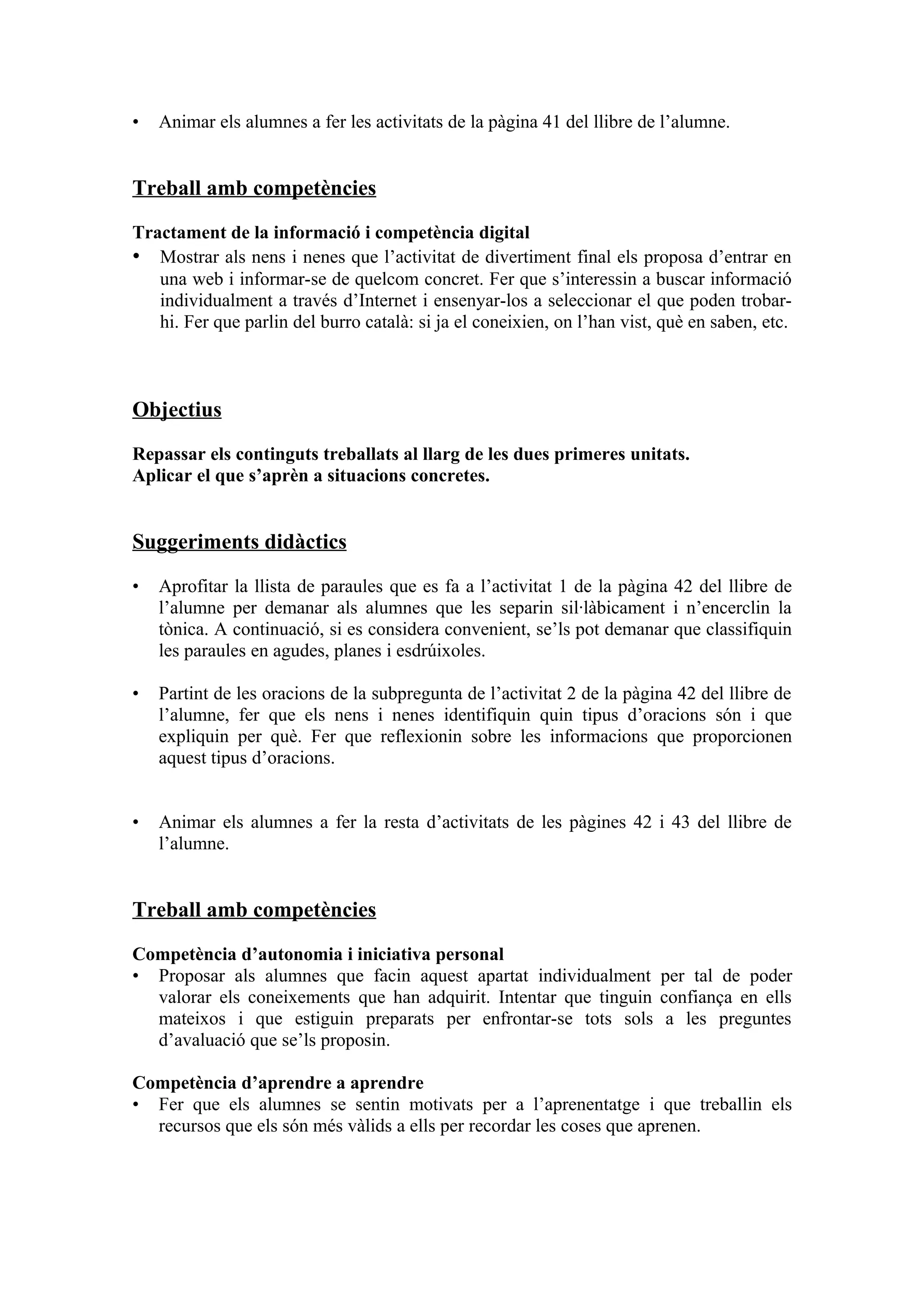 •   Animar els alumnes a fer les activitats de la pàgina 41 del llibre de l’alumne.


Treball amb competències

Tractament de la informació i competència digital
• Mostrar als nens i nenes que l’activitat de divertiment final els proposa d’entrar en
   una web i informar-se de quelcom concret. Fer que s’interessin a buscar informació
   individualment a través d’Internet i ensenyar-los a seleccionar el que poden trobar-
   hi. Fer que parlin del burro català: si ja el coneixien, on l’han vist, què en saben, etc.



Objectius

Repassar els continguts treballats al llarg de les dues primeres unitats.
Aplicar el que s’aprèn a situacions concretes.


Suggeriments didàctics

•   Aprofitar la llista de paraules que es fa a l’activitat 1 de la pàgina 42 del llibre de
    l’alumne per demanar als alumnes que les separin sil·làbicament i n’encerclin la
    tònica. A continuació, si es considera convenient, se’ls pot demanar que classifiquin
    les paraules en agudes, planes i esdrúixoles.

•   Partint de les oracions de la subpregunta de l’activitat 2 de la pàgina 42 del llibre de
    l’alumne, fer que els nens i nenes identifiquin quin tipus d’oracions són i que
    expliquin per què. Fer que reflexionin sobre les informacions que proporcionen
    aquest tipus d’oracions.


•   Animar els alumnes a fer la resta d’activitats de les pàgines 42 i 43 del llibre de
    l’alumne.


Treball amb competències

Competència d’autonomia i iniciativa personal
• Proposar als alumnes que facin aquest apartat individualment per tal de poder
  valorar els coneixements que han adquirit. Intentar que tinguin confiança en ells
  mateixos i que estiguin preparats per enfrontar-se tots sols a les preguntes
  d’avaluació que se’ls proposin.

Competència d’aprendre a aprendre
• Fer que els alumnes se sentin motivats per a l’aprenentatge i que treballin els
  recursos que els són més vàlids a ells per recordar les coses que aprenen.
 