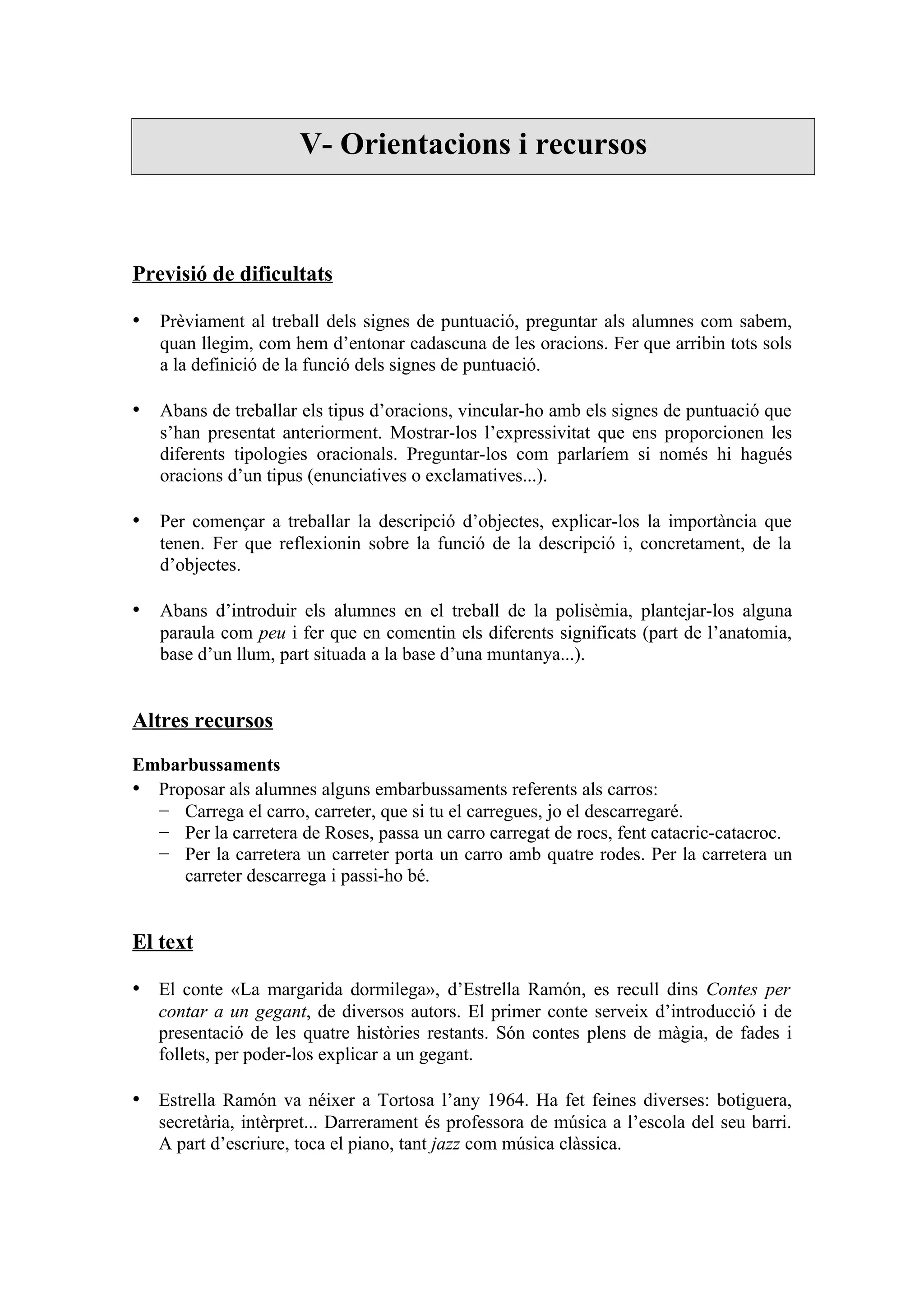 V- Orientacions i recursos



Previsió de dificultats

• Prèviament al treball dels signes de puntuació, preguntar als alumnes com sabem,
   quan llegim, com hem d’entonar cadascuna de les oracions. Fer que arribin tots sols
   a la definició de la funció dels signes de puntuació.

• Abans de treballar els tipus d’oracions, vincular-ho amb els signes de puntuació que
   s’han presentat anteriorment. Mostrar-los l’expressivitat que ens proporcionen les
   diferents tipologies oracionals. Preguntar-los com parlaríem si només hi hagués
   oracions d’un tipus (enunciatives o exclamatives...).

• Per començar a treballar la descripció d’objectes, explicar-los la importància que
   tenen. Fer que reflexionin sobre la funció de la descripció i, concretament, de la
   d’objectes.

• Abans d’introduir els alumnes en el treball de la polisèmia, plantejar-los alguna
   paraula com peu i fer que en comentin els diferents significats (part de l’anatomia,
   base d’un llum, part situada a la base d’una muntanya...).


Altres recursos

Embarbussaments
• Proposar als alumnes alguns embarbussaments referents als carros:
  − Carrega el carro, carreter, que si tu el carregues, jo el descarregaré.
  − Per la carretera de Roses, passa un carro carregat de rocs, fent catacric-catacroc.
  − Per la carretera un carreter porta un carro amb quatre rodes. Per la carretera un
     carreter descarrega i passi-ho bé.


El text

• El conte «La margarida dormilega», d’Estrella Ramón, es recull dins Contes per
   contar a un gegant, de diversos autors. El primer conte serveix d’introducció i de
   presentació de les quatre històries restants. Són contes plens de màgia, de fades i
   follets, per poder-los explicar a un gegant.

• Estrella Ramón va néixer a Tortosa l’any 1964. Ha fet feines diverses: botiguera,
   secretària, intèrpret... Darrerament és professora de música a l’escola del seu barri.
   A part d’escriure, toca el piano, tant jazz com música clàssica.
 