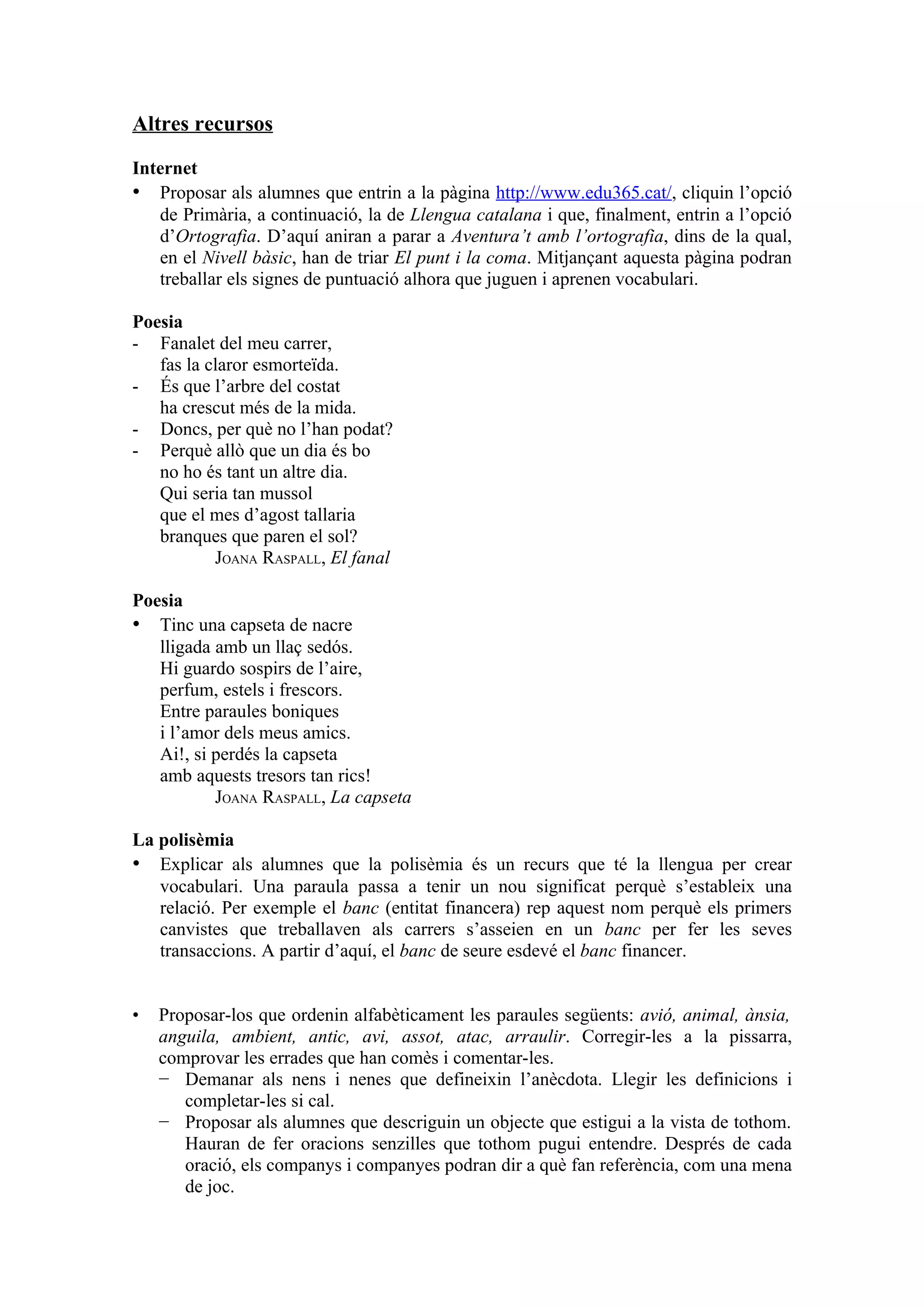 Altres recursos

Internet
• Proposar als alumnes que entrin a la pàgina http://www.edu365.cat/, cliquin l’opció
   de Primària, a continuació, la de Llengua catalana i que, finalment, entrin a l’opció
   d’Ortografia. D’aquí aniran a parar a Aventura’t amb l’ortografia, dins de la qual,
   en el Nivell bàsic, han de triar El punt i la coma. Mitjançant aquesta pàgina podran
   treballar els signes de puntuació alhora que juguen i aprenen vocabulari.

Poesia
- Fanalet del meu carrer,
   fas la claror esmorteïda.
- És que l’arbre del costat
   ha crescut més de la mida.
- Doncs, per què no l’han podat?
- Perquè allò que un dia és bo
   no ho és tant un altre dia.
   Qui seria tan mussol
   que el mes d’agost tallaria
   branques que paren el sol?
           JOANA RASPALL, El fanal

Poesia
• Tinc una capseta de nacre
   lligada amb un llaç sedós.
   Hi guardo sospirs de l’aire,
   perfum, estels i frescors.
   Entre paraules boniques
   i l’amor dels meus amics.
   Ai!, si perdés la capseta
   amb aquests tresors tan rics!
           JOANA RASPALL, La capseta

La polisèmia
• Explicar als alumnes que la polisèmia és un recurs que té la llengua per crear
   vocabulari. Una paraula passa a tenir un nou significat perquè s’estableix una
   relació. Per exemple el banc (entitat financera) rep aquest nom perquè els primers
   canvistes que treballaven als carrers s’asseien en un banc per fer les seves
   transaccions. A partir d’aquí, el banc de seure esdevé el banc financer.


•   Proposar-los que ordenin alfabèticament les paraules següents: avió, animal, ànsia,
    anguila, ambient, antic, avi, assot, atac, arraulir. Corregir-les a la pissarra,
    comprovar les errades que han comès i comentar-les.
    − Demanar als nens i nenes que defineixin l’anècdota. Llegir les definicions i
       completar-les si cal.
    − Proposar als alumnes que descriguin un objecte que estigui a la vista de tothom.
       Hauran de fer oracions senzilles que tothom pugui entendre. Després de cada
       oració, els companys i companyes podran dir a què fan referència, com una mena
       de joc.
 