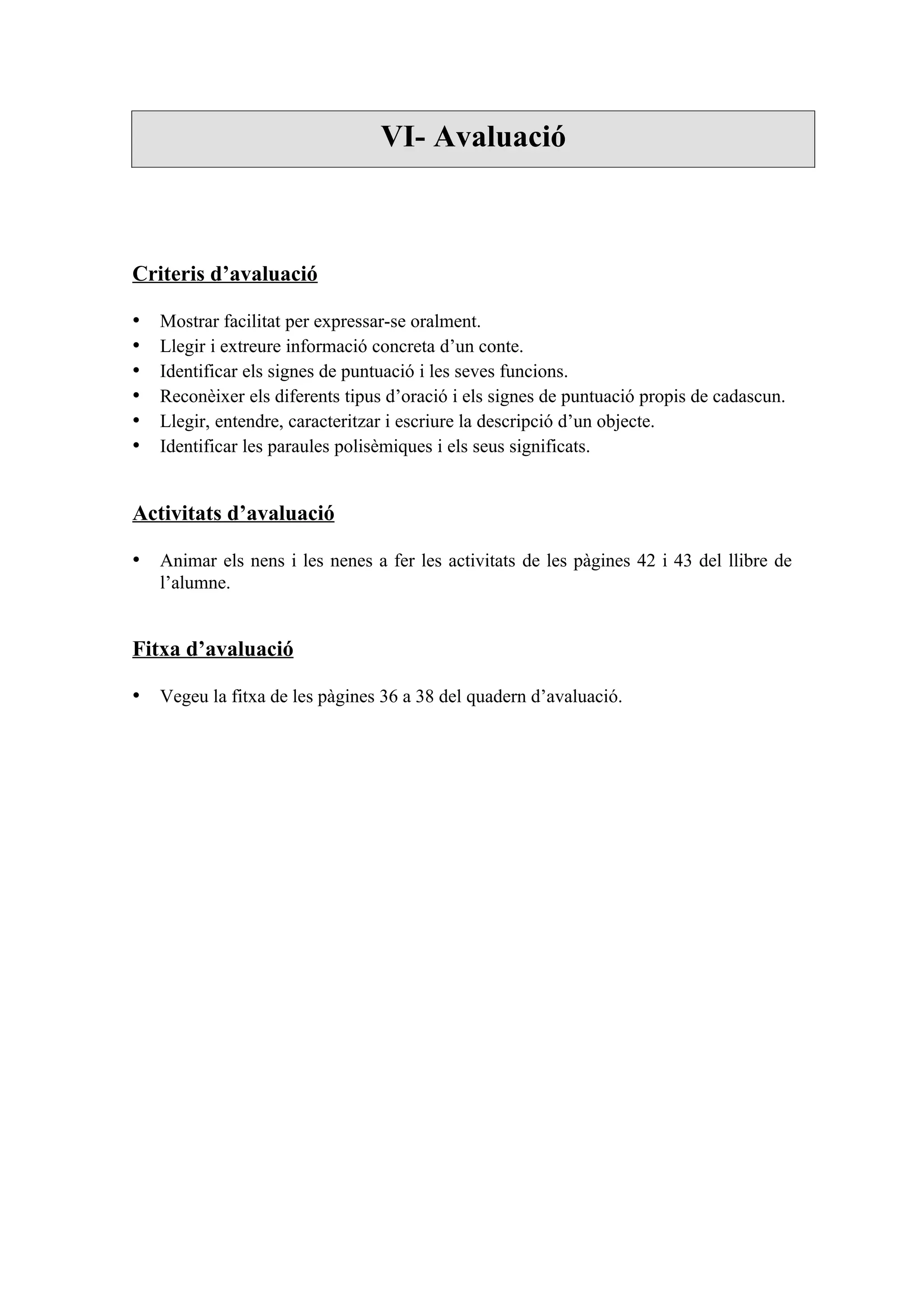 VI- Avaluació



Criteris d’avaluació

•   Mostrar facilitat per expressar-se oralment.
•   Llegir i extreure informació concreta d’un conte.
•   Identificar els signes de puntuació i les seves funcions.
•   Reconèixer els diferents tipus d’oració i els signes de puntuació propis de cadascun.
•   Llegir, entendre, caracteritzar i escriure la descripció d’un objecte.
•   Identificar les paraules polisèmiques i els seus significats.


Activitats d’avaluació

• Animar els nens i les nenes a fer les activitats de les pàgines 42 i 43 del llibre de
    l’alumne.


Fitxa d’avaluació

• Vegeu la fitxa de les pàgines 36 a 38 del quadern d’avaluació.
 