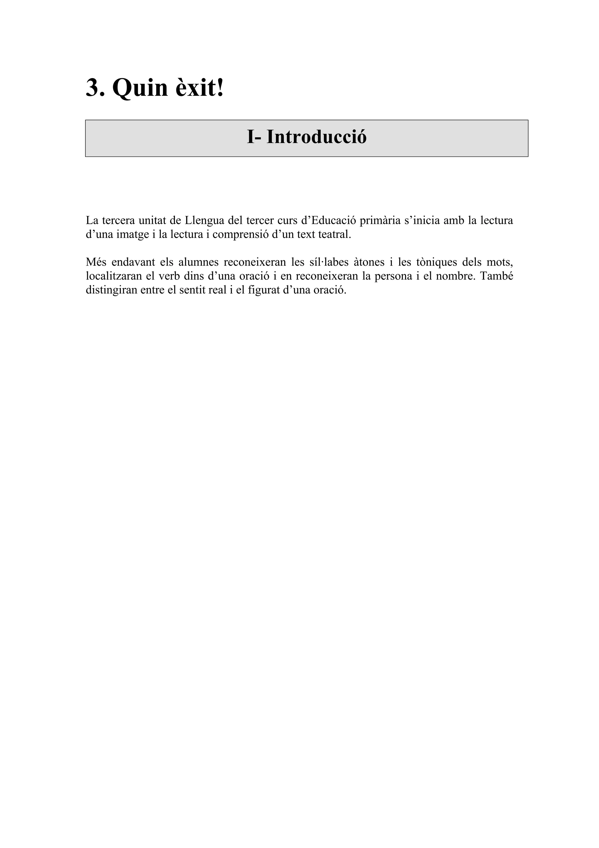3. Quin èxit!
                                 I- Introducció



La tercera unitat de Llengua del tercer curs d’Educació primària s’inicia amb la lectura
d’una imatge i la lectura i comprensió d’un text teatral.

Més endavant els alumnes reconeixeran les síl·labes àtones i les tòniques dels mots,
localitzaran el verb dins d’una oració i en reconeixeran la persona i el nombre. També
distingiran entre el sentit real i el figurat d’una oració.
 