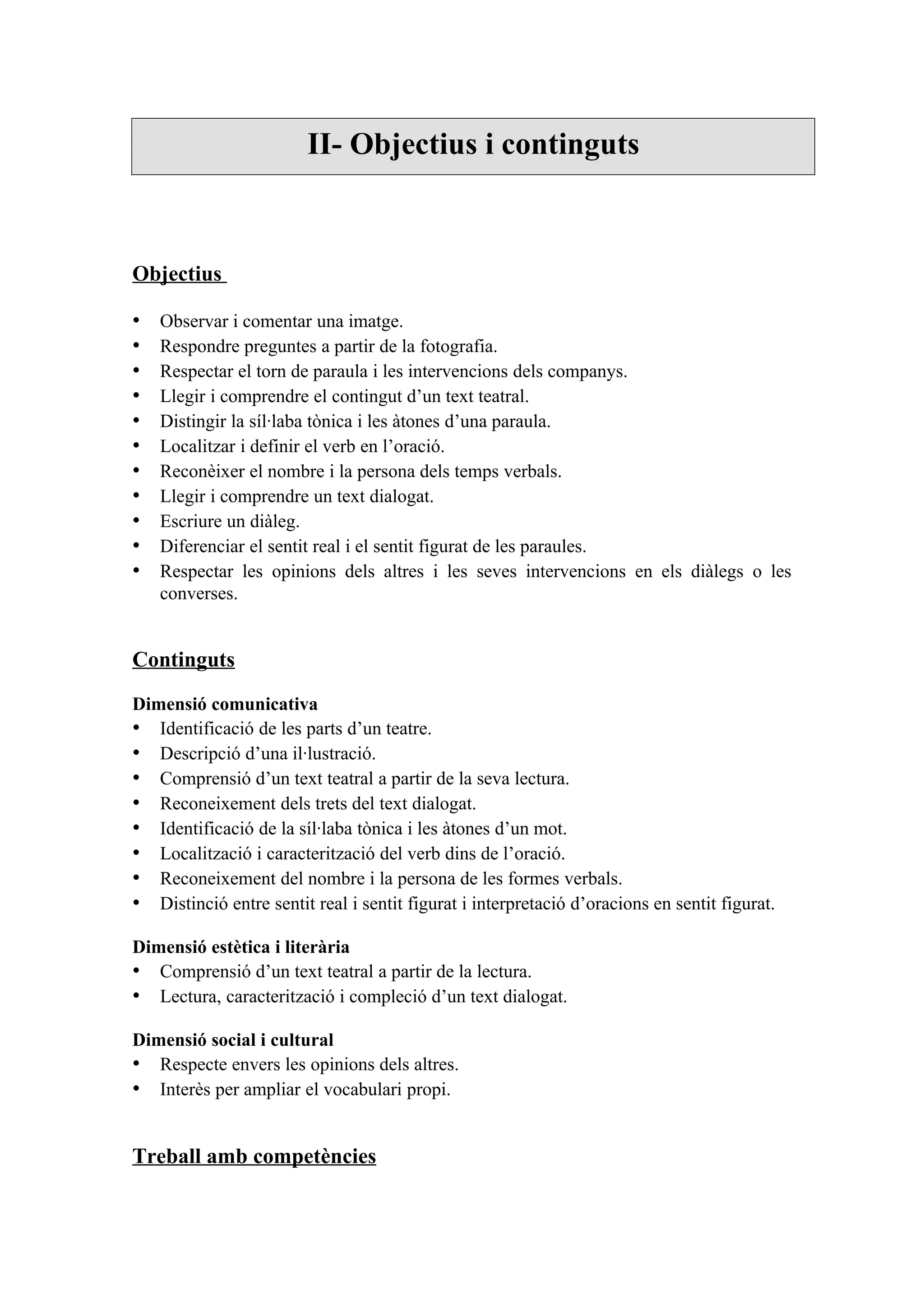 II- Objectius i continguts



Objectius

•   Observar i comentar una imatge.
•   Respondre preguntes a partir de la fotografia.
•   Respectar el torn de paraula i les intervencions dels companys.
•   Llegir i comprendre el contingut d’un text teatral.
•   Distingir la síl·laba tònica i les àtones d’una paraula.
•   Localitzar i definir el verb en l’oració.
•   Reconèixer el nombre i la persona dels temps verbals.
•   Llegir i comprendre un text dialogat.
•   Escriure un diàleg.
•   Diferenciar el sentit real i el sentit figurat de les paraules.
•   Respectar les opinions dels altres i les seves intervencions en els diàlegs o les
    converses.


Continguts

Dimensió comunicativa
• Identificació de les parts d’un teatre.
• Descripció d’una il·lustració.
• Comprensió d’un text teatral a partir de la seva lectura.
• Reconeixement dels trets del text dialogat.
• Identificació de la síl·laba tònica i les àtones d’un mot.
• Localització i caracterització del verb dins de l’oració.
• Reconeixement del nombre i la persona de les formes verbals.
• Distinció entre sentit real i sentit figurat i interpretació d’oracions en sentit figurat.

Dimensió estètica i literària
• Comprensió d’un text teatral a partir de la lectura.
• Lectura, caracterització i compleció d’un text dialogat.

Dimensió social i cultural
• Respecte envers les opinions dels altres.
• Interès per ampliar el vocabulari propi.


Treball amb competències
 