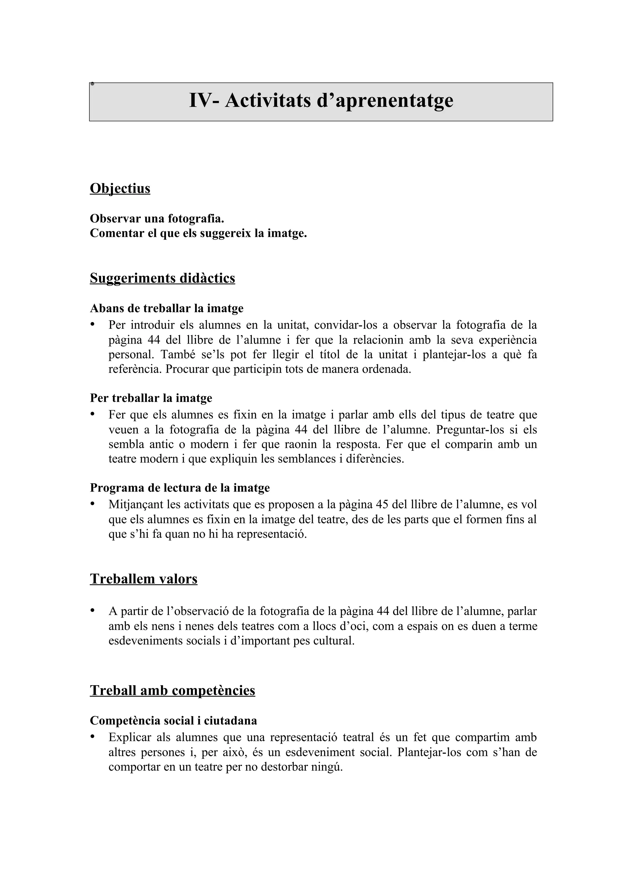 •
                    IV- Activitats d’aprenentatge



Objectius

Observar una fotografia.
Comentar el que els suggereix la imatge.


Suggeriments didàctics

Abans de treballar la imatge
• Per introduir els alumnes en la unitat, convidar-los a observar la fotografia de la
  pàgina 44 del llibre de l’alumne i fer que la relacionin amb la seva experiència
  personal. També se’ls pot fer llegir el títol de la unitat i plantejar-los a què fa
  referència. Procurar que participin tots de manera ordenada.

Per treballar la imatge
• Fer que els alumnes es fixin en la imatge i parlar amb ells del tipus de teatre que
   veuen a la fotografia de la pàgina 44 del llibre de l’alumne. Preguntar-los si els
   sembla antic o modern i fer que raonin la resposta. Fer que el comparin amb un
   teatre modern i que expliquin les semblances i diferències.

Programa de lectura de la imatge
• Mitjançant les activitats que es proposen a la pàgina 45 del llibre de l’alumne, es vol
   que els alumnes es fixin en la imatge del teatre, des de les parts que el formen fins al
   que s’hi fa quan no hi ha representació.


Treballem valors

• A partir de l’observació de la fotografia de la pàgina 44 del llibre de l’alumne, parlar
    amb els nens i nenes dels teatres com a llocs d’oci, com a espais on es duen a terme
    esdeveniments socials i d’important pes cultural.


Treball amb competències

Competència social i ciutadana
• Explicar als alumnes que una representació teatral és un fet que compartim amb
  altres persones i, per això, és un esdeveniment social. Plantejar-los com s’han de
  comportar en un teatre per no destorbar ningú.
 