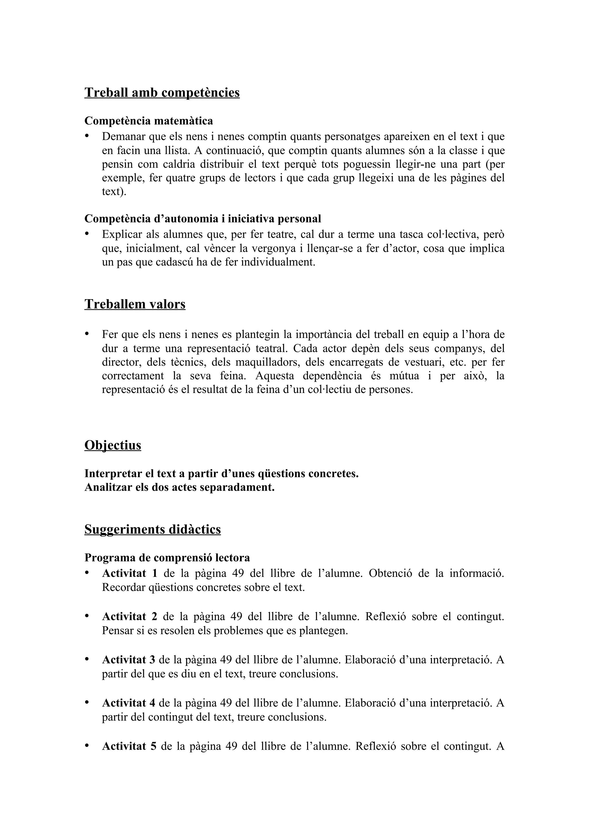 Treball amb competències

Competència matemàtica
• Demanar que els nens i nenes comptin quants personatges apareixen en el text i que
  en facin una llista. A continuació, que comptin quants alumnes són a la classe i que
  pensin com caldria distribuir el text perquè tots poguessin llegir-ne una part (per
  exemple, fer quatre grups de lectors i que cada grup llegeixi una de les pàgines del
  text).

Competència d’autonomia i iniciativa personal
• Explicar als alumnes que, per fer teatre, cal dur a terme una tasca col·lectiva, però
  que, inicialment, cal vèncer la vergonya i llençar-se a fer d’actor, cosa que implica
  un pas que cadascú ha de fer individualment.


Treballem valors

• Fer que els nens i nenes es plantegin la importància del treball en equip a l’hora de
   dur a terme una representació teatral. Cada actor depèn dels seus companys, del
   director, dels tècnics, dels maquilladors, dels encarregats de vestuari, etc. per fer
   correctament la seva feina. Aquesta dependència és mútua i per això, la
   representació és el resultat de la feina d’un col·lectiu de persones.



Objectius

Interpretar el text a partir d’unes qüestions concretes.
Analitzar els dos actes separadament.


Suggeriments didàctics

Programa de comprensió lectora
• Activitat 1 de la pàgina 49 del llibre de l’alumne. Obtenció de la informació.
   Recordar qüestions concretes sobre el text.

• Activitat 2 de la pàgina 49 del llibre de l’alumne. Reflexió sobre el contingut.
   Pensar si es resolen els problemes que es plantegen.

• Activitat 3 de la pàgina 49 del llibre de l’alumne. Elaboració d’una interpretació. A
   partir del que es diu en el text, treure conclusions.

• Activitat 4 de la pàgina 49 del llibre de l’alumne. Elaboració d’una interpretació. A
   partir del contingut del text, treure conclusions.

• Activitat 5 de la pàgina 49 del llibre de l’alumne. Reflexió sobre el contingut. A
 