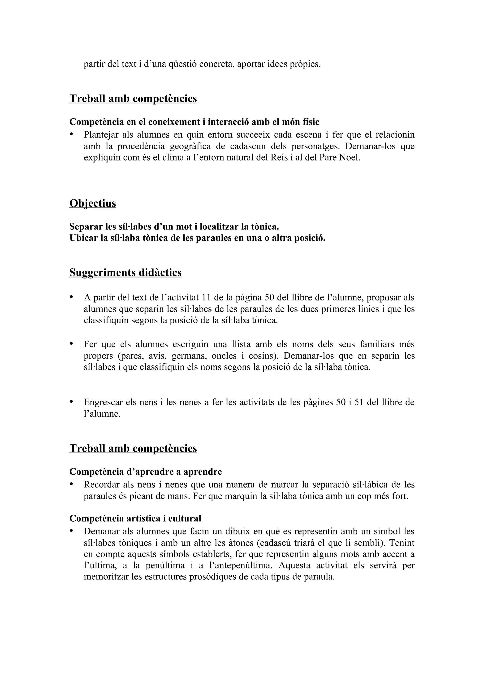 partir del text i d’una qüestió concreta, aportar idees pròpies.


Treball amb competències

Competència en el coneixement i interacció amb el món físic
• Plantejar als alumnes en quin entorn succeeix cada escena i fer que el relacionin
  amb la procedència geogràfica de cadascun dels personatges. Demanar-los que
  expliquin com és el clima a l’entorn natural del Reis i al del Pare Noel.



Objectius

Separar les síl·labes d’un mot i localitzar la tònica.
Ubicar la síl·laba tònica de les paraules en una o altra posició.


Suggeriments didàctics

• A partir del text de l’activitat 11 de la pàgina 50 del llibre de l’alumne, proposar als
   alumnes que separin les síl·labes de les paraules de les dues primeres línies i que les
   classifiquin segons la posició de la síl·laba tònica.

• Fer que els alumnes escriguin una llista amb els noms dels seus familiars més
   propers (pares, avis, germans, oncles i cosins). Demanar-los que en separin les
   síl·labes i que classifiquin els noms segons la posició de la síl·laba tònica.


• Engrescar els nens i les nenes a fer les activitats de les pàgines 50 i 51 del llibre de
   l’alumne.


Treball amb competències

Competència d’aprendre a aprendre
• Recordar als nens i nenes que una manera de marcar la separació sil·làbica de les
  paraules és picant de mans. Fer que marquin la síl·laba tònica amb un cop més fort.

Competència artística i cultural
• Demanar als alumnes que facin un dibuix en què es representin amb un símbol les
  síl·labes tòniques i amb un altre les àtones (cadascú triarà el que li sembli). Tenint
  en compte aquests símbols establerts, fer que representin alguns mots amb accent a
  l’última, a la penúltima i a l’antepenúltima. Aquesta activitat els servirà per
  memoritzar les estructures prosòdiques de cada tipus de paraula.
 