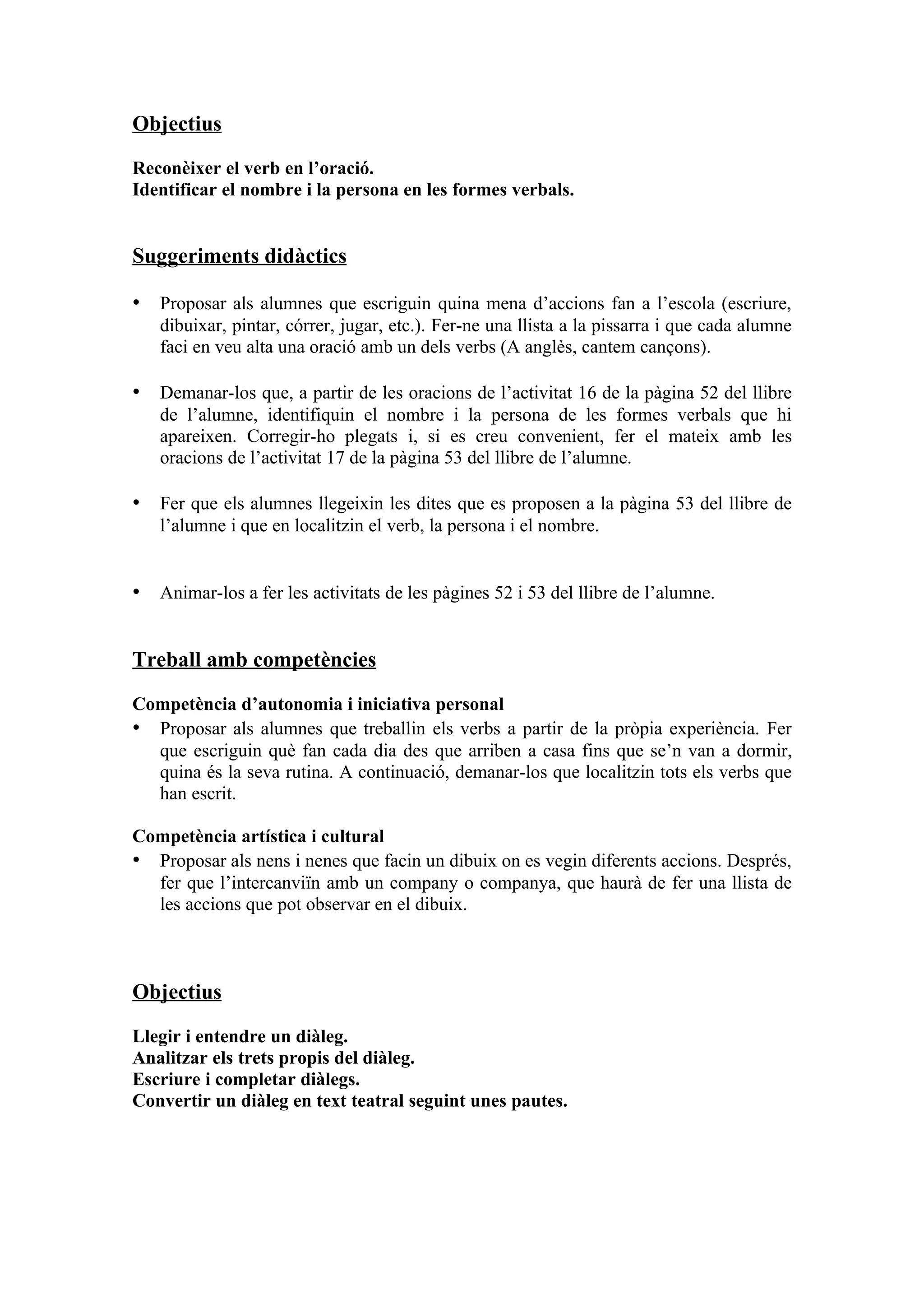 Objectius

Reconèixer el verb en l’oració.
Identificar el nombre i la persona en les formes verbals.


Suggeriments didàctics

• Proposar als alumnes que escriguin quina mena d’accions fan a l’escola (escriure,
   dibuixar, pintar, córrer, jugar, etc.). Fer-ne una llista a la pissarra i que cada alumne
   faci en veu alta una oració amb un dels verbs (A anglès, cantem cançons).

• Demanar-los que, a partir de les oracions de l’activitat 16 de la pàgina 52 del llibre
   de l’alumne, identifiquin el nombre i la persona de les formes verbals que hi
   apareixen. Corregir-ho plegats i, si es creu convenient, fer el mateix amb les
   oracions de l’activitat 17 de la pàgina 53 del llibre de l’alumne.

• Fer que els alumnes llegeixin les dites que es proposen a la pàgina 53 del llibre de
   l’alumne i que en localitzin el verb, la persona i el nombre.


• Animar-los a fer les activitats de les pàgines 52 i 53 del llibre de l’alumne.


Treball amb competències

Competència d’autonomia i iniciativa personal
• Proposar als alumnes que treballin els verbs a partir de la pròpia experiència. Fer
  que escriguin què fan cada dia des que arriben a casa fins que se’n van a dormir,
  quina és la seva rutina. A continuació, demanar-los que localitzin tots els verbs que
  han escrit.

Competència artística i cultural
• Proposar als nens i nenes que facin un dibuix on es vegin diferents accions. Després,
  fer que l’intercanviïn amb un company o companya, que haurà de fer una llista de
  les accions que pot observar en el dibuix.



Objectius

Llegir i entendre un diàleg.
Analitzar els trets propis del diàleg.
Escriure i completar diàlegs.
Convertir un diàleg en text teatral seguint unes pautes.
 