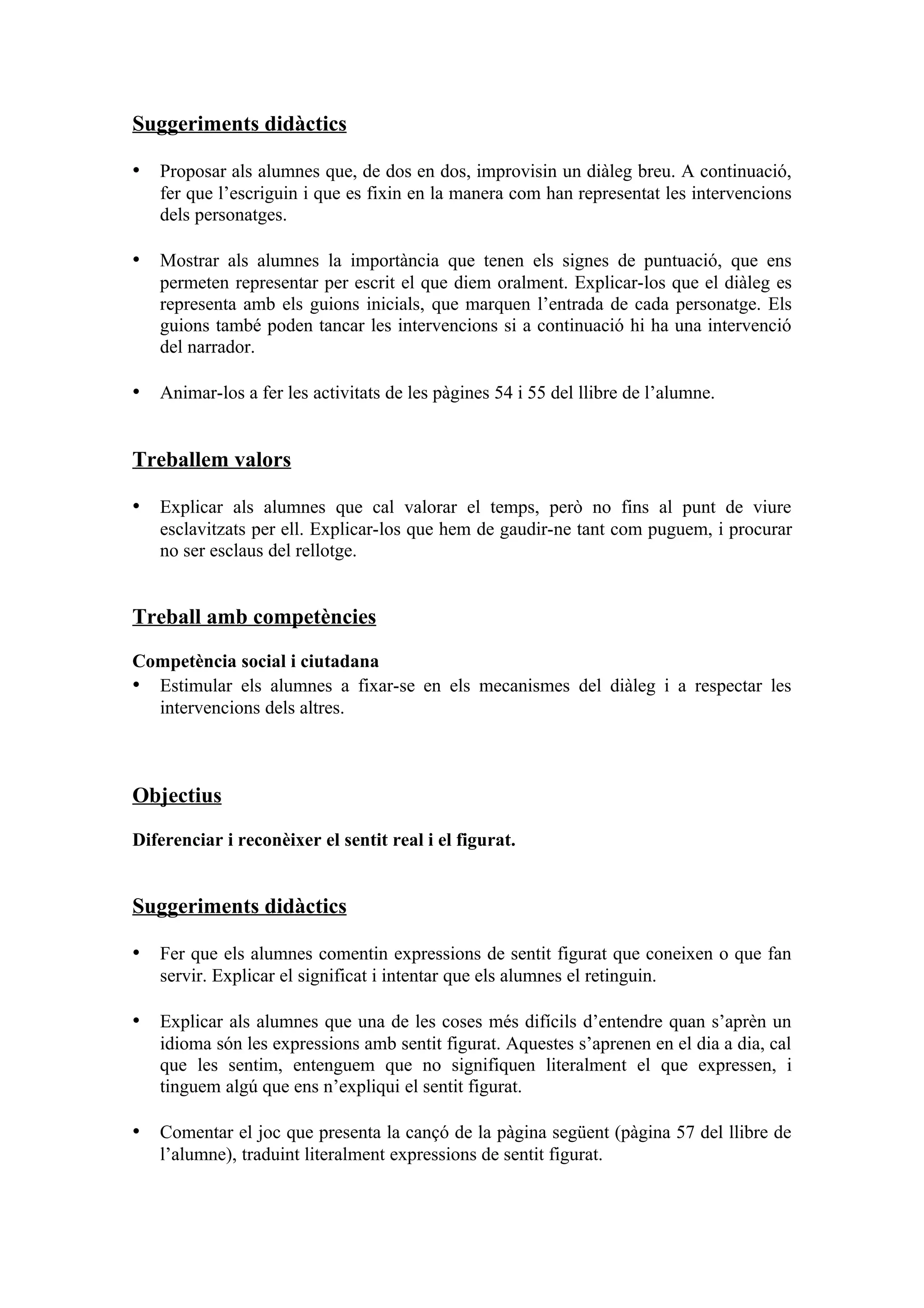 Suggeriments didàctics

• Proposar als alumnes que, de dos en dos, improvisin un diàleg breu. A continuació,
   fer que l’escriguin i que es fixin en la manera com han representat les intervencions
   dels personatges.

• Mostrar als alumnes la importància que tenen els signes de puntuació, que ens
   permeten representar per escrit el que diem oralment. Explicar-los que el diàleg es
   representa amb els guions inicials, que marquen l’entrada de cada personatge. Els
   guions també poden tancar les intervencions si a continuació hi ha una intervenció
   del narrador.

• Animar-los a fer les activitats de les pàgines 54 i 55 del llibre de l’alumne.


Treballem valors

• Explicar als alumnes que cal valorar el temps, però no fins al punt de viure
   esclavitzats per ell. Explicar-los que hem de gaudir-ne tant com puguem, i procurar
   no ser esclaus del rellotge.


Treball amb competències

Competència social i ciutadana
• Estimular els alumnes a fixar-se en els mecanismes del diàleg i a respectar les
  intervencions dels altres.



Objectius

Diferenciar i reconèixer el sentit real i el figurat.


Suggeriments didàctics

• Fer que els alumnes comentin expressions de sentit figurat que coneixen o que fan
   servir. Explicar el significat i intentar que els alumnes el retinguin.

• Explicar als alumnes que una de les coses més difícils d’entendre quan s’aprèn un
   idioma són les expressions amb sentit figurat. Aquestes s’aprenen en el dia a dia, cal
   que les sentim, entenguem que no signifiquen literalment el que expressen, i
   tinguem algú que ens n’expliqui el sentit figurat.

• Comentar el joc que presenta la cançó de la pàgina següent (pàgina 57 del llibre de
   l’alumne), traduint literalment expressions de sentit figurat.
 