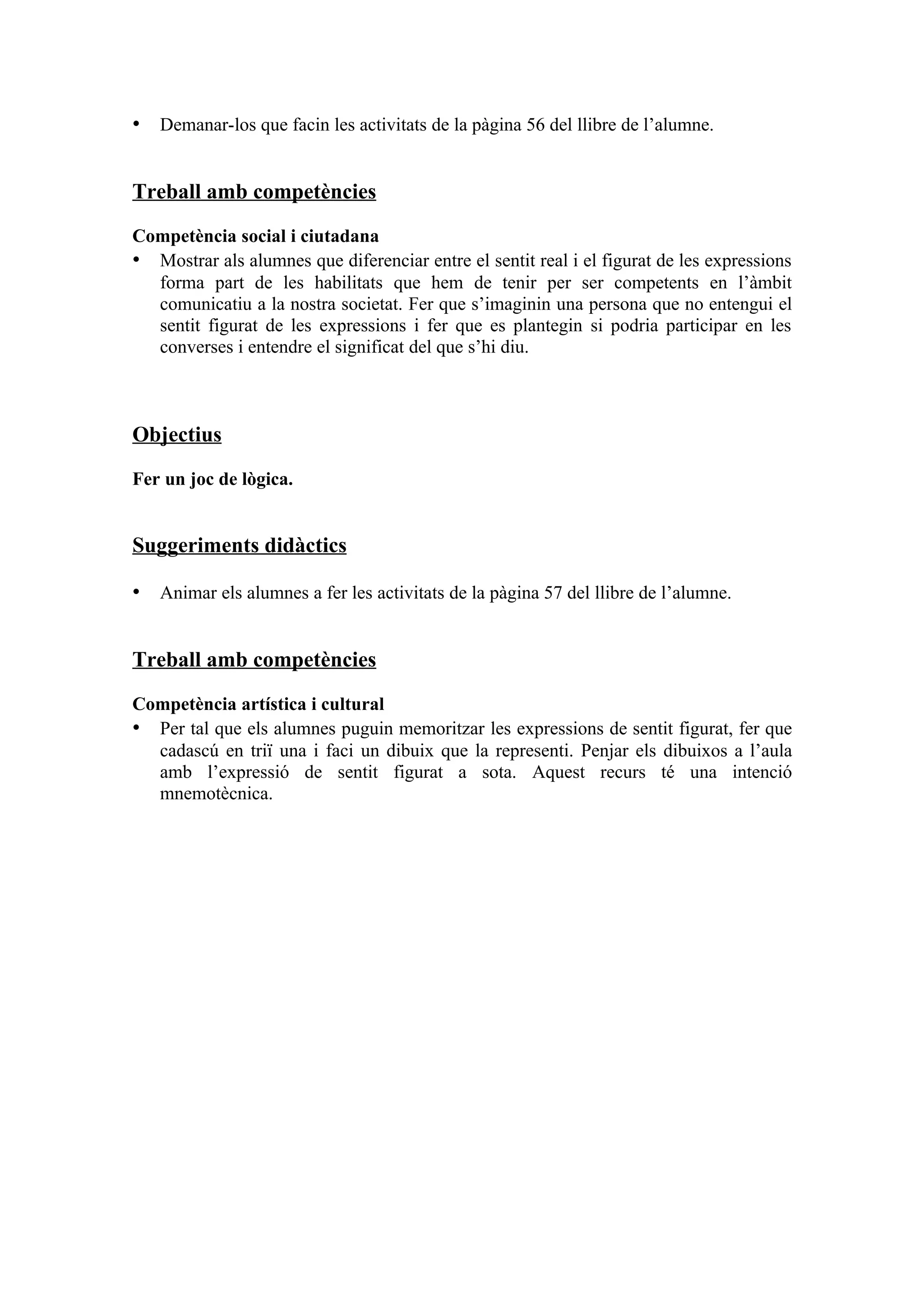 • Demanar-los que facin les activitats de la pàgina 56 del llibre de l’alumne.


Treball amb competències

Competència social i ciutadana
• Mostrar als alumnes que diferenciar entre el sentit real i el figurat de les expressions
  forma part de les habilitats que hem de tenir per ser competents en l’àmbit
  comunicatiu a la nostra societat. Fer que s’imaginin una persona que no entengui el
  sentit figurat de les expressions i fer que es plantegin si podria participar en les
  converses i entendre el significat del que s’hi diu.



Objectius

Fer un joc de lògica.


Suggeriments didàctics

• Animar els alumnes a fer les activitats de la pàgina 57 del llibre de l’alumne.


Treball amb competències

Competència artística i cultural
• Per tal que els alumnes puguin memoritzar les expressions de sentit figurat, fer que
  cadascú en triï una i faci un dibuix que la representi. Penjar els dibuixos a l’aula
  amb l’expressió de sentit figurat a sota. Aquest recurs té una intenció
  mnemotècnica.
 