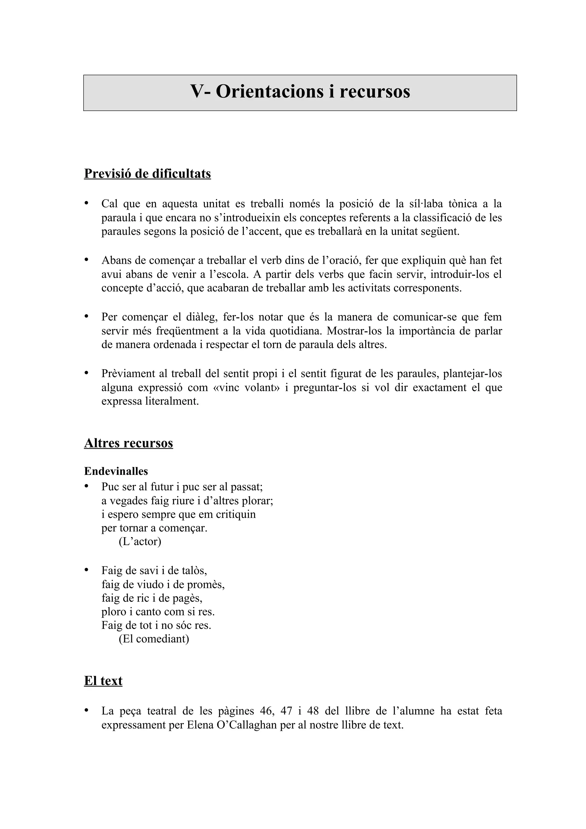 V- Orientacions i recursos



Previsió de dificultats

• Cal que en aquesta unitat es treballi només la posició de la síl·laba tònica a la
   paraula i que encara no s’introdueixin els conceptes referents a la classificació de les
   paraules segons la posició de l’accent, que es treballarà en la unitat següent.

• Abans de començar a treballar el verb dins de l’oració, fer que expliquin què han fet
   avui abans de venir a l’escola. A partir dels verbs que facin servir, introduir-los el
   concepte d’acció, que acabaran de treballar amb les activitats corresponents.

• Per començar el diàleg, fer-los notar que és la manera de comunicar-se que fem
   servir més freqüentment a la vida quotidiana. Mostrar-los la importància de parlar
   de manera ordenada i respectar el torn de paraula dels altres.

• Prèviament al treball del sentit propi i el sentit figurat de les paraules, plantejar-los
   alguna expressió com «vinc volant» i preguntar-los si vol dir exactament el que
   expressa literalment.


Altres recursos

Endevinalles
• Puc ser al futur i puc ser al passat;
  a vegades faig riure i d’altres plorar;
  i espero sempre que em critiquin
  per tornar a començar.
      (L’actor)

• Faig de savi i de talòs,
   faig de viudo i de promès,
   faig de ric i de pagès,
   ploro i canto com si res.
   Faig de tot i no sóc res.
       (El comediant)


El text

• La peça teatral de les pàgines 46, 47 i 48 del llibre de l’alumne ha estat feta
   expressament per Elena O’Callaghan per al nostre llibre de text.
 