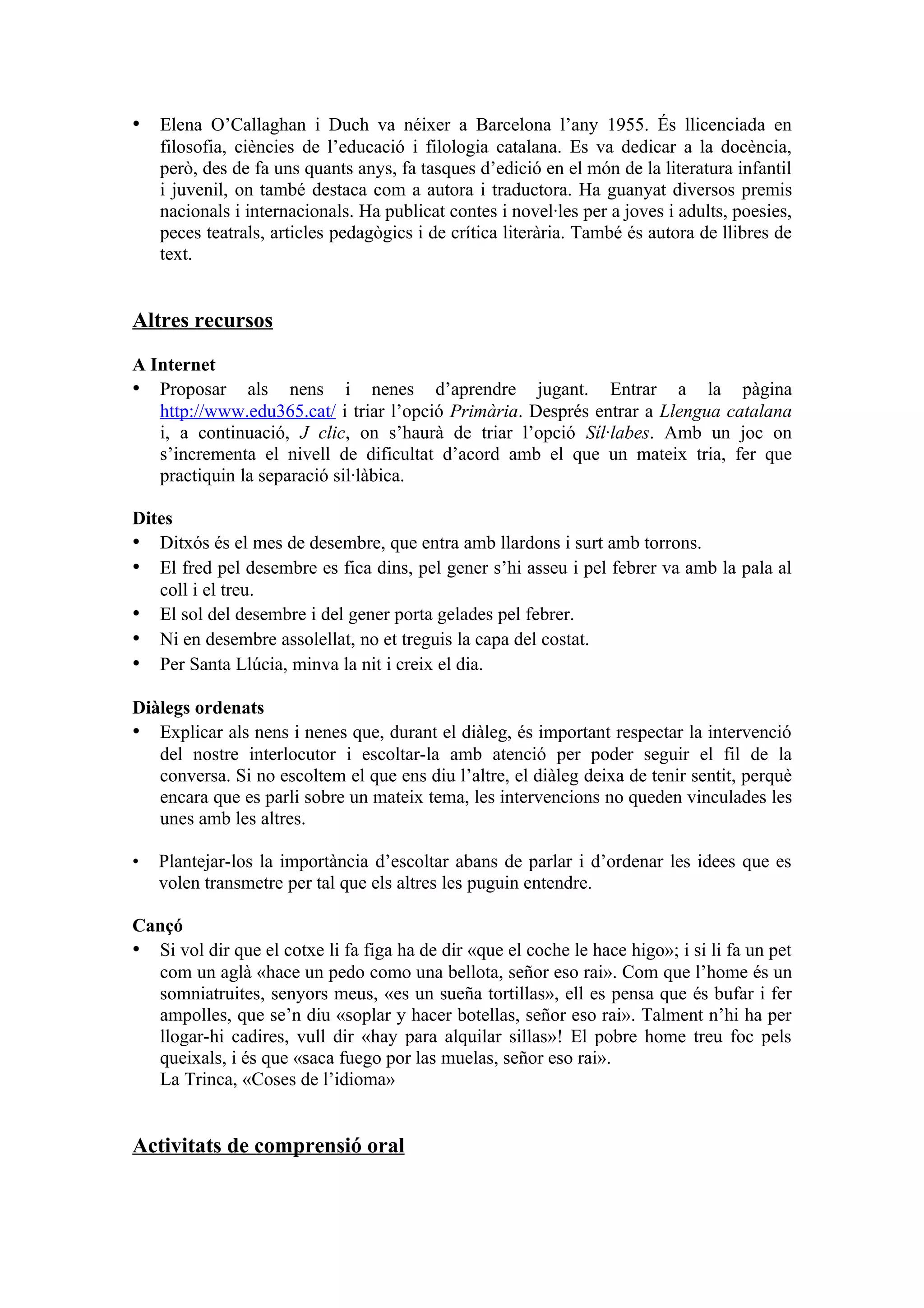 • Elena O’Callaghan i Duch va néixer a Barcelona l’any 1955. És llicenciada en
    filosofia, ciències de l’educació i filologia catalana. Es va dedicar a la docència,
    però, des de fa uns quants anys, fa tasques d’edició en el món de la literatura infantil
    i juvenil, on també destaca com a autora i traductora. Ha guanyat diversos premis
    nacionals i internacionals. Ha publicat contes i novel·les per a joves i adults, poesies,
    peces teatrals, articles pedagògics i de crítica literària. També és autora de llibres de
    text.


Altres recursos

A Internet
• Proposar als nens i nenes d’aprendre jugant. Entrar a la pàgina
   http://www.edu365.cat/ i triar l’opció Primària. Després entrar a Llengua catalana
   i, a continuació, J clic, on s’haurà de triar l’opció Síl·labes. Amb un joc on
   s’incrementa el nivell de dificultat d’acord amb el que un mateix tria, fer que
   practiquin la separació sil·làbica.

Dites
• Ditxós és el mes de desembre, que entra amb llardons i surt amb torrons.
• El fred pel desembre es fica dins, pel gener s’hi asseu i pel febrer va amb la pala al
   coll i el treu.
• El sol del desembre i del gener porta gelades pel febrer.
• Ni en desembre assolellat, no et treguis la capa del costat.
• Per Santa Llúcia, minva la nit i creix el dia.

Diàlegs ordenats
• Explicar als nens i nenes que, durant el diàleg, és important respectar la intervenció
   del nostre interlocutor i escoltar-la amb atenció per poder seguir el fil de la
   conversa. Si no escoltem el que ens diu l’altre, el diàleg deixa de tenir sentit, perquè
   encara que es parli sobre un mateix tema, les intervencions no queden vinculades les
   unes amb les altres.

•   Plantejar-los la importància d’escoltar abans de parlar i d’ordenar les idees que es
    volen transmetre per tal que els altres les puguin entendre.

Cançó
• Si vol dir que el cotxe li fa figa ha de dir «que el coche le hace higo»; i si li fa un pet
  com un aglà «hace un pedo como una bellota, señor eso rai». Com que l’home és un
  somniatruites, senyors meus, «es un sueña tortillas», ell es pensa que és bufar i fer
  ampolles, que se’n diu «soplar y hacer botellas, señor eso rai». Talment n’hi ha per
  llogar-hi cadires, vull dir «hay para alquilar sillas»! El pobre home treu foc pels
  queixals, i és que «saca fuego por las muelas, señor eso rai».
  La Trinca, «Coses de l’idioma»


Activitats de comprensió oral
 