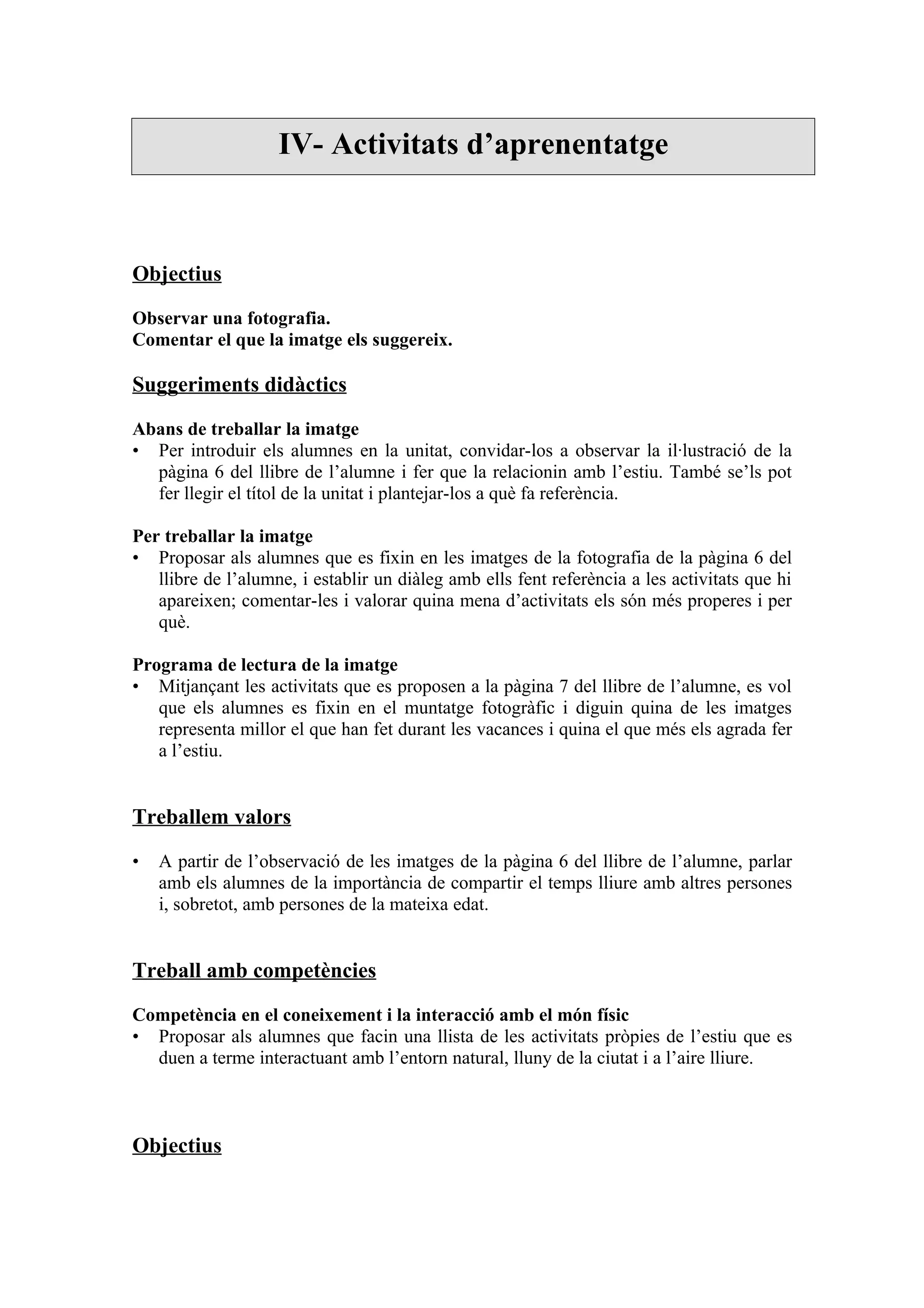 IV- Activitats d’aprenentatge



Objectius

Observar una fotografia.
Comentar el que la imatge els suggereix.

Suggeriments didàctics

Abans de treballar la imatge
• Per introduir els alumnes en la unitat, convidar-los a observar la il·lustració de la
  pàgina 6 del llibre de l’alumne i fer que la relacionin amb l’estiu. També se’ls pot
  fer llegir el títol de la unitat i plantejar-los a què fa referència.

Per treballar la imatge
• Proposar als alumnes que es fixin en les imatges de la fotografia de la pàgina 6 del
   llibre de l’alumne, i establir un diàleg amb ells fent referència a les activitats que hi
   apareixen; comentar-les i valorar quina mena d’activitats els són més properes i per
   què.

Programa de lectura de la imatge
• Mitjançant les activitats que es proposen a la pàgina 7 del llibre de l’alumne, es vol
   que els alumnes es fixin en el muntatge fotogràfic i diguin quina de les imatges
   representa millor el que han fet durant les vacances i quina el que més els agrada fer
   a l’estiu.


Treballem valors

•   A partir de l’observació de les imatges de la pàgina 6 del llibre de l’alumne, parlar
    amb els alumnes de la importància de compartir el temps lliure amb altres persones
    i, sobretot, amb persones de la mateixa edat.


Treball amb competències

Competència en el coneixement i la interacció amb el món físic
• Proposar als alumnes que facin una llista de les activitats pròpies de l’estiu que es
  duen a terme interactuant amb l’entorn natural, lluny de la ciutat i a l’aire lliure.



Objectius
 