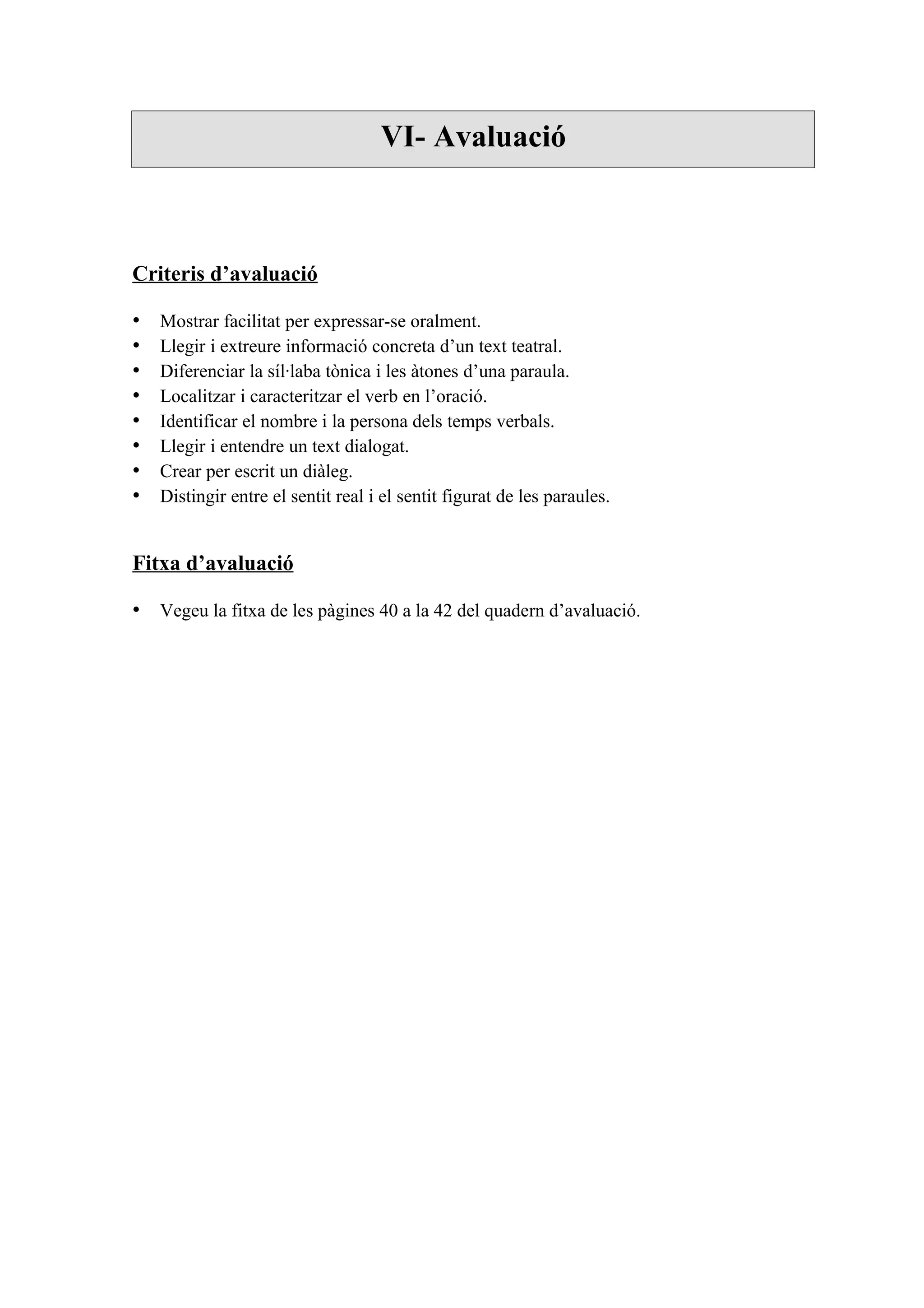 VI- Avaluació



Criteris d’avaluació

•   Mostrar facilitat per expressar-se oralment.
•   Llegir i extreure informació concreta d’un text teatral.
•   Diferenciar la síl·laba tònica i les àtones d’una paraula.
•   Localitzar i caracteritzar el verb en l’oració.
•   Identificar el nombre i la persona dels temps verbals.
•   Llegir i entendre un text dialogat.
•   Crear per escrit un diàleg.
•   Distingir entre el sentit real i el sentit figurat de les paraules.


Fitxa d’avaluació

• Vegeu la fitxa de les pàgines 40 a la 42 del quadern d’avaluació.
 