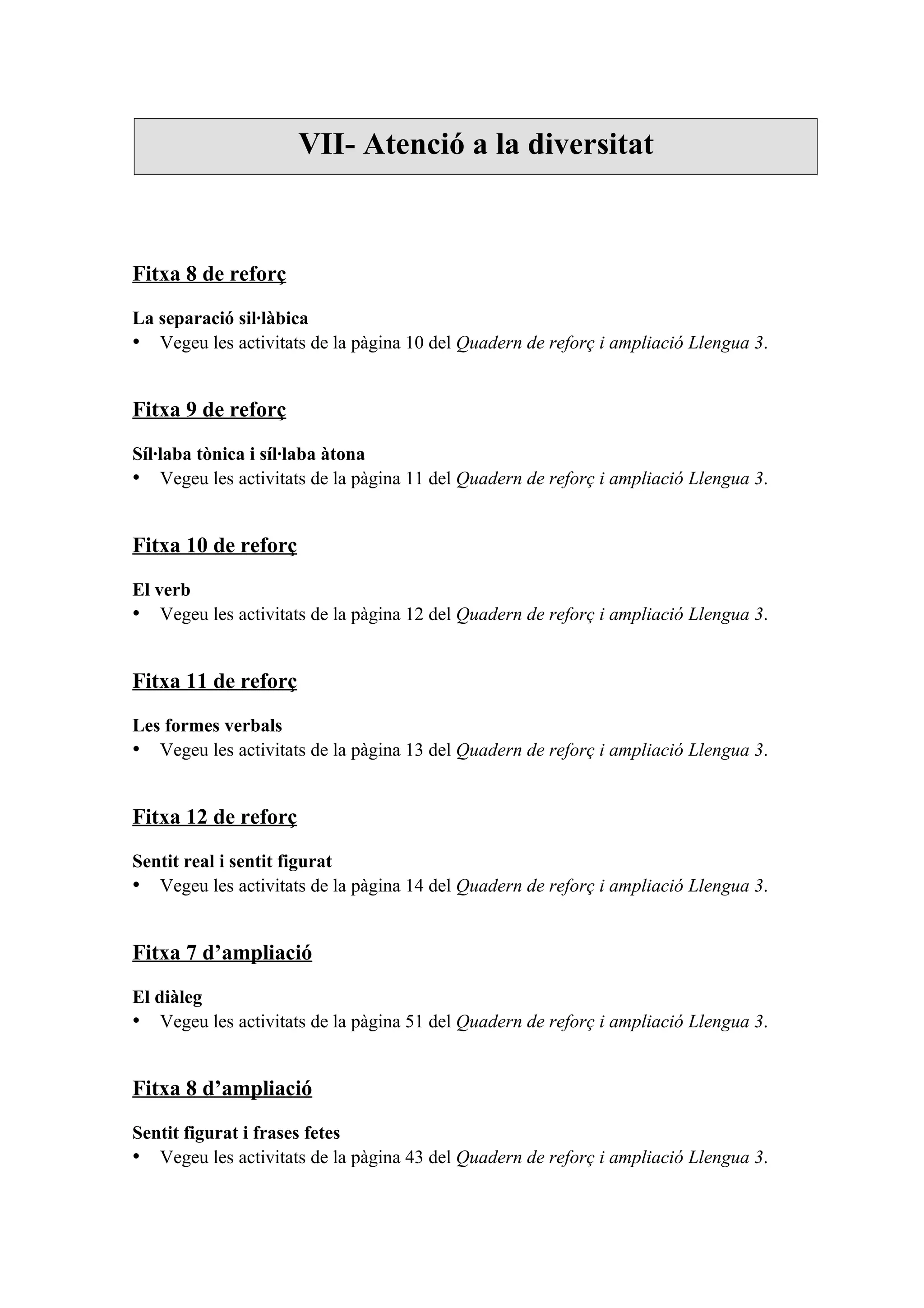VII- Atenció a la diversitat



Fitxa 8 de reforç

La separació sil·làbica
• Vegeu les activitats de la pàgina 10 del Quadern de reforç i ampliació Llengua 3.


Fitxa 9 de reforç

Síl·laba tònica i síl·laba àtona
• Vegeu les activitats de la pàgina 11 del Quadern de reforç i ampliació Llengua 3.


Fitxa 10 de reforç

El verb
• Vegeu les activitats de la pàgina 12 del Quadern de reforç i ampliació Llengua 3.


Fitxa 11 de reforç

Les formes verbals
• Vegeu les activitats de la pàgina 13 del Quadern de reforç i ampliació Llengua 3.


Fitxa 12 de reforç

Sentit real i sentit figurat
• Vegeu les activitats de la pàgina 14 del Quadern de reforç i ampliació Llengua 3.


Fitxa 7 d’ampliació

El diàleg
• Vegeu les activitats de la pàgina 51 del Quadern de reforç i ampliació Llengua 3.


Fitxa 8 d’ampliació

Sentit figurat i frases fetes
• Vegeu les activitats de la pàgina 43 del Quadern de reforç i ampliació Llengua 3.
 
