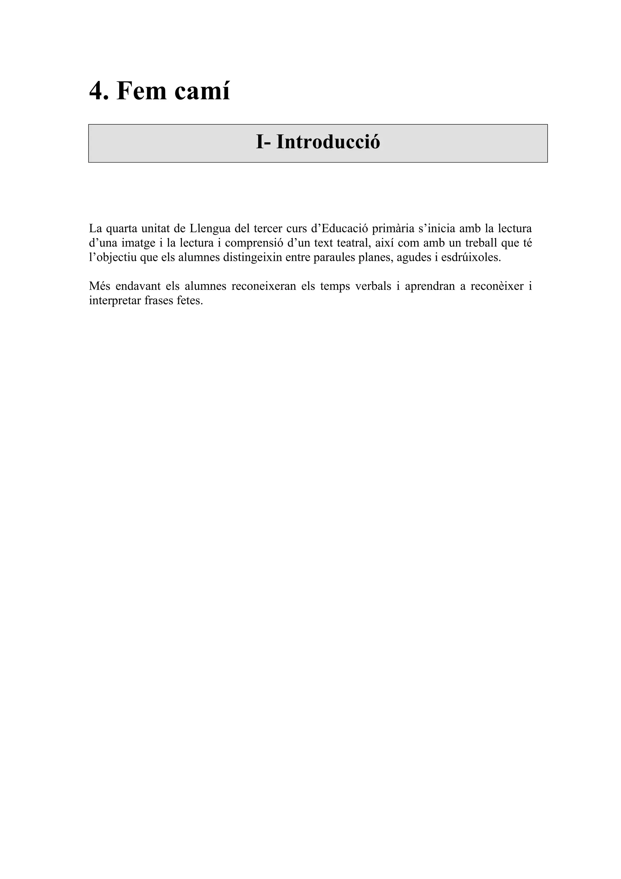 4. Fem camí
                                 I- Introducció



La quarta unitat de Llengua del tercer curs d’Educació primària s’inicia amb la lectura
d’una imatge i la lectura i comprensió d’un text teatral, així com amb un treball que té
l’objectiu que els alumnes distingeixin entre paraules planes, agudes i esdrúixoles.

Més endavant els alumnes reconeixeran els temps verbals i aprendran a reconèixer i
interpretar frases fetes.
 