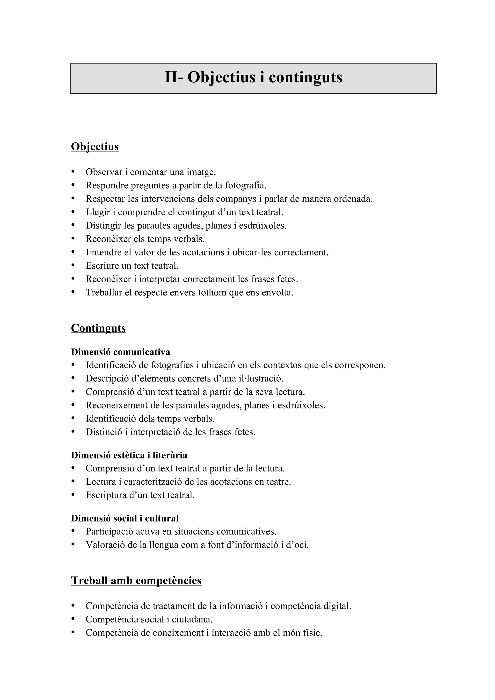 II- Objectius i continguts



Objectius

•   Observar i comentar una imatge.
•   Respondre preguntes a partir de la fotografia.
•   Respectar les intervencions dels companys i parlar de manera ordenada.
•   Llegir i comprendre el contingut d’un text teatral.
•   Distingir les paraules agudes, planes i esdrúixoles.
•   Reconèixer els temps verbals.
•   Entendre el valor de les acotacions i ubicar-les correctament.
•   Escriure un text teatral.
•   Reconèixer i interpretar correctament les frases fetes.
•   Treballar el respecte envers tothom que ens envolta.


Continguts

Dimensió comunicativa
• Identificació de fotografies i ubicació en els contextos que els corresponen.
• Descripció d’elements concrets d’una il·lustració.
• Comprensió d’un text teatral a partir de la seva lectura.
• Reconeixement de les paraules agudes, planes i esdrúixoles.
• Identificació dels temps verbals.
• Distinció i interpretació de les frases fetes.

Dimensió estètica i literària
• Comprensió d’un text teatral a partir de la lectura.
• Lectura i caracterització de les acotacions en teatre.
• Escriptura d’un text teatral.

Dimensió social i cultural
• Participació activa en situacions comunicatives.
• Valoració de la llengua com a font d’informació i d’oci.


Treball amb competències

• Competència de tractament de la informació i competència digital.
• Competència social i ciutadana.
• Competència de coneixement i interacció amb el món físic.
 