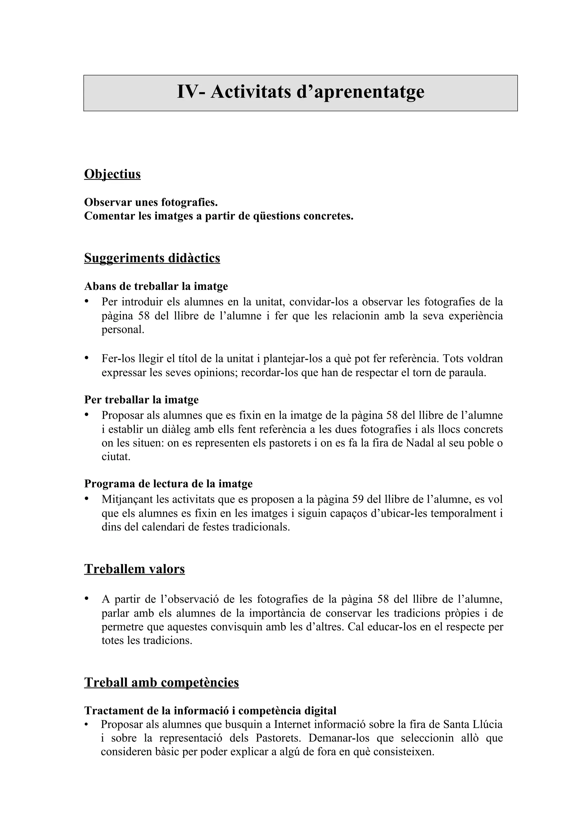 IV- Activitats d’aprenentatge



Objectius

Observar unes fotografies.
Comentar les imatges a partir de qüestions concretes.


Suggeriments didàctics

Abans de treballar la imatge
• Per introduir els alumnes en la unitat, convidar-los a observar les fotografies de la
  pàgina 58 del llibre de l’alumne i fer que les relacionin amb la seva experiència
  personal.

• Fer-los llegir el títol de la unitat i plantejar-los a què pot fer referència. Tots voldran
   expressar les seves opinions; recordar-los que han de respectar el torn de paraula.

Per treballar la imatge
• Proposar als alumnes que es fixin en la imatge de la pàgina 58 del llibre de l’alumne
   i establir un diàleg amb ells fent referència a les dues fotografies i als llocs concrets
   on les situen: on es representen els pastorets i on es fa la fira de Nadal al seu poble o
   ciutat.

Programa de lectura de la imatge
• Mitjançant les activitats que es proposen a la pàgina 59 del llibre de l’alumne, es vol
   que els alumnes es fixin en les imatges i siguin capaços d’ubicar-les temporalment i
   dins del calendari de festes tradicionals.


Treballem valors

• A partir de l’observació de les fotografies de la pàgina 58 del llibre de l’alumne,
   parlar amb els alumnes de la importància de conservar les tradicions pròpies i de
   permetre que aquestes convisquin amb les d’altres. Cal educar-los en el respecte per
   totes les tradicions.


Treball amb competències

Tractament de la informació i competència digital
• Proposar als alumnes que busquin a Internet informació sobre la fira de Santa Llúcia
   i sobre la representació dels Pastorets. Demanar-los que seleccionin allò que
   consideren bàsic per poder explicar a algú de fora en què consisteixen.
 