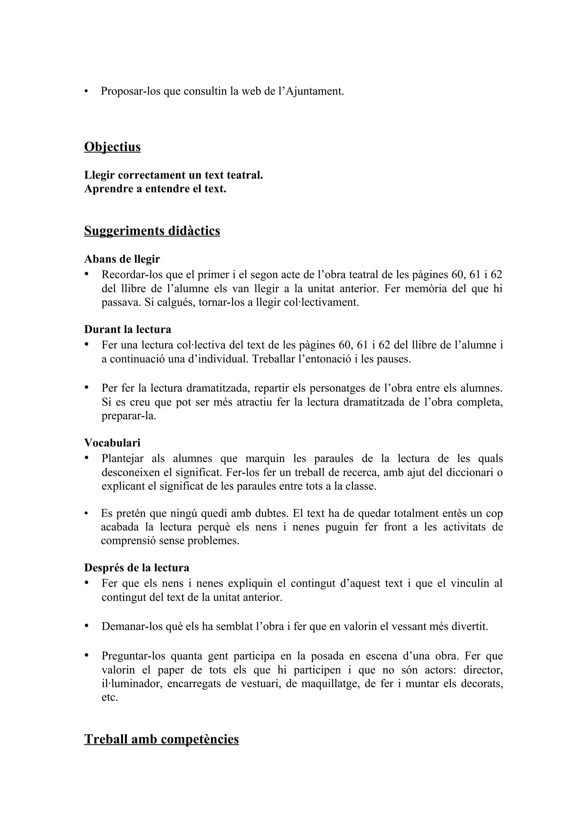 •   Proposar-los que consultin la web de l’Ajuntament.



Objectius

Llegir correctament un text teatral.
Aprendre a entendre el text.


Suggeriments didàctics

Abans de llegir
• Recordar-los que el primer i el segon acte de l’obra teatral de les pàgines 60, 61 i 62
  del llibre de l’alumne els van llegir a la unitat anterior. Fer memòria del que hi
  passava. Si calgués, tornar-los a llegir col·lectivament.

Durant la lectura
• Fer una lectura col·lectiva del text de les pàgines 60, 61 i 62 del llibre de l’alumne i
  a continuació una d’individual. Treballar l’entonació i les pauses.

• Per fer la lectura dramatitzada, repartir els personatges de l’obra entre els alumnes.
    Si es creu que pot ser més atractiu fer la lectura dramatitzada de l’obra completa,
    preparar-la.

Vocabulari
• Plantejar als alumnes que marquin les paraules de la lectura de les quals
   desconeixen el significat. Fer-los fer un treball de recerca, amb ajut del diccionari o
   explicant el significat de les paraules entre tots a la classe.

•   Es pretén que ningú quedi amb dubtes. El text ha de quedar totalment entès un cop
    acabada la lectura perquè els nens i nenes puguin fer front a les activitats de
    comprensió sense problemes.

Després de la lectura
• Fer que els nens i nenes expliquin el contingut d’aquest text i que el vinculin al
   contingut del text de la unitat anterior.

• Demanar-los què els ha semblat l’obra i fer que en valorin el vessant més divertit.

• Preguntar-los quanta gent participa en la posada en escena d’una obra. Fer que
    valorin el paper de tots els que hi participen i que no són actors: director,
    il·luminador, encarregats de vestuari, de maquillatge, de fer i muntar els decorats,
    etc.


Treball amb competències
 